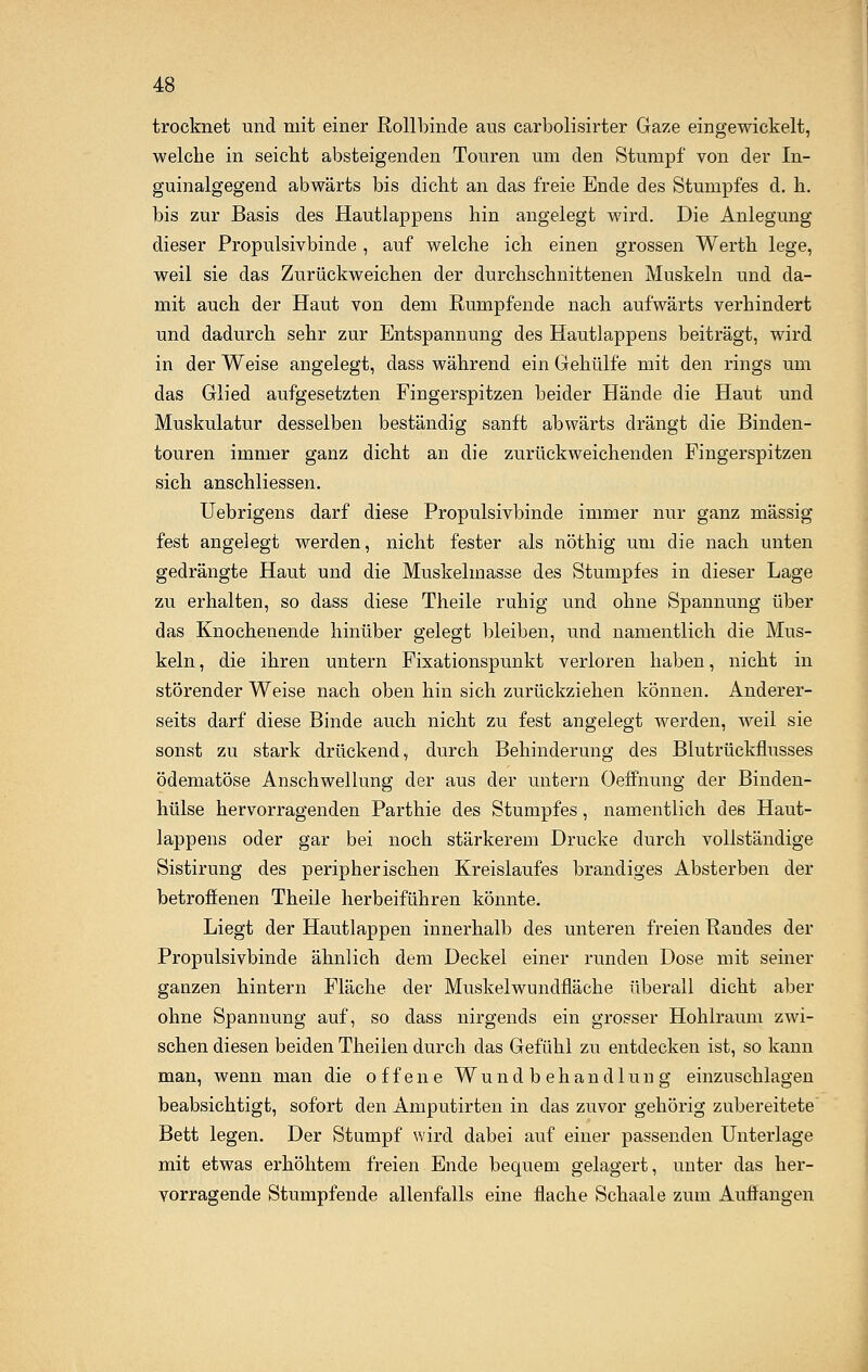 trocknet und mit einer Rollbinde aus carbolisirter Gaze eingewickelt, welche in seicht absteigenden Touren um den Stumpf von der In- guinalgegend abwärts bis dicht an das freie Ende des Stumpfes d. h. bis zur Basis des Hautlappens hin angelegt wird. Die Anlegung dieser Propulsivbinde , auf welche ich einen grossen Werth lege, weil sie das Zurückweichen der durchschnittenen Muskeln und da- mit auch der Haut von dem Rumpfende nach aufwärts verhindert und dadurch sehr zur Entspannung des Hautlappens beiträgt, wird in der Weise angelegt, dass während ein Gehülfe mit den rings um das Glied aufgesetzten Fingerspitzen beider Hände die Haut und Muskulatur desselben beständig sanft abwärts drängt die Binden- touren immer ganz dicht an die zurückweichenden Fingerspitzen sich anschliessen. Uebrigens darf diese Propulsivbinde immer nur ganz massig fest angelegt werden, nicht fester als nöthig um die nach unten gedrängte Haut und die Muskelmasse des Stumpfes in dieser Lage zu erhalten, so dass diese Theile ruhig und ohne Spannung über das Knochenende hinüber gelegt bleiben, und namentlich die Mus- keln , die ihren untern Fixationspunkt verloren haben, nicht in störender Weise nach oben hin sich zurückziehen können. Anderer- seits darf diese Binde auch nicht zu fest angelegt werden, weil sie sonst zu stark drückend, durch Behinderung des Blutrückflusses ödematöse Anschwellung der aus der untern Oeffnung der Binden- hülse hervorragenden Parthie des Stumpfes, namentlich des Haut- lappens oder gar bei noch stärkerem Drucke durch vollständige Sistirung des peripherischen Kreislaufes brandiges Absterben der betroffenen Theile herbeiführen könnte. Liegt der Hautlappen innerhalb des unteren freien Randes der Propulsivbinde ähnlich dem Deckel einer runden Dose mit seiner ganzen hintern Fläche der Muskelwundfläche überall dicht aber ohne Spannung auf, so dass nirgends ein grosser Hohlraum zwi- schen diesen beiden Theilen durch das Gefühl zu entdecken ist, so kann man, wenn man die offene Wundbehandlung einzuschlagen beabsichtigt, sofort den Amputirten in das zuvor gehörig zubereitete Bett legen. Der Stumpf wird dabei auf einer passenden Unterlage mit etwas erhöhtem freien Ende bequem gelagert, unter das her- vorragende Stumpfende allenfalls eine flache Schaale zum Auffangen