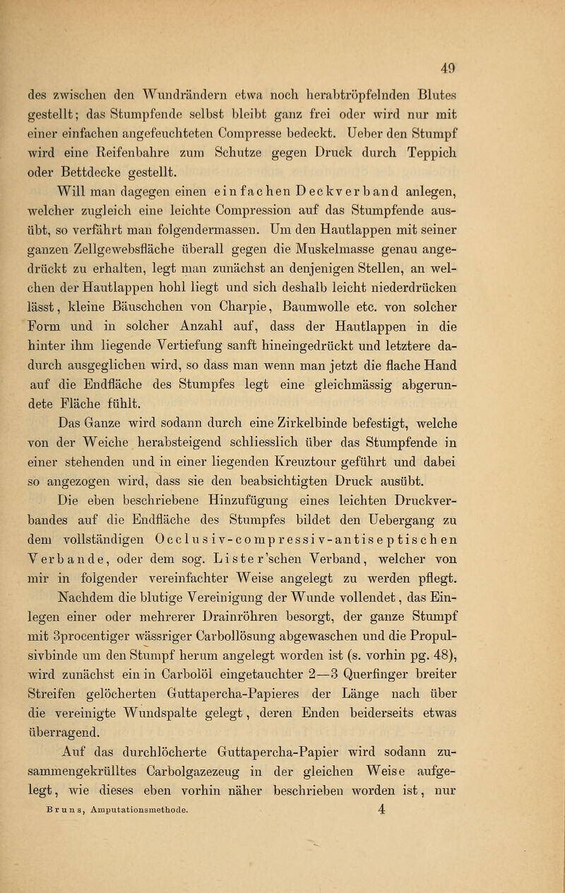 des zwischen den Wundrändern etwa noch herabtröpfelnden Blutes gestellt; das Stumpfende selbst bleibt ganz frei oder wird nur mit einer einfachen angefeuchteten Compresse bedeckt. Ueber den Stumpf wird eine Reifenbahre zum Schutze gegen Druck durch Teppich oder Bettdecke gestellt. Will man dagegen einen ein fachen D eckverband anlegen, welcher zugleich eine leichte Compression auf das Stumpfende aus- übt, so verfährt man folgendermassen. Um den Hautlappen mit seiner ganzen Zellgewebsfläche überall gegen die Muskelmasse genau ange- drückt zu erhalten, legt man zunächst an denjenigen Stellen, an wel- chen der Hautlappen hohl liegt und sich deshalb leicht niederdrücken lässt, kleine Bäuschchen von Charpie, Baumwolle etc. von solcher Form und in solcher Anzahl auf, dass der Hautlappen in die hinter ihm liegende Vertiefung sanft hineingedrückt und letztere da- durch ausgeglichen wird, so dass man wenn man jetzt die flache Hand auf die Endfläche des Stumpfes legt eine gleichmässig abgerun- dete Fläche fühlt. Das Ganze wird sodann durch eine Zirkelbinde befestigt, welche von der Weiche herabsteigend schliesslich über das Stumpfende in einer stehenden und in einer liegenden Kreuztour geführt und dabei so angezogen wird, dass sie den beabsichtigten Druck ausübt. Die eben beschriebene Hinzufügung eines leichten Druckver- bandes auf die Endfläche des Stumpfes bildet den Uebergang zu dem vollständigen Occlusiv-compressiv-antiseptischen Verbände, oder dem sog. Lister'schen Verband, welcher von mir in folgender vereinfachter Weise angelegt zu werden pflegt. Nachdem die blutige Vereinigung der Wunde vollendet, das Ein- legen einer oder mehrerer Drainröhren besorgt, der ganze Stumpf mit 3procentiger wässriger Carbollösung abgewaschen und die Propul- sivbinde um den Stumpf herum angelegt worden ist (s. vorhin pg. 48), wird zunächst ein in Carbolöl eingetauchter 2—3 Querfinger breiter Streifen gelöcherten Guttapercha-Papier es der Länge nach über die vereinigte Wundspalte gelegt, deren Enden beiderseits etwas überragend. Auf das durchlöcherte Guttapercha-Papier wird sodann zu- sammengekrülltes Carbolgazezeug in der gleichen Weise aufge- legt, wie dieses eben vorhin näher beschrieben worden ist, nur Bruns, Amputationsrnettiode. 4