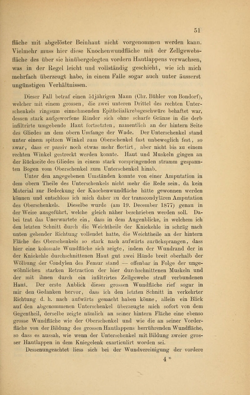 fläche mit abgelöster Beinhaut nicht vorgenommen werden kann. Vielmehr muss hier diese Knochen wundfläche mit der Zellgewebs- fläche des über sie hinübergelegten vordem Hautlappens verwachsen, was in der Regel leicht und vollständig geschieht, wie ich mich mehrfach überzeugt habe, in einem Falle sogar auch unter äusserst ungünstigen Verhältnissen. Dieser Fall betraf einen 51jährigen Mann (Ohr. Bühler von Bondorf), welcher mit einem grossen, die zwei unteren Drittel des rechten Unter- schenkels ringsum einnehmenden Epithelialkrebsgeschwüre behaftet war, dessen stark aufgeworfene Ränder sich ohne scharfe Gränze in die derb infiltrirte umgebende Haut fortsetzten, namentlich an der hintern Seite des Gliedes an dem ohern Umfange der Wade. Der Unterschenkel stand unter einem spitzen Winkel zum Oberschenkel fast unbeweglich fest, so zwar, dass er passiv noch etwas mehr flectirt. aber nicht bis zu einem rechten Winkel gestreckt werden konnte. Haut und Muskeln gingen an der Rückseite des Gliedes in eiuem stark vorspringenden stramm gespann- ten Bogen vom Oberschenkel zum Unterschenkel hinab. Unter den angegebenen Umständen konnte von einer Amputation in dem obern Theile des Unterschenkels nicht mehr die Rede sein, da kein Material zur Bedeckung der Knochenwundfläche hätte gewonnen werden können und entschloss ich mich daher zu der transeondylären Amputation des Oberschenkels. Dieselbe wurde (am 19. December 1877) genau in der Weise ausgeführt, welche gleich näher beschrieben werden soll. Da- bei trat das Unerwartete ein, dass in dem Augenblicke, hi welchem ich den letzten Schnitt durch die Weichtheile der Kniekehle in schräg nach unten gehender Richtung vollendet hatte, die Weichtheile an der hintern Fläche des Oberschenkels so stark nach aufwärts zurücksprangen, dass hier eine kolossale Wundfläche sich zeigte, indem der Wundrand der in der Kniekehle durchschnittenen Haut gut zwei Hände breit oberhalb der Wölbung der Condylen des Femur stand — offenbar in Folge der unge- wöhnlichen starken Retraktion der hier durchschnittenen Muskeln und der mit ihnen durch ein mfiltrirtes Zellgewebe straff verbundenen Haut. Der erste Anblick dieser grossen Wundfläche rief sogar in mir den Gedanken hervor, dass ich den letzten Schnitt in verkehrter Richtung d. h. nach aufwärts gemacht haben könne, allein ein Blick auf den abgenommenen Unterschenkel überzeugte mich sofort von dem Gegentheil, derselbe zeigte nämlich an seiner hintern Fläche eine ebenso grosse Wundfläche wie der Oberschenkel und wie die an seiner Vorder- fläche von der Bildung des grossen Hautlappens herrührenden Wundfläche, so dass es aussah, wie wenn der Unterschenkel mit Bildung zweier gros- ser Hautlappen in dem Kniegelenk exarticulirt worden sei. Dessenungeachtet liess sich bei der Wundvereinigung der vordere 4*