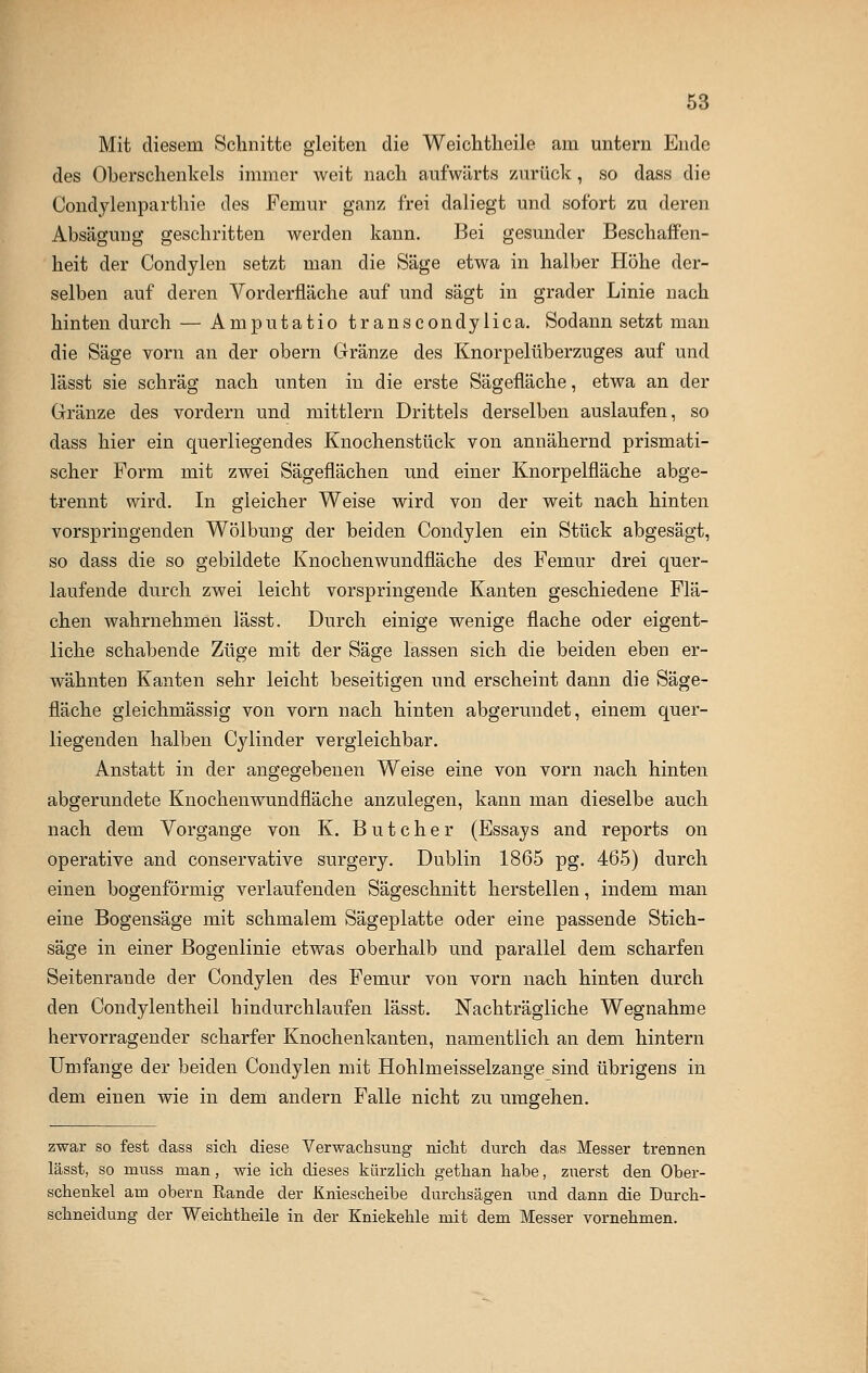 Mit diesem Schnitte gleiten die Weichtheile am untern Ende des Oberschenkels immer weit nach aufwärts zurück, so dass die Condylenparthie des Femur ganz frei daliegt und sofort zu deren Absägung geschritten werden kann. Bei gesunder Beschaffen- heit der Condylen setzt man die Säge etwa in halber Höhe der- selben auf deren Vorderfläche auf und sägt in grader Linie nach hinten durch — Amputatio transcondylica. Sodann setzt man die Säge vorn an der obern Gränze des Knorpelüberzuges auf und lässt sie schräg nach unten in die erste Sägefläche, etwa an der Gränze des vordem und mittlem Drittels derselben auslaufen, so dass hier ein querliegendes Knochenstück von annähernd prismati- scher Form mit zwei Sägeflächen und einer Knorpelfläche abge- trennt wird. In gleicher Weise wird von der weit nach hinten vorspringenden Wölbung der beiden Condylen ein Stück abgesägt, so dass die so gebildete Knochenwundfläche des Femur drei quer- laufende durch zwei leicht vorspringende Kanten geschiedene Flä- chen wahrnehmen lässt. Durch einige wenige flache oder eigent- liche schabende Züge mit der Säge lassen sich die beiden eben er- wähnten Kanten sehr leicht beseitigen und erscheint dann die Säge- fläche gleichmässig von vorn nach hinten abgerundet, einem quer- liegenden halben Cylinder vergleichbar. Anstatt in der angegebenen Weise eine von vorn nach hinten abgerundete Knochenwundfläche anzulegen, kann man dieselbe auch nach dem Vorgange von K. B u t c h e r (Essays and reports on operative and conservative surgery. Dublin 1865 pg. 465) durch einen bogenförmig verlaufenden Sägeschnitt herstellen, indem man eine Bogensäge mit schmalem Sägeplatte oder eine passende Stich- säge in einer Bogenlinie etwas oberhalb und parallel dem scharfen Seitenrande der Condylen des Femur von vorn nach hinten durch den Condylentheil hindurchlaufen lässt. Nachträgliche Wegnahme hervorragender scharfer Knochenkanten, namentlich an dem hintern Umfange der beiden Condylen mit Hohlmeisselzange sind übrigens in dem einen wie in dem andern Falle nicht zu umgehen. zwar so fest dass sich diese Verwachsung nicht durch das Messer trennen lässt, so muss man, wie ich dieses kürzlich gethan habe, zuerst den Ober- schenkel am obern Rande der Kniescheibe durchsägen und dann die Durch- schneidung der Weichtheile in der Kniekehle mit dem Messer vornehmen.