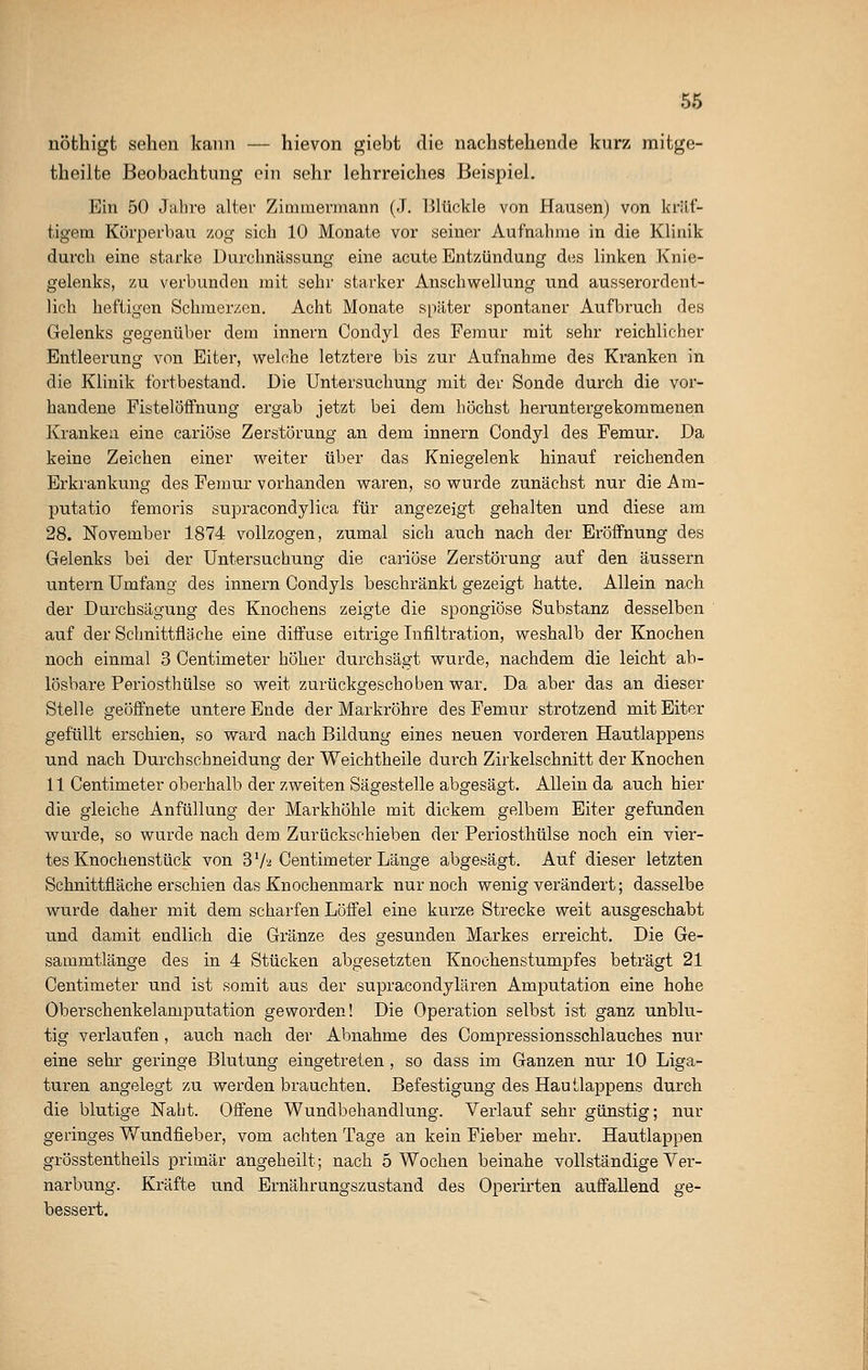 nöthigt sehen kann — hievon giebt die nachstehende kurz mitge- theilfce Beobachtung ein sehr lehrreiches Beispiel. Ein 50 Jahre alter Zimmermann (J. Blückle von Hausen) von kräf- tigem Körperbau zog sich 10 Monate vor seiner Aufnahme in die Klinik durch eine starke Durchnässung eine acute Entzündung des linken Knie- gelenks, zu verbunden mit sehr starker Anschwellung und ausserordent- lich heftigen Schmerzen. Acht Monate später spontaner Aufbruch des Gelenks gegenüber dem innern Condyl des Femur mit sehr reichlicher Entleerung von Eiter, welche letztere bis zur Aufnahme des Kranken in die Klinik fortbestand. Die Untersuchung mit der Sonde durch die vor- handene Fistelöffnung ergab jetzt bei dem höchst heruntergekommenen Kranken eine cariöse Zerstörung an dem innern Condyl des Femur. Da keine Zeichen einer weiter über das Kniegelenk hinauf reichenden Erkrankung des Femur vorhanden waren, so wurde zunächst nur die Am- putatio femoris supracondylica für angezeigt gehalten und diese am 28. November 1874 vollzogen, zumal sich auch nach der Eröffnung des Gelenks bei der Untersuchung die cariöse Zerstörung auf den äussern untern Umfang des innern Condyls beschränkt gezeigt hatte. Allein nach der Durchsägung des Knochens zeigte die spongiöse Substanz desselben auf der Schnittfläche eine diffuse eitrige Infiltration, weshalb der Knochen noch einmal 3 Centimeter höher durchsägt wurde, nachdem die leicht ab- lösbare Periosthülse so weit zurückgeschoben war. Da aber das an dieser Stelle geöffnete untere Ende der Markröhre des Femur strotzend mit Eiter gefüllt erschien, so ward nach Bildung eines neuen vorderen Hautlappens und nach Durchschneidung der Weichtheile durch Zirkelschnitt der Knochen 11 Centimeter oberhalb der zweiten Sägestelle abgesägt. Allein da auch hier die gleiche Anfüllung der Markhöhle mit dickem gelbem Eiter gefunden wurde, so wurde nach dem Zurückschieben der Periosthülse noch ein vier- tes Knochenstück von 3'7a Centimeter Länge abgesägt. Auf dieser letzten Schnittfläche erschien das Knochenmark nur noch wenig verändert; dasselbe wurde daher mit dem scharfen Löffel eine kurze Strecke weit ausgeschabt und damit endlich die Gränze des gesunden Markes erreicht. Die Ge- sammtlänge des in 4 Stücken abgesetzten Knochenstumpfes beträgt 21 Centimeter und ist somit aus der supracondylären Amputation eine hohe Oberschenkelamputation geworden! Die Operation selbst ist ganz unblu- tig verlaufen, auch nach der Abnahme des Compressionsschlauches nur eine sehr geringe Blutung eingetreten , so dass im Ganzen nur 10 Liga- turen angelegt zu werden brauchten. Befestigung des Hautlappens durch die blutige Naht. Offene Wundbehandlung. Verlauf sehr günstig; nur geringes Wundfieber, vom achten Tage an kein Fieber mehr. Hautlappen grösstentheils primär angeheilt; nach 5 Wochen beinahe vollständige Ver- narbung. Kräfte und Ernährungszustand des Operirten auffallend ge- bessert.