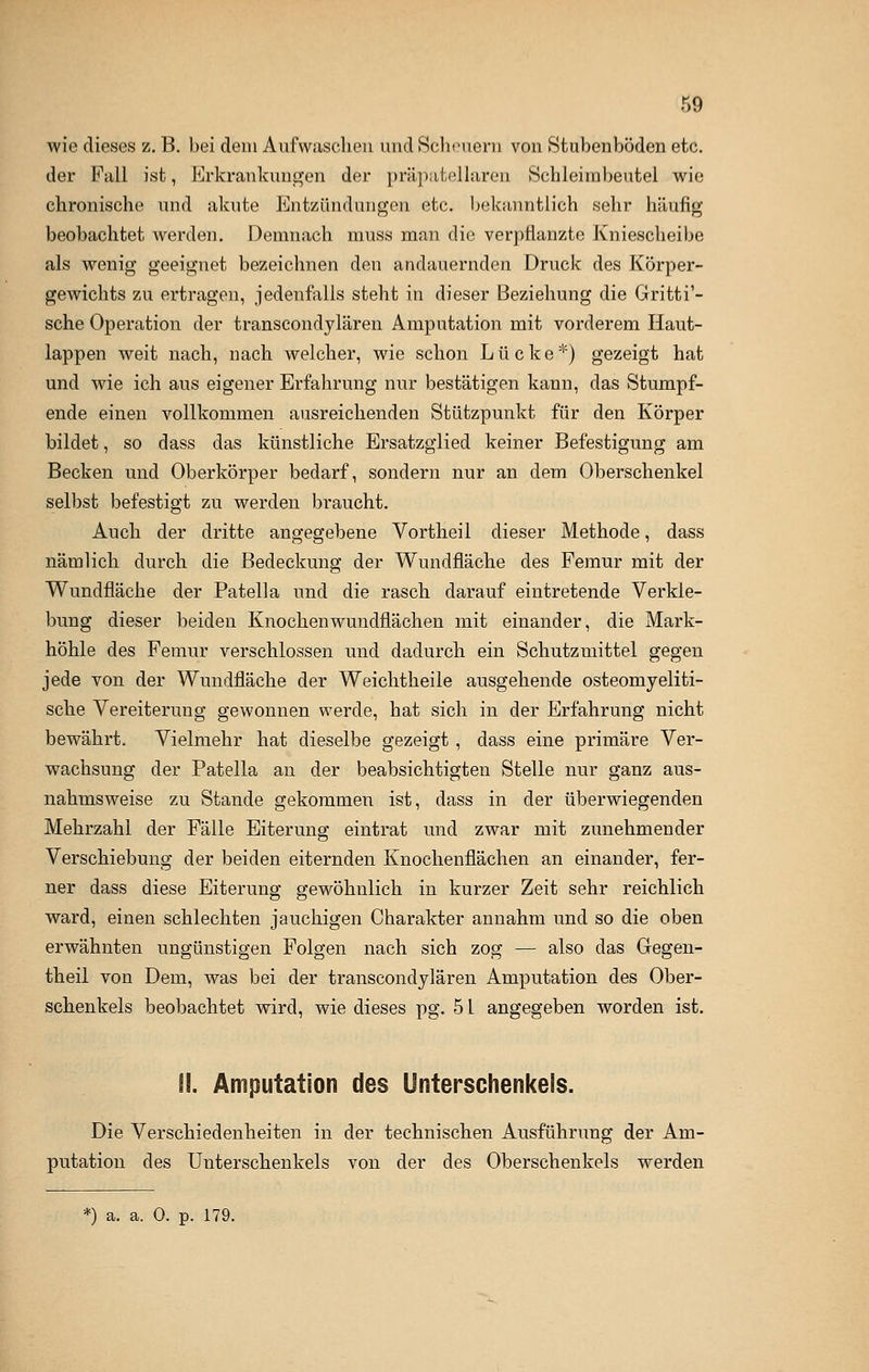 wie dieses z. B. bei dem Aufwaschen und Scheuern von Stubenböden etc. der Fall ist, Erkrankungen der präpatellaren Schleimbeutel wie chronische und akute Entzündungen etc. bekanntlich sehr häufig beobachtet werden. Demnach muss man die verpflanzte Kniescheibe als wenig geeignet bezeichnen den andauernden Druck des Körper- gewichts zu ertragen, jedenfalls steht in dieser Beziehung die Gritti'- sche Operation der transcondylären Amputation mit vorderem Haut- lappen weit nach, nach welcher, wie schon Lücke*) gezeigt hat und wie ich aus eigener Erfahrung nur bestätigen kann, das Stumpf- ende einen vollkommen ausreichenden Stützpunkt für den Körper bildet, so dass das künstliche Ersatzglied keiner Befestigung am Becken und Oberkörper bedarf, sondern nur an dem Oberschenkel selbst befestigt zu werden braucht. Auch der dritte angegebene Vortheil dieser Methode, dass nämlich durch die Bedeckung der Wundfläche des Femur mit der Wundfläche der Patella und die rasch darauf eintretende Verkle- bung dieser beiden Knochen wundflächen mit einander, die Mark- höhle des Femur verschlossen und dadurch ein Schutzmittel gegen jede von der Wundfläche der Weichtheile ausgehende osteomyeliti- sche Vereiterung gewonnen werde, hat sich in der Erfahrung nicht bewährt. Vielmehr hat dieselbe gezeigt , dass eine primäre Ver- wachsung der Patella an der beabsichtigten Stelle nur ganz aus- nahmsweise zu Stande gekommen ist, dass in der überwiegenden Mehrzahl der Fälle Eiterung eintrat und zwar mit zunehmender Verschiebung der beiden eiternden Knochenflächen an einander, fer- ner dass diese Eiterung gewöhnlich in kurzer Zeit sehr reichlich ward, einen schlechten jauchigen Charakter annahm und so die oben erwähnten ungünstigen Folgen nach sich zog — also das Gegen- theil von Dem, was bei der transcondylären Amputation des Ober- schenkels beobachtet wird, wie dieses pg. 51 angegeben worden ist. (I. Amputation des Unterschenkels. Die Verschiedenheiten in der technischen Ausführung der Am- putation des Unterschenkels von der des Oberschenkels werden *) a. a. 0. p. 179.