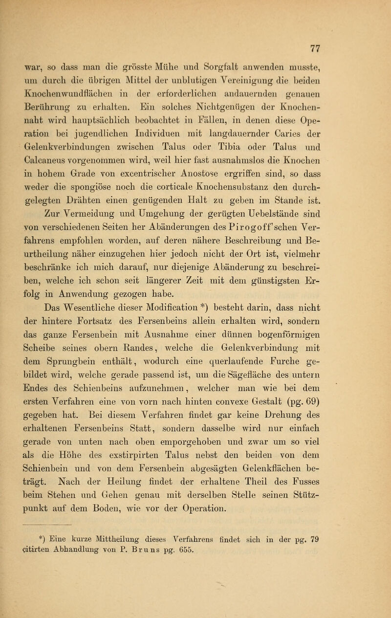 war, so dass man die grösste Mühe und Sorgfalt anwenden musste, um durch die übrigen Mittel der unblutigen Vereinigung die beiden Knochen wundflächen in der erforderlichen andauernden genauen Berührung zu erhalten. Ein solches Nichtgenügen der Knochen- naht wird hauptsächlich beobachtet in Fällen, in denen diese Ope- ration bei jugendlichen Individuen mit langdauernder Caries der Gelenkverbindungen zwischen Talus oder Tibia oder Talus und Calcaneus vorgenommen wird, weil hier fast ausnahmslos die Knochen in hohem Grade von excentrischer Anostose ergriffen sind, so dass weder die spongiöse noch die corticale Knochensubstanz den durch- gelegten Drähten einen genügenden Halt zu geben im Stande ist. Zur Vermeidung und Umgehung der gerügten Uebelstände sind von verschiedenen Seiten her Abänderungen des Pirogoffsehen Ver- fahrens empfohlen worden, auf deren nähere Beschreibung und Be- urtheilung näher einzugehen hier jedoch nicht der Ort ist, vielmehr beschränke ich mich darauf, nur diejenige Abänderung zu beschrei- ben, welche ich schon seit längerer Zeit mit dem günstigsten Er- folg in Anwendung gezogen habe. Das Wesentliche dieser Modification *) besteht darin, dass nicht der hintere Fortsatz des Fersenbeins allein erhalten wird, sondern das ganze Fersenbein mit Ausnahme einer dünnen bogenförmigen Scheibe seines obern Randes, welche die Gelenkverbindung mit dem Sprungbein enthält, wodurch eine querlaufende Furche ge- bildet wird, welche gerade passend ist, um die Sägefläche des untern Endes des Schienbeins aufzunehmen, welcher man wie bei dem ersten Verfahren eine von vorn nach hinten convexe Gestalt (pg. 69) gegeben hat. Bei diesem Verfahren findet gar keine Drehung des erhaltenen Fersenbeins Statt, sondern dasselbe wird nur einfach gerade von unten nach oben emporgehoben und zwar um so viel als die Höhe des exstirpirten Talus nebst den beiden von dem Schienbein und von dem Fersenbein abgesägten Gelenkflächen be- trägt. Nach der Heilung findet der erhaltene Theil des Fusses beim Stehen und Gehen genau mit derselben Stelle seinen Stütz- punkt auf dem Boden, wie vor der Operation. *) Eine kurze Mittheilung dieses Verfahrens findet sich in der pg. 79 citirten Abhandlung von P. Bruns pg. 655.