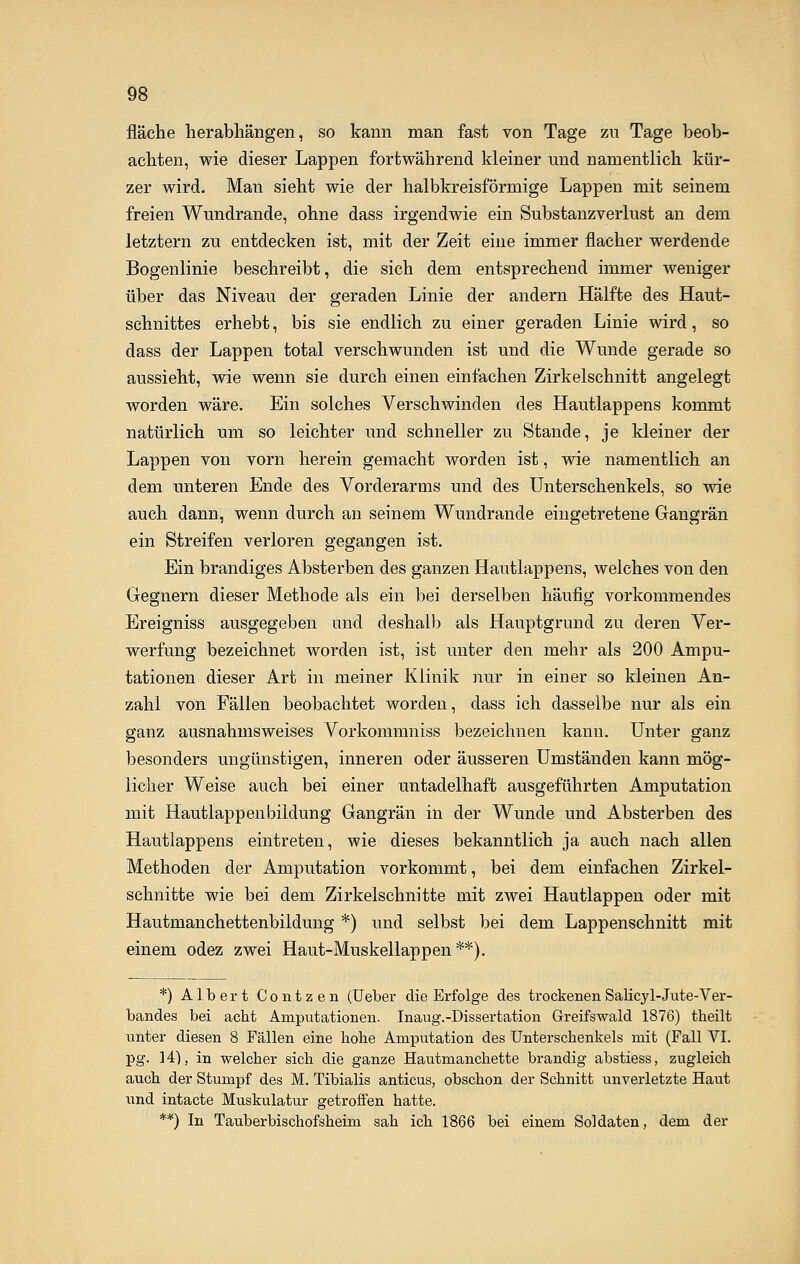 fläche herabhängen, so kann man fast von Tage zu Tage beob- achten, wie dieser Lappen fortwährend kleiner und namentlich kür- zer wird. Man sieht wie der halbkreisförmige Lappen mit seinem freien Wundrande, ohne dass irgendwie ein Substanzverlust an dem letztern zu entdecken ist, mit der Zeit eine immer flacher werdende Bogenlinie beschreibt, die sich dem entsprechend immer weniger über das Niveau der geraden Linie der andern Hälfte des Haut- schnittes erhebt, bis sie endlich zu einer geraden Linie wird, so dass der Lappen total verschwunden ist und die Wunde gerade so aussieht, wie wenn sie durch einen einfachen Zirkelschnitt angelegt worden wäre. Ein solches Verschwinden des Hautlappens kommt natürlich um so leichter und schneller zu Stande, je kleiner der Lappen von vorn herein gemacht worden ist, wie namentlich an dem unteren Ende des Vorderarms und des Unterschenkels, so wie auch dann, wenn durch an seinem Wundrande eingetretene Gangrän ein Streifen verloren gegangen ist. Ein brandiges Absterben des ganzen Hautlappens, welches von den Gegnern dieser Methode als ein bei derselben häufig vorkommendes Ereigniss ausgegeben und deshalb als Hauptgrund zu deren Ver- werfung bezeichnet worden ist, ist unter den mehr als 200 Ampu- tationen dieser Art in meiner Klinik nur in einer so kleinen An- zahl von Fällen beobachtet worden, dass ich dasselbe nur als ein ganz ausnahmsweises Vorkommniss bezeichnen kann. Unter ganz besonders ungünstigen, inneren oder äusseren Umständen kann mög- licher Weise auch bei einer untadelhaft ausgeführten Amputation mit Hautlappenbildung Gangrän in der Wunde und Absterben des Hautlappens eintreten, wie dieses bekanntlich ja auch nach allen Methoden der Amputation vorkommt, bei dem einfachen Zirkel- schnitte wie bei dem Zirkelschnitte mit zwei Hautlappen oder mit Hautmanchettenbildung *) und selbst bei dem Lappenschnitt mit einem odez zwei Haut-Muskellappen **). *) Albert Contzen (Ueber die Erfolge des trockenen Salicyl-Jute- Ver- bandes bei acbt Amputationen. Inaug.-Dissertation Greifswald 1876) theilt unter diesen 8 Fällen eine höbe Amputation des Unterschenkels mit (Fall VI. pg. 14), in welcher sich die ganze Hautmanchette brandig abstiess, zugleich auch der Stumpf des M. Tibialis anticus, obschon der Schnitt unverletzte Haut und intacte Muskulatur getroffen hatte. **) In Tauberbischofsheim sah ich 1866 bei einem Soldaten, dem der