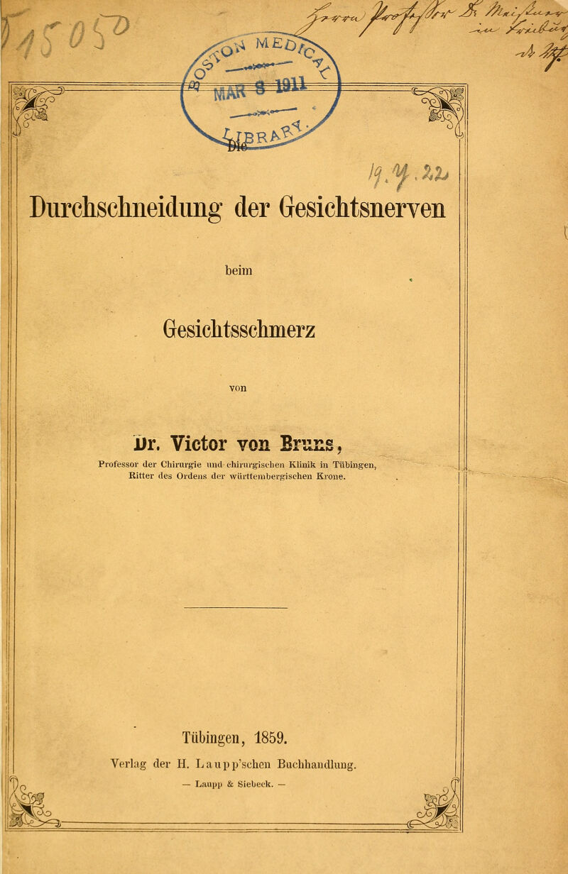 ict Durchschneidung der Gresichtsnerven beim Gesiclitsschmerz von iir. Victor von BrunSj Professor der Chirurgie und chirurgischen Klinik in Tübingen, Ritter des Ordens der wiirttembergisehen Krone. Tübingen, 1859. Verlag der H. Laupp'schen Buchhandlung.