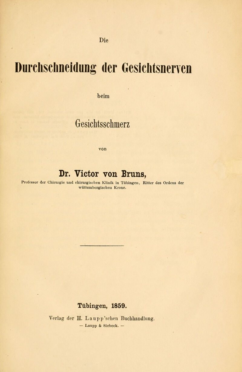 Die Durchsclineidung der Gesiclitsnencn beim Gesichtsschmerz von Dr. Victor von Bruns, Professor der Chirurgie und chirui-gisclien Klinik in Tübingen, Ritter des Ordens der wüttembergisclien Krone. Tübingen, 1859. Verlag der H. Laupp'sehen Buchhandlung. — Laupp & Siebeck. —