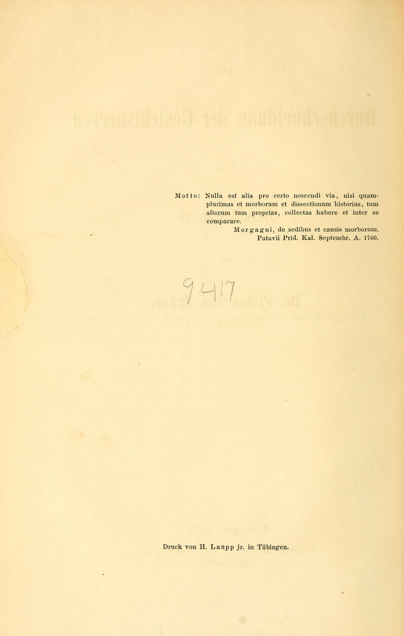 Motto: Nulla est alia pro certo noscendi via, nisi quam- plurimas et morborum et dissectionum historias, tum aliorum tum proprias, eolleetas habere et inter se comparare. Morgagni, de sedibus et causis morborum. Patavii Prid. Kai. Septembr. A. 1760. Ca i i j Dnxck von H. Laupp jr. in Tübingen.