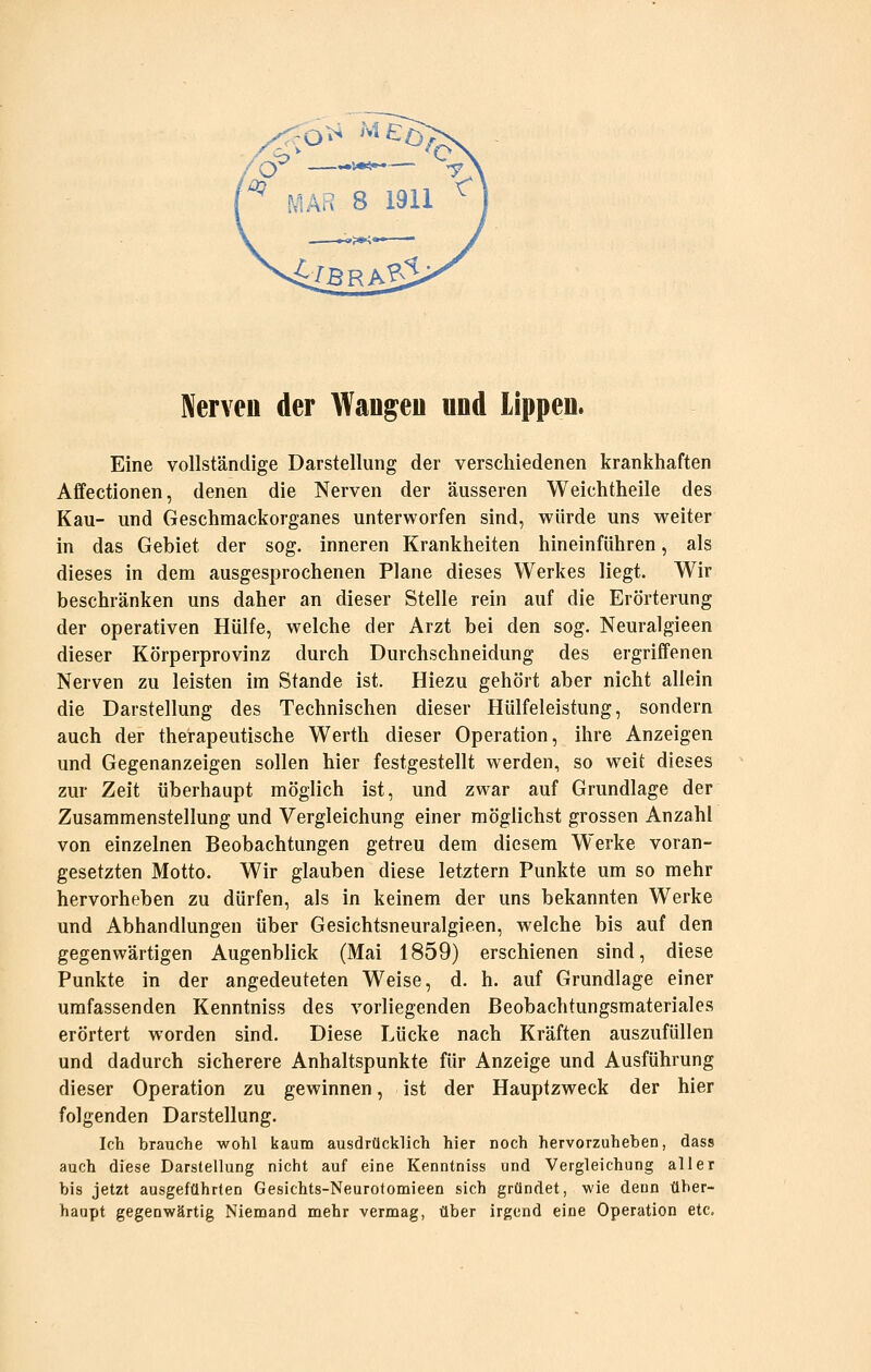 Nerven der Waugeu und lippeu. Eine vollständige Darstellung der verschiedenen krankhaften Affectionen, denen die Nerven der äusseren Weichtheile des Kau- und Geschmackorganes unterworfen sind, würde uns weiter in das Gebiet der sog. inneren Krankheiten hineinführen, als dieses in dem ausgesprochenen Plane dieses Werkes liegt. Wir beschränken uns daher an dieser Stelle rein auf die Erörterung der operativen Hülfe, welche der Arzt bei den sog. Neuralgieen dieser Körperprovinz durch Durchschneidung des ergriffenen Nerven zu leisten im Stande ist. Hiezu gehört aber nicht allein die Darstellung des Technischen dieser Hülfeleistung, sondern auch der therapeutische Werth dieser Operation, ihre Anzeigen und Gegenanzeigen sollen hier festgestellt werden, so weit dieses zur Zeit überhaupt möglich ist, und zwar auf Grundlage der Zusammenstellung und Vergleichung einer möglichst grossen Anzahl von einzelnen Beobachtungen getreu dem diesem Werke voran- gesetzten Motto. Wir glauben diese letztern Punkte um so mehr hervorheben zu dürfen, als in keinem der uns bekannten Werke und Abhandlungen über Gesichtsneuralgieen, welche bis auf den gegenwärtigen Augenblick (Mai 1859) erschienen sind, diese Punkte in der angedeuteten Weise, d. h. auf Grundlage einer umfassenden Kenntniss des vorliegenden Beobachtungsmateriales erörtert worden sind. Diese Lücke nach Kräften auszufüllen und dadurch sicherere Anhaltspunkte für Anzeige und Ausführung dieser Operation zu gewinnen, ist der Hauptzweck der hier folgenden Darstellung. Ich brauche wohl kaum ausdrücklich hier noch hervorzuheben, dass auch diese Darstellung nicht auf eine Kenntniss und Vergleichung aller bis jetzt ausgeführten Gesichts-Neurotomieen sich gründet, wie denn über- haupt gegenwärtig Niemand mehr vermag, über irgend eine Operation etc.