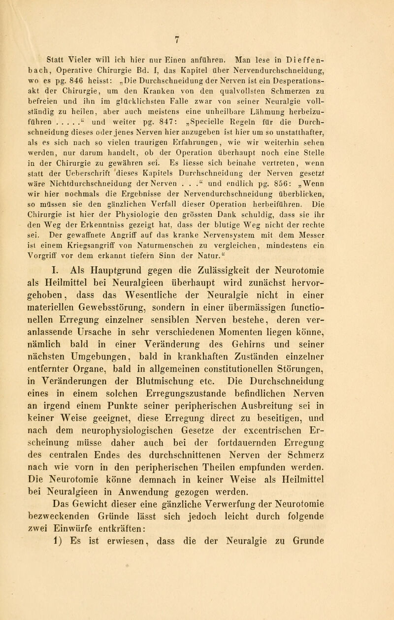 Statt Vieler will ich hier nur Einen anführen. Man lese in Dieffen- bach, Operative Chirurgie Bd. I, das Kapitel über Nervendurchschneidung, wo es pg. 846 heisst: „Die Durchschneidung der Nerven ist ein Desperations- akt der Chirurgie, um den Kranlien von den qualvollsten Schmerzen zu befreien und ihn im glücklichsten Falle zwar von seiner Neuralgie voll- ständig zu heilen, aber auch meistens eine unheilbare Lähmung herbeizu- führen ^ und weiter pg. 847: „Specielle Regeln für die Durch- schneidung dieses oder jenes Nerven hier anzugeben ist hier um so unstatthafter, als es sich nach so vielen traurigen Erfahrungen, wie wir weiterhin sehen werden, nur darum handelt, ob der Operation überhaupt noch eine Stelle in der Chirurgie zu gewähren sei. Es Hesse sich beinahe vertreten, wenn statt der Ueberschrift dieses Kapitels Durchschneidung der Nerven gesetzt wäre Nichtdurchschneidung der Nerven ... und endlich pg. 856: „Wenn wir hier nochmals die Ergebnisse der Nervendurchschneidung überblicken, so müssen sie den gänzlichen Verfall dieser Operation herbeiführen. Die Chirurgie ist hier der Physiologie den grössten Dank schuldig, dass sie ihr den Weg der Erkenntniss gezeigt hat, dass der blutige Weg nicht der rechte sei. Der gewaffnete Angriff auf das kranke Nervensystem mit dem Messer ist einem Kriegsangritf von Naturmenschen zu vergleichen, mindestens ein Vorgriff vor dem erkannt tiefern Sinn der Natur. I. Als Hauptgrund gegen die Zulässigkeit der Neurotomie als Heilmittel bei Neuralgieen überhaupt wird zunächst hervor- gehoben , dass das Wesentliche der Neuralgie nicht in einer materiellen Gewebsstörung, sondern in einer übermässigen funetio- nellen Erregung einzelner sensiblen Nerven bestehe, deren ver- anlassende Ursache in sehr verschiedenen Momenten liegen könne, nämlich bald in einer Veränderung des Gehirns und seiner nächsten Umgebungen, bald in krankhaften Zuständen einzelner entfernter Organe, bald in allgemeinen constitutionellen Störungen, in Veränderungen der Blutmischung etc. Die Durchschneidung eines in einem solchen Erregungszustande befindlichen Nerven an irgend einem Punkte seiner peripherischen Ausbreitung sei in keiner Weise geeignet, diese Erregung direct zu beseitigen, und nach dem neurophysiologischen Gesetze der excentrischen Er- scheinung müsse daher auch bei der fortdauernden Erregung des centralen Endes des durchschnittenen Nerven der Schmerz nach wie vorn in den peripherischen Theilen empfunden werden. Die Neurotomie könne demnach in keiner Weise als Heilmittel bei Neuralgieen in Anwendung gezogen werden. Das Gewicht dieser eine gänzliche Verwerfung der Neurotomie bezweckenden Gründe lässt sich jedoch leicht durch folgende zwei Einwürfe entkräften: