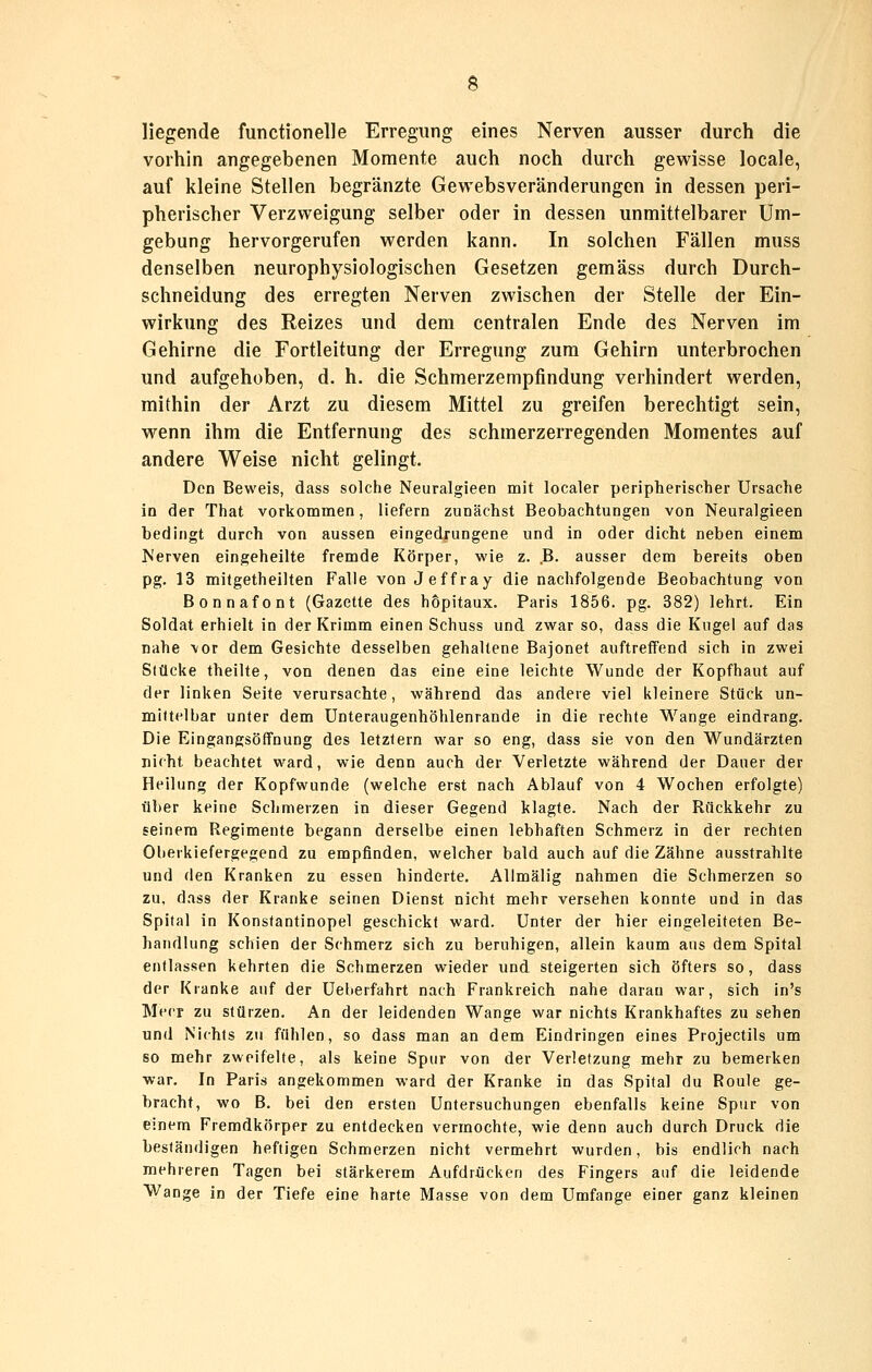 liegende functionelle Erregung eines Nerven ausser durch die vorhin angegebenen Momente auch noch durch gewisse locale, auf kleine Stellen begränzte Gewebsveränderungen in dessen peri- pherischer Verzweigung selber oder in dessen unmittelbarer Um- gebung hervorgerufen werden kann. In solchen Fällen muss denselben neurophysiologischen Gesetzen gemäss durch Durch- schneidung des erregten Nerven zwischen der Stelle der Ein- wirkung des Reizes und dem centralen Ende des Nerven im Gehirne die Fortleitung der Erregung zum Gehirn unterbrochen und aufgehoben, d. h. die Schmerzempfindung verhindert werden, mithin der Arzt zu diesem Mittel zu greifen berechtigt sein, wenn ihm die Entfernung des schmerzerregenden Momentes auf andere Weise nicht gelingt. Den Beweis, dass solche Neuralgieen mit localer peripherischer Ursache in der That vorkommen, liefern zunächst Beobachtungen von Neuralgieen bedingt durch von aussen eingedrungene und in oder dicht neben einem Nerven eingeheilte fremde Körper, wie z. .B- ausser dem bereits oben pg. 13 mitgetheilten Falle von Jeffray die nachfolgende Beobachtung von Bonnafont (Gazette des hopitaux. Paris 1856. pg. 382) lehrt. Ein Soldat erhielt in der Krimm einen Schuss und zwar so, dass die Kugel auf das nahe vor dem Gesichte desselben gehaltene Bajonet auftreffend sich in zwei Stücke theilte, von denen das eine eine leichte Wunde der Kopfhaut auf der linken Seite verursachte, während das andere viel kleinere Stück un- mittelbar unter dem Unteraugenhöhlenrande in die rechte Wange eindrang. Die Eingangsöffnung des letztern war so eng, dass sie von den Wundärzten nicht beachtet ward, wie denn auch der Verletzte während der Dauer der Heilung der Kopfwunde (welche erst nach Ablauf von 4 Wochen erfolgte) über keine Schmerzen in dieser Gegend klagte. Nach der Rückkehr zu seinem Regimente begann derselbe einen lebhaften Schmerz in der rechten Oberkiefergegend zu empfinden, welcher bald auch auf die Zähne ausstrahlte und den Kranken zu essen hinderte. AUmälig nahmen die Schmerzen so zu, dass der Kranke seinen Dienst nicht mehr versehen konnte und in das Spital in Konstantinopel geschickt ward. Unter der hier eingeleiteten Be- handlung schien der Schmerz sich zu beruhigen, allein kaum aus dem Spital entlassen kehrten die Schmerzen wieder und steigerten sich öfters so, dass der Kranke auf der Ueberfahrt nach Frankreich nahe daran war, sich in's Merr zu stürzen. An der leidenden Wange war nichts Krankhaftes zu sehen und Nichts zu fühlen, so dass man an dem Eindringen eines Projectils um so mehr zweifelte, als keine Spur von der Verletzung mehr zu bemerken war. In Paris angekommen ward der Kranke in das Spital du Roule ge- bracht, wo B. bei den ersten Untersuchungen ebenfalls keine Spur von einem Fremdkörper zu entdecken vermochte, wie denn auch durch Druck die beständigen heftigen Schmerzen nicht vermehrt wurden, bis endlich nach mehreren Tagen bei stärkerem Aufdrücken des Fingers auf die leidende Wange in der Tiefe eine harte Masse von dem Umfange einer ganz kleinen