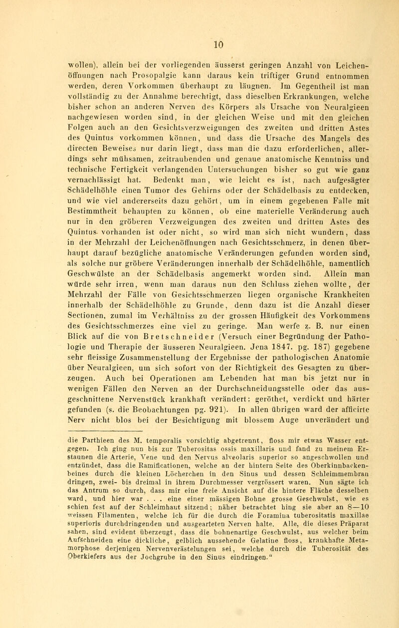 wollen), allein bei der vorliegenden äusserst geringen Anzahl von Leichen- öffnungen nach Prosopalgie kann daraus kein triftiger Grund entnommen werden, deren Vorkommen überhaupt zu läugnen. Im Gegentheil ist man vollständig zu der Annahme berechtigt, dass dieselben Erkrankungen, welche bisher schon an anderen Nerven des Körpers als Ursache von Meuralgieen nachgewiesen worden sind, in der gleichen Weise und mit den gleichen Folgen auch an den Gesichtsverzweigungen des zweiten und dritten Astes des Quintus vorkommen können, und dass die Ursache des Mangels des directen Beweises nur darin liegt, dass man die dazu erforderlichen, aller- dings sehr mühsamen, zeitraubenden und genaue anatomische Kenntniss und technische Fertigkeit verlangenden Untersuchungen bisher so gut wie ganz vernachlässigt hat. Bedenkt man, wie leicht es ist, nach aufgesägter Schädelhöhle einen Tumor des Gehirns oder der Schädelbasis zu entdecken, und wie viel andererseits dazu gehört, um in einem gegebenen Falle mit Bestimmtheit behaupten zu können, ob eine materielle Veränderung auch nur in den gröberen Verzweigungen des zweiten und dritten Astes des Quintus-vorhanden ist oder nicht, so wird man sich nicht wundern, dass in der Mehrzahl der Leichenöffnungen nach Gesichtsschmerz, in denen über- haupt darauf bezügliche anatomische Veränderungen gefunden worden sind, als solche nur gröbere Veränderungen innerhalb der Schädelhöhle, namentlich Geschwülste an der Schädelbasis angemerkt worden sind. Allein man würde sehr irren, wenn man daraus nun den Schluss ziehen wollte, der Mehrzahl der Fälle von Gesichtsschmerzen liegen organische Krankheiten innerhalb der Schädelhöhle zu Grunde, denn dazu ist die Anzahl dieser Sectionen, zumal im Verhältniss zu der grossen Häufigkeit des Vorkommens des Gesichtsschmerzes eine viel zu geringe. Man werfe z. B. nur einen Blick auf die von Bretschneider (Versuch einer Begründung der Patho- logie und Therapie der äusseren Neuralgieen. Jena 1847. pg. 187) gegebene sehr fleissige Zusammenstellung der Ergebnisse der pathologischen Anatomie über Neuralgieen, um sich sofort von der Richtigkeit des Gesagten zu über- zeugen. Auch bei Operationen am Lebenden hat man bis jetzt nur in wenigen Fällen den Nerven an der Durchschneidungsstelle oder das aus- geschnittene Nervenstück krankhaft verändert: geröthet, verdickt und härter gefunden (s. die Beobachtungen pg. 921). In allen übrigen ward der afficirte Nerv nicht blos bei der Besichtigung mit blossem Auge unverändert und die Parthieen des M. temporalis vorsichtig abgetrennt, floss mir etwas Wasser ent- gegen. Ich ging nun bis zur Tuberositas ossis maxillaris und fand zu meinem Er- staunen die Arterie, Vene und den Nervus alveolaris superior so angeschvroUen und entzündet, dass die Ramiflcationen, welche an der hintern Seite des Oberkinnbacken- beines durch die kleinen Löcherchen in den Sinus und dessen Schleimmembrau dringen, zwei- bis dreimal in ihrem Durchmesser vergrössert waren. Nun sägte ich das Antrum so durch, dass mir eine freie Ansicht auf die hintere Fläche desselben ward, und hier war . . . eine einer massigen Bohne grosse Geschwulst, wie es schien fest auf der Schleimhaut sitzend; näher betrachtet hing sie aber an 8—10 weissen Filamenten, welche ich für die durch die Foramiua tuberositatis maxilläe superioris durchdringenden und ausgearteten Nerven halte. Alle, die dieses Präparat sahen, sind evident überzeugt, dass die bohnenartige Geschwulst, aus welcher beim Aufschneiden eine dickliche, gelblich aussehende Gelatine floss, krankhafte Meta- morphose derjenigen Nervenverästelungen sei, welche durch die Tuberosität des Oberkiefers aus der Jochgrube in den Sinus eindringen.