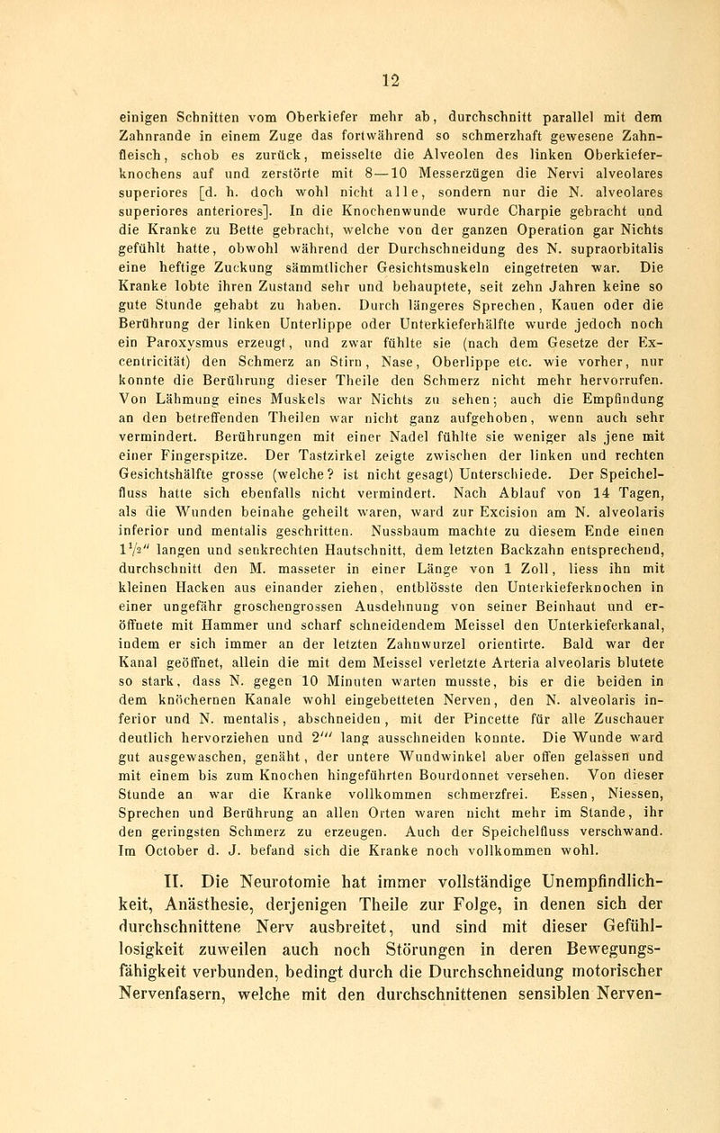n einigen Schnitten vom Oberkiefer mehr ab, durchschnitt parallel mit dem Zahnrande in einem Zuge das fortwährend so schmerzhaft gewesene Zahn- fleisch, schob es zurück, meisselte die Alveolen des linken Oberkiefer- knochens auf und zerstörte mit 8—10 Messerzügen die Nervi alveolares superiores [d. h. doch wohl nicht alle, sondern nur die N. alveolares superiores anteriores]. In die Knochenwunde wurde Charpie gebracht und die Kranke zu Bette gebracht, welche von der ganzen Operation gar Nichts gefühlt hatte, obwohl während der Durchschneidung des N. supraorbitalis eine heftige Zuckung sämmtlicher Gesichtsmuskeln eingetreten war. Die Kranke lobte ihren Zustand sehr und behauptete, seit zehn Jahren keine so gute Stunde gehabt zu haben. Durch längeres Sprechen, Kauen oder die Berührung der linken Unterlippe oder Unterkieferhälfte wurde jedoch noch ein Paroxysmus erzeugt, und zwar fühlte sie (nach dem Gesetze der Ex- centricität) den Schmerz an Stirn, Nase, Oberlippe etc. wie vorher, nur konnte die Berührving dieser Theile den Schmerz nicht mehr hervorrufen. Von Lähmung eines Muskels war Nichts zu sehen; auch die Empfindung an den betreffenden Theilen war nicht ganz aufgehoben, wenn auch sehr vermindert. Berührungen mit einer Nadel fühlte sie weniger als jene mit einer Fingerspitze. Der Tastzirkel zeigte zwischen der linken und rechten Gesichtshälfte grosse (welche? ist nicht gesagt) Untersciiiede. Der Speichel- fluss hatte sich ebenfalls nicht vermindert. Nach Ablauf von 14 Tagen, als die Wunden beinahe geheilt waren, ward zur Excision am N. alveolaris inferior und mentalis geschritten. Nussbaum machte zu diesem Ende einen IV2 langen und senkrechten Hautschnitt, dem letzten Backzahn entsprechend, durchschnitt den M. masseter in einer Länge von 1 Zoll, Hess ihn mit kleinen Hacken aus einander ziehen, entblösste den Unterkieferknochen in einer ungefähr groschengrossen Ausdehnung von seiner Beinhaut und er- ölfnete mit Hammer und scharf schneidendem Meissel den Unterkieferkanal, indem er sich immer an der letzten Zahnwurzel orientirte. Bald war der Kanal geöffnet, allein die mit dem Meissel verletzte Arteria alveolaris blutete so stark, dass N. gegen 10 Minuten warten musste, bis er die beiden in dem knöchernen Kanäle wohl eingebetteten Nerven, den N. alveolaris in- ferior und N. mentalis, abschneiden, mit der Pincette für alle Zuschauer deutlich hervorziehen und 2' lang ausschneiden konnte. Die Wunde ward gut ausgewaschen, genäht, der untere Wundwinkel aber offen gelassen und mit einem bis zum Knochen hingeführten Bourdonnet versehen. Von dieser Stunde an war die Kranke vollkommen schmerzfrei. Essen, Niessen, Sprechen und Berührung an allen Orten waren nicht mehr im Stande, ihr den geringsten Schmerz zu erzeugen. Auch der Speichelüuss verschwand. Im October d. J. befand sich die Kranke noch vollkommen wohl, II. Die Neurotomie hat immer vollständige Unempfindlich- keit, Anästhesie, derjenigen Theile zur Folge, in denen sich der durchschnittene Nerv ausbreitet, und sind mit dieser Gefühl- losigkeit zuweilen auch noch Störungen in deren Bewegungs- fähigkeit verbunden, bedingt durch die Durchschneidung motorischer Nervenfasern, welche mit den durchschnittenen sensiblen Nerven-