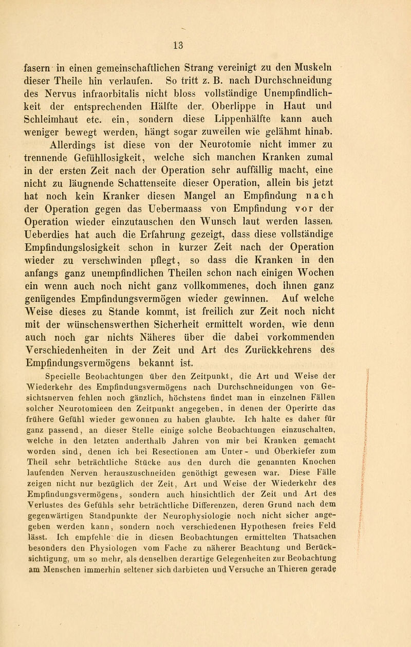 fasern in einen gemeinschaftlichen Strang vereinigt zu den Muskeln dieser Thelle hin verlaufen. So tritt z. B. nach Durchschneidung des Nervus infraorbltalls nicht bloss vollständige ünenipfindlich- keit der entsprechenden Hälfte der. Oberlippe in Haut und Schleimhaut etc. ein, sondern diese Lippenhälfte kann auch weniger bewegt werden, hängt sogar zuweilen wie gelähmt hinab. Allerdings ist diese von der Neurotomle nicht immer zu trennende Gefühllosigkeit, welche sich manchen Kranken zumal in der ersten Zeit nach der Operation sehr auffällig macht, eine nicht zu läugnende Schattenseite dieser Operation, allein bis jetzt hat noch kein Kranker diesen Mangel an Empfindung nach der Operation gegen das Uebermaass von Empfindung vor der Operation wieder einzutauschen den Wunsch laut werden lassen. Ueberdies hat auch die Erfahrung gezeigt, dass diese vollständige Empfindungslosigkeit schon in kurzer Zeit nach der Operation wieder zu verschwinden pflegt, so dass die Kranken in den anfangs ganz unempfindlichen Theilen schon nach einigen Wochen ein wenn auch noch nicht ganz vollkommenes, doch ihnen ganz genügendes Empfindungsvermögen wieder gewinnen. Auf welche Weise dieses zu Stande kommt, ist freilich zur Zeit noch nicht mit der wünschenswerthen Sicherheit ermittelt worden, wie denn auch noch gar nichts Näheres über die dabei vorkommenden Verschiedenheiten in der Zeit und Art des Zurückkehrens des Empfindungsvermögens bekannt ist. Specielle Beobachtungen über den Zeitpunkt, die Art und Weise der | Wiederkehr des Empfindungsvermögens nach Durchschneidungen von Ge- j Sichtsnerven fehlen noch gänzlich, höchstens findet man in einzelnen Fällen | solcher Neurotomieen den Zeitpunkt angegeben, in denen der Operirte das j frühere Gefühl wieder gewonnen zu haben glaubte. Ich halte es daher für | ganz passend, an dieser Stelle einige solche Beobachtungen einzuschalten, | welche in den letzten anderthalb Jahren von mir bei Kranken gemacht | worden sind, denen ich bei Resectionen am Unter- und Oberkiefer zum | Theil sehr beträchtliche Stücke aus den durch die genannten Knochen J laufenden Nerven herauszuschneiden genöthigt gewesen war. Diese Fälle ;' zeigen nicht nur bezüglich der Zeit, Art und Weise der Wiederkehr des i; Empfindungsvermögens, sondern auch hinsichtlich der Zeit und Art des j Verlustes des Gefühls sehr beträchtliche Differenzen, deren Grund nach dem ; gegenwärtigen Standpunkte der Neurophysiologie noch nicht sicher ange- geben werden kann, sondern noch verschiedenen Hypothesen freies Feld lässt. Ich empfehle die in diesen Beobachtungen ermittelten Thatsachen besonders den Physiologen vom Fache zu näherer Beachtung und Berück- sichtigung, um so mehr, als denselben derartige Gelegenheiten zur Beobachtung am Menschen immerhin seltener sich darbieten und Versuche an Thieren gerade