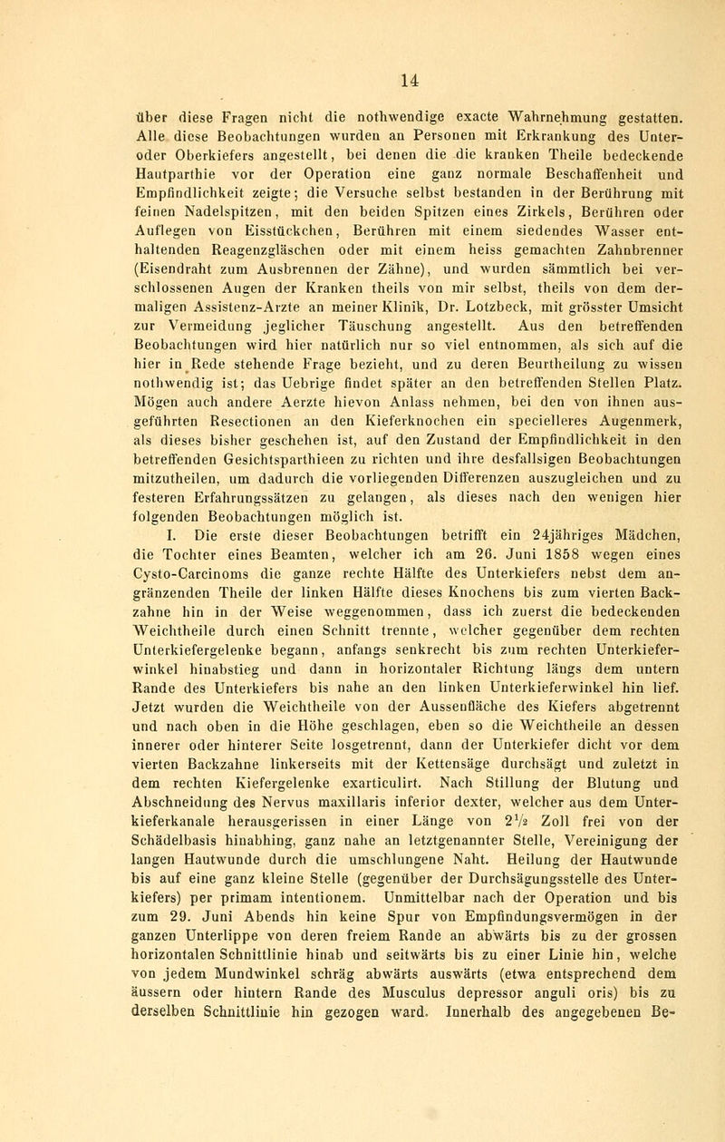 14: über diese Fragen nicht die nothwendige exacte Wahrnehmung gestatten. Alle diese Beobachtungen wurden an Personen mit Erkrankung des ünter- oder Oberkiefers angestellt, bei denen die die kranken Theile bedeckende Hautparthie vor der Operation eine ganz normale Beschaffenheit und Empfindlichkeit zeigte; die Versuche selbst bestanden in der Berührung mit feinen Nadelspitzen, mit den beiden Spitzen eines Zirkels, Berühren oder Auflegen von Eisstückchen, Berühren mit einem siedendes Wasser ent- haltenden Reagenzgläschen oder mit einem heiss gemachten Zahnbrenner (Eisendraht zum Ausbrennen der Zähne), und wurden sämmtlich bei ver- schlossenen Augen der Kranken theils von mir selbst, theils von dem der- maligen Assistenz-Arzte an meiner Klinik, Dr. Lotzbeck, mit grösster Umsicht zur Vermeidung jeglicher Täuschung angestellt. Aus den betreffenden Beobachtungen wird hier natürlich nur so viel entnommen, als sich auf die hier in Rede stehende Frage bezieht, und zu deren Beurtheilung zu wissen nothwendig ist; das Uebrige findet später an den betreffenden Stellen Platz. Mögen auch andere Aerzte hievon Anlass nehmen, bei den von ihnen aus- geführten Resectionen an den Kieferknochen ein specielleres Augenmerk, als dieses bisher geschehen ist, auf den Zustand der Empfindlichkeit in den betreffenden Gesichtsparthieen zu richten und ihre desfallsigen Beobachtungen mitzutheilen, um dadurch die vorliegenden Differenzen auszugleichen und zu festeren Erfahrungssätzen zu gelangen, als dieses nach den wenigen hier folgenden Beobachtungen möglich ist. I. Die erste dieser Beobachtungen betrifft ein 24jähriges Mädchen, die Tochter eines Beamten, welcher ich am 26. Juni 1858 wegen eines Cysto-Carcinoms die ganze rechte Hälfte des Unterkiefers nebst dem an- gränzenden Theile der linken Hälfte dieses Knochens bis zum vierten Back- zahne hin in der Weise weggenommen, dass ich zuerst die bedeckenden Weichtheile durch einen Schnitt trennte, welcher gegenüber dem rechten Unterkiefergelenke begann, anfangs senkrecht bis zum rechten Unterkiefer- winkel hinabstieg und dann in horizontaler Richtung längs dem untern Rande des Unterkiefers bis nahe an den linken Unterkieferwinkel hin lief. Jetzt wurden die Weichtheile von der Aussenfläche des Kiefers abgetrennt und nach oben in die Höhe geschlagen, eben so die Weichtheile an dessen innerer oder hinterer Seite losgetrennt, dann der Unterkiefer dicht vor dem vierten Backzahne linkerseits mit der Kettensäge durchsägt und zuletzt in dem rechten Kiefergelenke exarticulirt. Nach Stillung der Blutung und Abschneidung des Nervus maxillaris inferior dexter, welcher aus dem Unter- kieferkanale herausgerissen in einer Länge von 2V2 Zoll frei von der Schädelbasis hinabhing, ganz nahe an letztgenannter Stelle, Vereinigung der langen Hautwunde durch die umschlungene Naht. Heilung der Hautwunde bis auf eine ganz kleine Stelle (gegenüber der Durchsägungsstelle des Unter- kiefers) per primam intentionem. Unmittelbar nach der Operation und bis zum 29. Juni Abends hin keine Spur von Empfindungsvermögen in der ganzen Unterlippe von deren freiem Rande an abwärts bis zu der grossen horizontalen Schnittlinie hinab und seitwärts bis zu einer Linie hin, welche von jedem Mundwinkel schräg abwärts auswärts (etwa entsprechend dem äussern oder hintern Rande des Musculus depressor anguli oris) bis zu derselben Schnittlinie hin gezogen ward. Innerhalb des angegebenen Be-