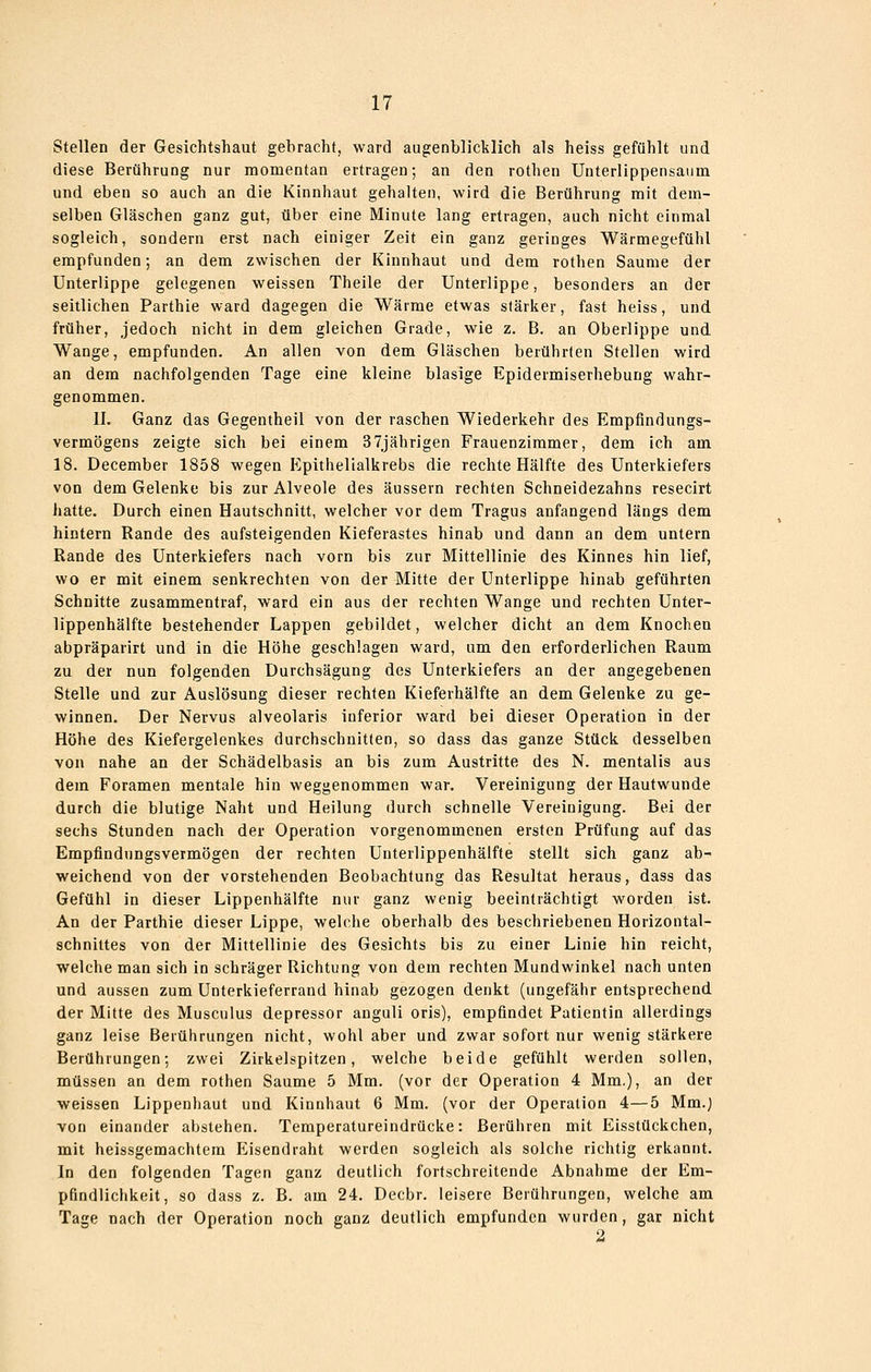 Stellen der Gesichtshaut gebracht, ward augenblicklich als heiss gefühlt und diese Berührung nur momentan ertragen; an den rothen Unterlippensanm und eben so auch an die Kinnhaut gehalten, wird die Berührung mit dem- selben Gläschen ganz gut, über eine Minute lang ertragen, auch nicht einmal sogleich, sondern erst nach einiger Zeit ein ganz geringes Wärmegefühl empfunden; an dem zwischen der Kinnhaut und dem rothen Saume der Unterlippe gelegenen weissen Theile der Unterlippe, besonders an der seitlichen Parthie ward dagegen die Wärme etwas stärker, fast heiss, und früher, jedoch nicht in dem gleichen Grade, wie z. B. an Oberlippe und Wange, empfunden. An allen von dem Gläschen berührten Stellen wird an dem nachfolgenden Tage eine kleine blasige Epidermiserhebung wahr- genommen. II. Ganz das Gegentheil von der raschen Wiederkehr des Empfindungs- vermögens zeigte sich bei einem 37jährigen Frauenzimmer, dem ich am 18. December 1858 wegen Epithellalkrebs die rechte Hälfte des Unterkiefers von dem Gelenke bis zur Alveole des äussern rechten Schneidezahns resecirt hatte. Durch einen Hautschnitt, welcher vor dem Tragus anfangend längs dem hintern Rande des aufsteigenden Kieferastes hinab und dann an dem untern Rande des Unterkiefers nach vorn bis zur Mittellinie des Kinnes hin lief, wo er mit einem senkrechten von der Mitte der Unterlippe hinab geführten Schnitte zusammentraf, ward ein aus der rechten Wange und rechten Unter- lippenhälfte bestehender Lappen gebildet, welcher dicht an dem Knochen abpräparirt und in die Höhe geschlagen ward, um den erforderlichen Raum zu der nun folgenden Durchsägung des Unterkiefers an der angegebenen Stelle und zur Auslösung dieser rechten Kieferhälfte an dem Gelenke zu ge- winnen. Der Nervus alveolaris inferior ward bei dieser Operation in der Höhe des Kiefergelenkes durchschnitten, so dass das ganze Stück desselben von nahe an der Schädelbasis an bis zum Austritte des N. mentalis aus dem Foramen mentale hin weggenommen war. Vereinigung der Hautwunde durch die blutige Naht und Heilung durch schnelle Vereinigung. Bei der sechs Stunden nach der Operation vorgenommenen ersten Prüfung auf das Empfindungsvermögen der rechten Unterlippenhälfte stellt sich ganz ab- weichend von der vorstehenden Beobachtung das Resultat heraus, dass das Gefühl in dieser Lippenhälfte nur ganz wenig beeinträchtigt worden ist. An der Parthie dieser Lippe, welche oberhalb des beschriebenen Horizontal- schnittes von der Mittellinie des Gesichts bis zu einer Linie hin reicht, welche man sich in schräger Richtung von dem rechten Mundwinkel nach unten und aussen zum Unterkieferrand hinab gezogen denkt (ungefähr entsprechend der Mitte des Musculus depressor anguli oris), empfindet Patientin allerdings ganz leise Berüiirungen nicht, wohl aber und zwar sofort nur wenig stärkere Berührungen; zwei Zirkelspitzen, welche beide gefühlt werden sollen, müssen an dem rothen Saume 5 Mm. (vor der Operation 4 Mm.), an der weissen Lippenhaut und Kinnhaut 6 Mm. (vor der Operation 4—5 Mm.) von einander abstehen. Temperatureindrücke: Berühren mit Eisstückchen, mit heissgemachtem Eisendraht werden sogleich als solche richtig erkannt. In den folgenden Tagen ganz deutlich fortschreitende Abnahme der Em- pfindlichkeit, so dass z. B. am 24. Decbr. leisere Berührungen, welche am Tage nach der Operation noch ganz deutlich empfunden wurden, gar nicht 2