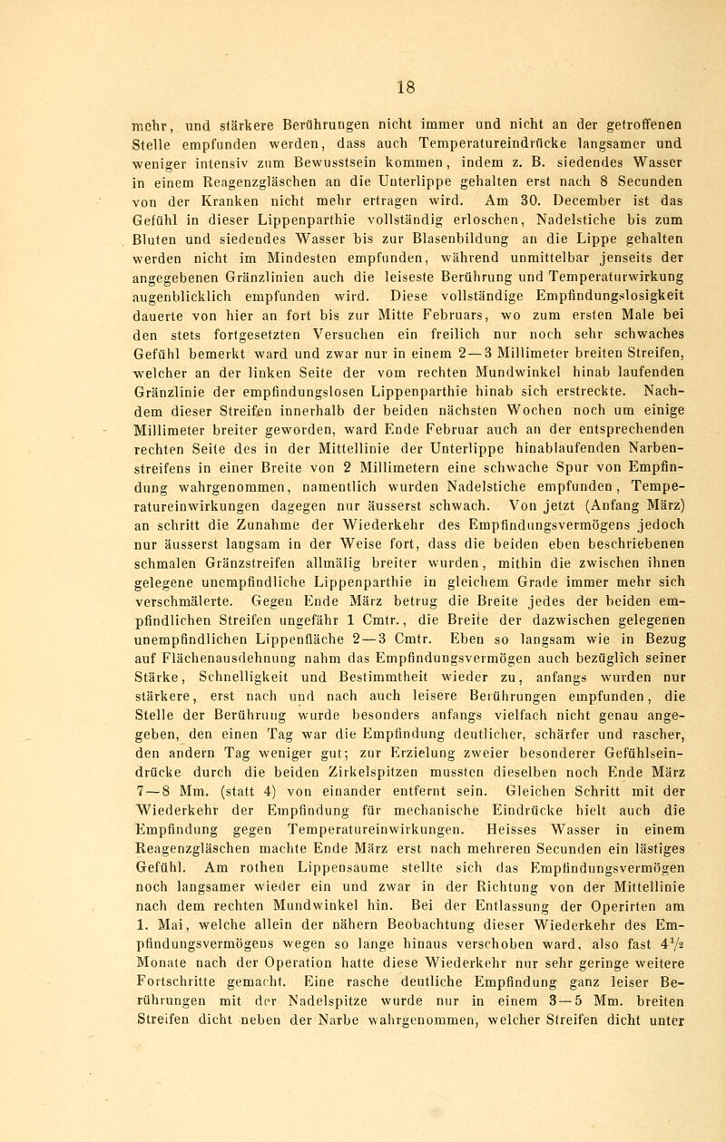 mehr, und stärkere Berührungen nicht immer und nicht an der getroffenen Stelle empfunden werden, dass auch Temperatureindrficke langsamer und weniger intensiv zum Bewusstsein kommen, indem z. B. siedendes Wasser in einem Reagenzgläschen an die Unterlippe gehalten erst nach 8 Secunden von der Kranken nicht mehr ertragen wird. Am 30. December ist das Gefühl in dieser Lippenparthie vollständig erloschen, Nadelstiche bis zum Bluten und siedendes Wasser bis zur Blasenbildung an die Lippe gehalten werden nicht im Mindesten empfunden, während unmittelbar jenseits der angegebenen Gränzlinien auch die leiseste Berührung und Temperaturwirkung augenblicklich empfunden wird. Diese vollständige Empfindungslosigkeit dauerte von hier an fort bis zur Mitte Februars, wo zum ersten Male bei den stets fortgesetzten Versuchen ein freilich nur noch sehr schwaches Gefühl bemerkt ward und zwar nur in einem 2 — 3 Millimeter breiten Streifen, welcher an der linken Seite der vom rechten Mundwinkel hinab laufenden Gränzlinie der empfindungslosen Lippenparthie hinab sich erstreckte. Nach- dem dieser Streifen innerhalb der beiden nächsten Wochen noch um einige Millimeter breiter geworden, ward Ende Februar auch an der entsprechenden rechten Seite des in der Mittellinie der Unterlippe hinablaufenden Narben- streifens in einer Breite von 2 Millimetern eine schwache Spur von Empfin- dung wahrgenommen, namentlich wurden Nadelstiche empfunden, Tempe- ratureinwirkungen dagegen nur äusserst schwach. Von jetzt (Anfang März) an schritt die Zunahme der Wiederkehr des Empfindungsvermögens jedoch nur äusserst langsam in der Weise fort, dass die beiden eben beschriebenen schmalen Gränzstreifen allmälig breiter wurden, mithin die zwischen ihnen gelegene unempfindliche Lippenparthie in gleichem Grade immer mehr sich verschmälerte. Gegen Ende März betrug die Breite jedes der beiden em- pfindlichen Streifen ungefähr 1 Cmtr., die Breite der dazwischen gelegenen unempfindlichen Lippenfläche 2 — 3 Cmtr. Eben so langsam wie in Bezug auf Flächenausdehniing nahm das Empfindungsvermögen auch bezüglich seiner Stärke, Schnelligkeit und Bestimmtheit wieder zu, anfangs wurden nur stärkere, erst nach und nach auch leisere Berührungen empfunden, die Stelle der Berührung wurde besonders anfangs vielfach nicht genau ange- geben, den einen Tag war die Empfindung deutlicher, schärfer und rascher, den andern Tag weniger gut; zur Erzielung zweier besonderer Gefühlsein- drücke durch die beiden Zirkelspitzen mussten dieselben noch Ende März 7 — 8 Mm. (statt 4) von einander entfernt sein. Gleichen Schritt mit der Wiederkehr der Empfindung für mechanische Eindrücke hielt auch die Empfindung gegen Temperatureinwirkungen. Heisses Wasser in einem Reagenzgläschen machte Ende März erst nach mehreren Secunden ein lästiges Gefühl. Am rothen Lippeosaume stellte sich das p]mpfindungsvermögen noch langsamer wieder ein und zwar in der Richtung von der Mittellinie nach dem rechten Mundwinkel hin. Bei der Entlassung der Operirten am 1. Mai, welche allein der nähern Beobachtung dieser Wiederkehr des Em- pfindungsvermögens wegen so lange hinaus verschoben ward, also fast 4V2 Monate nach der Operation hatte diese Wiederkehr nur sehr geringe weitere Fortschritte gemacht. Eine rasche deutliche Empfindung ganz leiser Be- rührungen mit der Nadelspitze wurde nur in einem 3 — 5 Mm. breiten Streifen dicht neben der Narbe wahrgenommen, welcher Streifen dicht unter