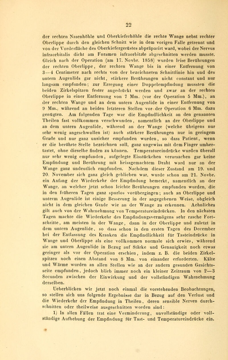 der rechten Nasenhöhle und Oberkieferhöhle die rechte Wange nebst rechter Oberlippe durch den gleichen Schnitt wie in dem vorigen Falle getrennt und von der Vorderfläche des Oberkiefergerüstes abpräparirt ward, wobei der Nervus infraorbitalis dicht am Foramen infraorbita'le abgeschnitten werden musste. Gleich nach der Operation (am 17. Novbr. 1858) wurden leise Berührungen der rechten Oberlippe, der rechten Wange bis in einer Entfernung von 3 — 4 Centimeter nach rechts von der bezeichneten Schnittlinie hin und des untern Augenlids gar nicht, stärkere Berührungen nicht constant und nur langsam empfunden-, zur Erregung einer Doppelempfindung mussten die beiden Zirkelspitzen fester angedrückt werden und zwar an der rechten Oberlippe in einer Entfernung von 7 Mm. (vor der Operation 5 Mm.), an der rechten Wange und an dem untern Augenlide in einer Entfernung von 9 Mm., während an beiden letzteren Stellen vor der Operation 6 Mm. dazu genügten. Am folgenden Tage war die Empfindlichkeit an den genannten Theilen fast vollkommen verschwunden , namentlich an der Oberlippe und an dem untern Augenlide, während an der Wange (welche übrigens nur sehr wenig angeschwollen ist) auch stärkere Berührungen nur in geringem Grade und nur ganz unsicher empfunden wurden, so dass Patient, wenn er die berührte Stelle bezeichnen soll, ganz ungewiss mit dem Finger umher- tastet, ohne dieselbe finden zu können. Temperatureindrücke wurden überall nur sehr wenig empfunden, aufgelegte Eisstückchen verursachen gar keine Empfindung und Berührung mit heissgemachtem Draht ward nur an der Wange ganz undeutlich empfunden. Nachdem dieser Zustand am 19. und 20. November sich ganz gleich geblieben war, w^urde schon am 21. Novbr. ein Anfang der Wiederkehr der Empfindung bemerkt, namentlich an der Wange, an welcher jetzt schon leichte Berührungen empfunden wurden, die in den früheren Tagen ganz spurlos vorübergingen; auch an Oberlippe und unterm Augenlide ist einige Besserung in der angegebenen Weise, obgleich nicht in dem gleichen Grade wie an der Wange zu erkennen. Aehnliches gilt auch von der Wahrnehmung von Temperatureindrücken. In den nächsten Tagen machte die Wiederkehr des Empfindungsvermögens sehr rasche Fort- schritte, am meisten in der Wange, dann in der Oberlippe und zuletzt in dem untern Augenlide, so dass schon in den ersten Tagen des December bei der Entlassung des Kranken die Empfindlichkeit für Tasteindrücke in Wange und Oberlippe als eine vollkommen normale sich erwies, während sie am untern Augenlide in Bezug auf Stärke und Genauigkeit noch etwas geringer als vor der Operation erschien, indem z. B. die beiden Zirkel- spitzen noch einen Abstand von 8 Mm. von einander erforderten. Kälte und Wärme wurden an allen Stellen wie an der andern gesunden G.esichts- seite empfunden, jedoch blieb immer noch ein kleiner Zeitraum von 2—3 Secunden zwischen der Einwirkung und der vollständigen Wahrnehmung derselben. Ueberblicken wir jetzt noch einmal die vorstehenden Beobachtungen, so stellen sich uns folgende Ergebnisse dar in Bezug auf den Verlust und die Wiederkehr der Empfindung in Theilen, deren sensible Nerven durch- schnitten oder theilweise ausgeschnitten worden sind: 1) In allen Fällen trat eine Verminderung, unvollständige oder voll- ständige Aufhebung der Empfindung für Tast- und Temperatureindrücke ein.