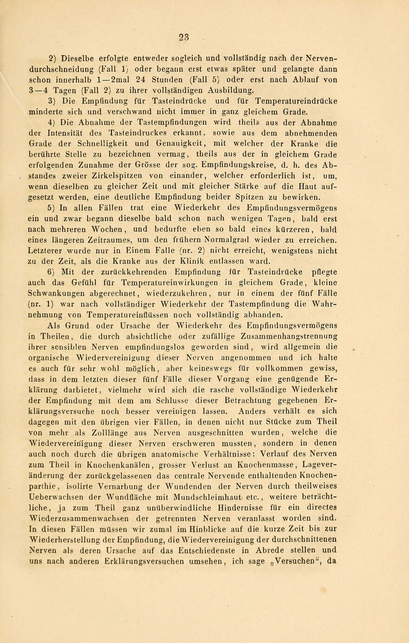 2) Dieselbe erfolgte entweder sogleich und vollständig nach der Nerven- durchschneidung (Fall 1) oder begann erst etwas später und gelangte dann schon innerhalb 1 — 2mal 24 Stunden (Fall 5) oder erst nach Ablauf von 3 — 4 Tagen (Fall 2) zu ihrer vollständigen Ausbildung, 3) Die Empfindung für Tasteindrücke und für Temperatureindrücke minderte sich und verschwand nicht immer in ganz gleichem Grade. 4) Die Abnahme der Tastempfindungen wird, theils aus der Abnahme der Intensität des Tasteindruckes erkannt, sowie aus dem abnehmenden Grade der Schnelligkeit und Genauigkeit, mit welcher der Kranke die berührte Stelle zu bezeichnen vermag, theils aus der in gleichem Grade erfolgenden Zunahme der Grösse der sog. Empfindungskreise, d. h. des Ab- standes zweier Zirkelspitzen von einander, welcher erforderlich ist, um, wenn dieselben zu gleicher Zeit und mit gleicher Stärke auf die Haut auf- gesetzt werden, eine deutliche Empfindung beider Spitzen zu bewirken. 5) In allen Fällen trat eine Wiederkehr des Empfindungsvermögens ein und zwar begann dieselbe bald schon nach wenigen Tagen, bald erst nach mehreren Wochen, und bedurfte eben so bald eines kürzeren, bald eines längeren Zeitraumes, um den frühern Norraalgrad wieder zu erreichen. Letzterer wurde nur in Einem Falle (nr. 2) nicht erreicht, wenigstens nicht zu der Zeit, als die Kranke aus der Klinik entlassen ward. 6) Mit der zurückkehrenden Empfindung für Tasteindrücke pflegte auch das Gefühl für Temperatureinwirkungen in gleichem Grade, kleine Schwankungen abgerechnet, wiederzukehren, nur in einem der fünf Fälle (nr. 1) war nach vollständiger Wiederkehr der Tastempfindung die Wahr- nehmung von Temperatureinflüssen noch vollständig abhanden. Als Grund oder Ursache der Wiederkehr des Empfindungsvermögens in Theilen, die durch absichtliche oder zufällige Zusammenhangstrennung ihrer sensiblen Nerven empfindungslos geworden sind, wird allgemein die organische Wiedervereinigung dieser Nerven angenommen und ich halte es auch für sehr wohl möglich, aber keineswegs für vollkommen gewiss, dass in dem letzten dieser fünf Fälle dieser Vorgang eine genügende Er- klärung darbietet, vielmehr wird sich die rasche vollständige Wiederkehr der Empfindung mit dem am Schlüsse dieser Betrachtung gegebenen Er- klärungsversuche noch besser vereinigen lassen. Anders verhält es sich dagegen mit den übrigen vier Fällen, in denen nicht nur Stücke zum Theil von mehr als Zolllänge aus Nerven ausgeschnitten wurden, welche die Wiedervereinigung dieser Nerven erschweren mussten, sondern in denen auch noch durch die übrigen anatomische Verhältnisse: Verlauf des Nerven zum Theil in Knochenkanälen, grosser Verlust an Kuochenmasse, Lagever- änderung der zurückgelassenen das centrale Nervende enthaltenden Knochen- parthie, isolirte Vernarbung der Wundenden der Nerven durch theilweises Ueberwachsen der Wundfläche mit Mundschleimhaut etc., weitere beträcht- liche, ja zum Theil ganz unüberwindliche Hindernisse für ein directes Wiederzusammenwachsen der getrennten Nerven veranlasst worden sind. In diesen Fällen müssen wir zumal im Hinblicke auf die kurze Zeit bis zur Wiederherstellung der Empfindung, die Wiedervereinigung der durchschnittenen Nerven als deren Ursache auf das Entschiedenste in Abrede stellen und uns nach anderen Erklärungsversuchen umsehen, ich sage „Versuchen, da