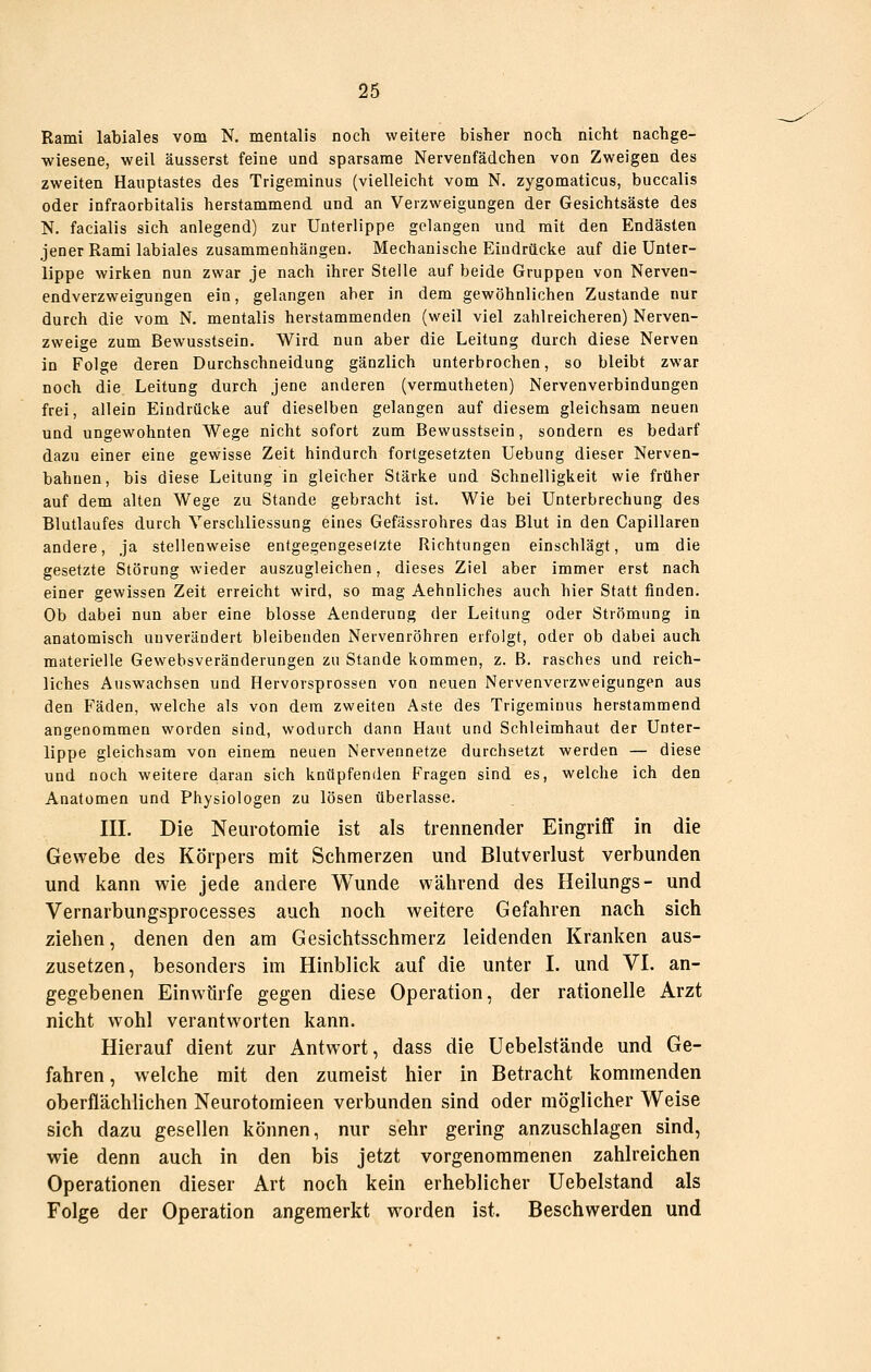 Rami labiales vom N. mentalis noch weitere bisher noch nicht nachge- wiesene, weil äusserst feine und sparsame Nervenfädchen von Zweigen des zweiten Hauptastes des Trigeminus (vielleicht vom N. zygomaticus, buccalis oder infraorbitalis herstammend und an Verzweigungen der Gesichtsäste des N. facialis sich anlegend) zur Unterlippe gelangen und mit den Endästen jener Rami labiales zusammenhängen. Mechanische Eindrücke auf die Unter- lippe wirken nun zwar je nach ihrer Stelle auf beide Gruppen von Nerven- endverzweigungen ein, gelangen aber in dem gewöhnlichen Zustande nur durch die vom N. mentalis herstammenden (weil viel zahlreicheren) Nerven- zweige zum Bewusstsein. Wird nun aber die Leitung durch diese Nerven in Folge deren Durchschneidung gänzlich unterbrochen, so bleibt zwar noch die Leitung durch jene anderen (vermutheten) Nervenverbindungen frei, allein Eindrücke auf dieselben gelangen auf diesem gleichsam neuen und ungewohnten Wege nicht sofort zum Bewusstsein, sondern es bedarf dazu einer eine gewisse Zeit hindurch fortgesetzten Uebung dieser Nerven- bahnen, bis diese Leitung in gleicher Stärke und Schnelligkeit wie früher auf dem alten Wege zu Stande gebracht ist. Wie bei Unterbrechung des Blutlaufes durch Verschliessung eines Gefässrohres das Blut in den Capillaren andere, ja stellenweise entgegengesetzte Richtungen einschlägt, um die gesetzte Störung wieder auszugleichen, dieses Ziel aber immer erst nach einer gewissen Zeit erreicht wird, so mag Aehnliches auch hier Statt finden. Ob dabei nun aber eine blosse Aenderung der Leitung oder Strömung in anatomisch unverändert bleibenden Nervenröhren erfolgt, oder ob dabei auch materielle Gewebsveränderungen zu Stande kommen, z. B. rasches und reich- liches Auswachsen und Hervorsprossen von neuen Nervenverzweigungen aus den Fäden, welche als von dem zweiten Aste des Trigeminus herstammend angenommen worden sind, wodurch dann Haut und Schleimhaut der Unter- lippe gleichsam von einem neuen Nervennetze durchsetzt werden — diese und noch weitere daran sich knüpfenden Fragen sind es, welche ich den Anatomen und Physiologen zu lösen überlasse. III. Die Neurotomie ist als trennender Eingriff in die Gewebe des Körpers mit Schmerzen und Blutverlust verbunden und kann wie jede andere Wunde während des Heilungs- und Vernarbungsprocesses auch noch weitere Gefahren nach sich ziehen, denen den am Gesichtsschmerz leidenden Kranken aus- zusetzen, besonders im Hinblick auf die unter I. und VI. an- gegebenen Einwürfe gegen diese Operation, der rationelle Arzt nicht wohl verantworten kann. Hierauf dient zur Antwort, dass die Uebelstände und Ge- fahren, welche mit den zumeist hier in Betracht kommenden oberflächlichen Neurotomieen verbunden sind oder möglicher Weise sich dazu gesellen können, nur sehr gering anzuschlagen sind, wie denn auch in den bis jetzt vorgenommenen zahlreichen Operationen dieser Art noch kein erheblicher Uebelstand als Folge der Operation angemerkt worden ist. Beschwerden und