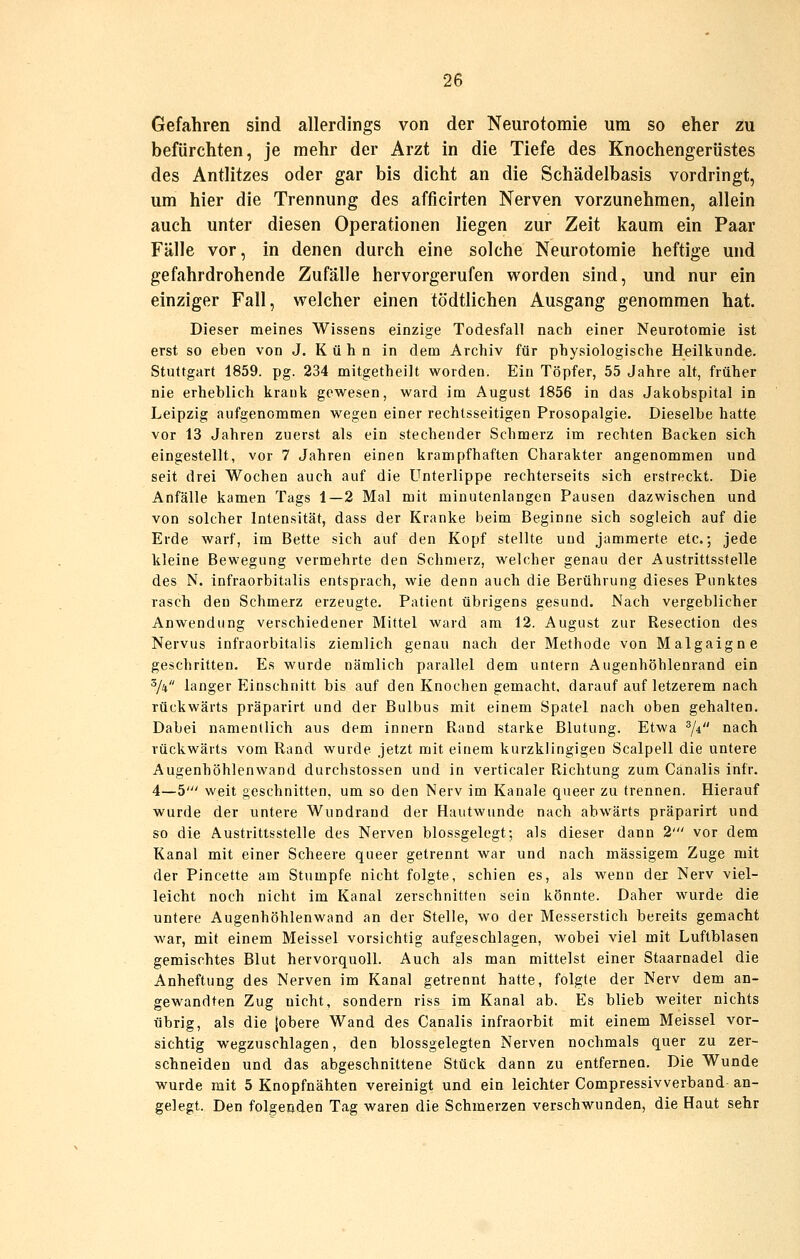 Gefahren sind allerdings von der Neurotomie um so eher zu befürchten, je mehr der Arzt in die Tiefe des Knochengerüstes des Antlitzes oder gar bis dicht an die Schädelbasis vordringt, um hier die Trennung des afficirten Nerven vorzunehmen, allein auch unter diesen Operationen liegen zur Zeit kaum ein Paar Fälle vor, in denen durch eine solche Neurotomie heftige und gefahrdrohende Zufälle hervorgerufen worden sind, und nur ein einziger Fall, welcher einen tödtlichen Ausgang genommen hat. Dieser meines Wissens einzige Todesfall nach einer Neurotomie ist erst so eben von J. K ü h n in dem Archiv für physiologische Heilkunde. Stuttgart 1859. pg. 234 mitgetheilt w^orden. Ein Töpfer, 55 Jahre alt, früher nie erheblich krank gewesen, ward im August 1856 in das Jakobspital in Leipzig aufgenommen wegen einer rechtsseitigen Prosopalgie. Dieselbe hatte vor 13 Jahren zuerst als ein stechender Schmerz im rechten Backen sich eingestellt, vor 7 Jahren einen krampfhaften Charakter angenommen und seit drei Wochen auch auf die Unterlippe rechterseits sich erstreckt. Die Anfälle kamen Tags 1—2 Mal mit minutenlangen Pausen dazwischen und von solcher Intensität, dass der Kranke beim Beginne sich sogleich auf die Erde warf, im Bette sich auf den Kopf stellte und jammerte etc.; jede kleine Bewegung vermehrte den Schmerz, welcher genau der Austrittsstelle des N. infraorbitalis entsprach, wie denn auch die Berührung dieses Punktes rasch den Schmerz erzeugte. Patient übrigens gesund. Nach vergeblicher Anwendung verschiedener Mittel ward am 12. August zur Resection des Nervus infraorbitalis ziemlich genau nach der Methode von Malgaigne geschritten. Es wurde nämlich parallel dem untern Augenhöhlenrand ein 5/4 langer Einschnitt bis auf den Knochen gemacht, darauf auf letzerem nach rückwärts präparirt und der Bulbus mit einem Spatel nach oben gehalten. Dabei namentlich aus dem innern Rand starke Blutung. Etwa ^/i nach rückwärts vom Rand wurde jetzt mit einem kurzklingigen Scalpell die untere Augenhöhlenwand durchstossen und in verticaler Richtung zum Canalis infr. 4—5' weit geschnitten, um so den Nerv im Kanäle queer zu trennen. Hierauf wurde der untere Wundrand der Hautwunde nach abwärts präparirt und so die Austrittsstelle des Nerven blossgelegt; als dieser dann 2' vor dem Kanal mit einer Scheere queer getrennt war und nach massigem Zuge mit der Pincette am Stumpfe nicht folgte, schien es, als wenn der Nerv viel- leicht noch nicht im Kanal zerschnitten sein könnte. Daher wurde die untere Augenhöhlenwand an der Stelle, wo der Messerstich bereits gemacht war, mit einem Meissel vorsichtig aufgeschlagen, wobei viel mit Luftblasen gemischtes Blut hervorquoll. Auch als man mittelst einer Staarnadel die Anheftung des Nerven im Kanal getrennt hatte, folgte der Nerv dem an- gewandten Zug nicht, sondern riss im Kanal ab. Es blieb weiter nichts übrig, als die [obere Wand des Canalis infraorbit mit einem Meissel vor- sichtig wegzuschlagen, den blossgelegten Nerven nochmals quer zu zer- schneiden und das abgeschnittene Stück dann zu entfernen. Die Wunde wurde mit 5 Knopfnähten vereinigt und ein leichter Compressivverband an- gelegt. Den folgenden Tag waren die Schmerzen verschwunden, die Haut sehr