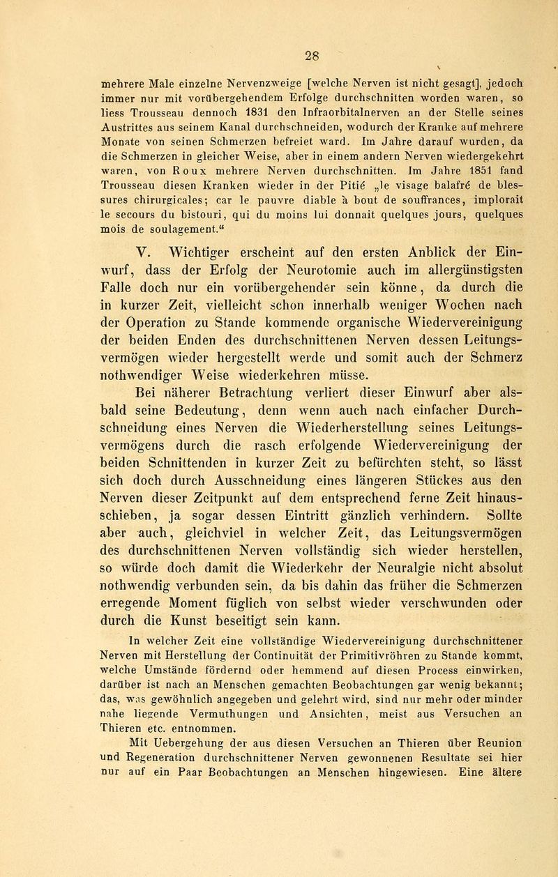 mehrere Male einzelne Nervenzweige [welche Nerven ist nicht gesagt], jedoch immer nur mit vorübergehendem Erfolge durchschnitten worden waren, so liess Trousseau dennoch 1831 den Infraorbitalnerven an der Stelle seines Austrittes aus seinem Kanal durchschneiden, wodurch der Kranke auf mehrere Monate von seinen Schmerzen befreiet ward. Im Jahre darauf wurden, da die Schmerzen in gleicher Weise, aber in einem andern Nerven wiedergekehrt waren, von Roux mehrere Nerven durchschnitten. Im Jahre 1851 fand Trousseau diesen Kranken wieder in der Piti^ „le visage balafr^ de bles- sures chirurgicales; car le pauvre diable a bout de souffrances, implorait le secours du bistouri, qui du moins lui donnait quelques jours, quelques mois de soulagement. V. Wichtiger erscheint auf den ersten Anblick der Ein- wurf, dass der Erfolg der Neurotomie auch im allergünstigsten Falle doch nur ein vorübergehender sein könne, da durch die in kurzer Zeit, vielleicht schon innerhalb weniger Wochen nach der Operation zu Stande kommende organische Wiedervereinigung der beiden Enden des durchschnittenen Nerven dessen Leitungs- vermögen wieder hergestellt werde und somit auch der Schmerz nothwendiger Weise wiederkehren müsse. Bei näherer Betrachtung verliert dieser Einwurf aber als- bald seine Bedeutung, denn wenn auch nach einfacher Durch- schneidung eines Nerven die Wiederherstellung seines Leitungs- vermögens durch die rasch erfolgende Wiedervereinigung der beiden Schnittenden in kurzer Zeit zu befürchten steht, so lasst sich doch durch Ausschneidung eines längeren Stückes aus den Nerven dieser Zeitpunkt auf dem entsprechend ferne Zeit hinaus- schieben, ja sogar dessen Eintritt gänzlich verhindern. Sollte aber auch, gleichviel in welcher Zeit, das Leitungsverraögen des durchschnittenen Nerven vollständig sich wieder herstellen, so würde doch damit die Wiederkehr der Neuralgie nicht absolut nothwendig verbunden sein, da bis dahin das früher die Schmerzen erregende Moment füglich von selbst wieder verschwunden oder durch die Kunst beseitigt sein kann. In welcher Zeit eine vollständige Wiedervereinigung durchschnittener Nerven mit Herstellung der Continuität der Primitivröhren zu Stande kommt, welche Umstände fördernd oder hemmend auf diesen Process einwirken, darüber ist nach an Menschen gemachten Beobachtungen gar wenig bekannt; das, was gewöhnlich angegeben und gelehrt wird, sind nur mehr oder minder nahe liegende Vermuthungen und Ansichten, meist aus Versuchen an Thieren etc. entnommen. Mit Uebergehung der aus diesen Versuchen an Thieren über Reunion und Regeneration durchschnittener Nerven gewonnenen Resultate sei hier nur auf ein Paar Beobachtungen an Menschen hingewiesen. Eine ältere