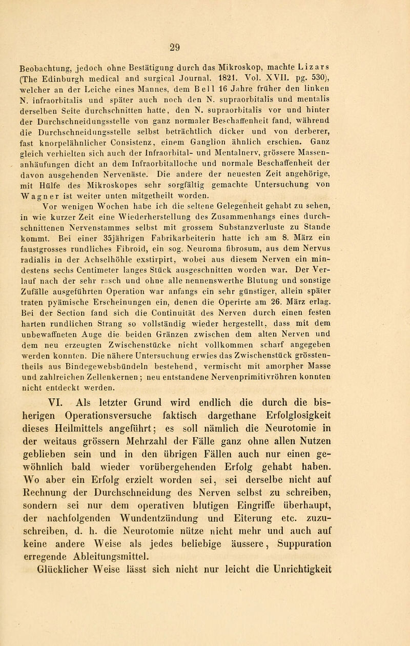 Beobachtung, jedoch ohne Bestätigung durch das Mikroskop, machte Lizars (The Edinburgh medical and surgical Journal. 1821. Vol. XVII. pg. 530), welcher an der Leiche eines Mannes, dem Bell 16 Jahre früher den linken N. infraorbitalis und später auch noch den N. supraorbitalis und mentalis derselben Seite durchschnitten hatte, den N. supraorbitalis vor und hinter der Darchschneidungsstelle von ganz normaler Beschaffenheit fand, während die Durchschneidungsstelle selbst beträchtlich dicker und von derberer, fast knorpelähnlicher Consistenz, einem Ganglion ähnlich erschien. Ganz gleich verhielten sich auch der Infraorbital- und Mentalnerv, grössere Massen- anhäufungen dicht an dem Infraorbitalloche und normale Beschaffenheit der davon ausgehenden Nervenäste. Die andere der neuesten Zeit angehörige, mit Hülfe des Mikroskopes sehr sorgfältig gemachte Untersuchung von Wagner ist weiter unten mitgetheilt worden. Vor wenigen Wochen habe ich die seltene Gelegenheit gehabt zu sehen, in wie kurzer Zeit eine Wiederherstellung des Zusammenhangs eines durch- schnittenen Nervenstammes selbst mit grossem Substanzverluste zu Stande kommt. Bei einer 35jährigen Fabrikarbeiterin hatte ich am 8. März ein faustgrosses rundliches Fibroid, ein sog. Neuroma fibrosum, aus dem Nervus radialis in der Achselhöhle exstirpirt, wobei aus diesem Nerven ein min- destens sechs Centimeter langes Stück ausgeschnitten worden war. Der Ver- lauf nach der sehr rasch und ohne alle nennenswerthe Blutung und sonstige Zufälle ausgeführten Operation war anfangs ein sehr günstiger, allein später traten pyämische Erscheinungen ein, denen die Operirte am 26. März erlag. Bei der Section fand sich die Continuität des Nerven durch einen festen harten rundlichen Strang so vollständig wieder hergestellt, dass mit dem unbewaffneten Auge die beiden Gränzen zwischen dem alten Nerven und dem neu erzeugten Zwischenstücke nicht vollkommen scharf angegeben werden konnten. Die nähere Untersuchung erwies das Zwischenstück grössten- theils aus Bindcgewebsbündeln bestehend, vermischt mit amorpher Masse und zahlreichen Zellenkernen ; neu entstandene Nervenprimitivröhren konnten nicht entdeckt werden. VI. Als letzter Grund wird endlich die durch die bis- herigen Operationsversuche faktisch dargethane Erfolglosigkeit dieses Heilmittels angeführt; es soll nämlich die Neurotomie in der weitaus grössern Mehrzahl der Fälle ganz ohne allen Nutzen geblieben sein und in den übrigen Fällen auch nur einen ge- wöhnlich bald wieder vorübergehenden Erfolg gehabt haben. Wo aber ein Erfolg erzielt worden sei, sei derselbe nicht auf Rechnung der Durchschneidung des Nerven selbst zu schreiben, sondern sei nur dem operativen blutigen Eingriffe überhaupt, der nachfolgenden Wundentzündung und Eiterung etc. zuzu- schreiben, d. h. die Neurotomie nütze nicht mehr und auch auf keine andere Weise als jedes beliebige äussere, Suppuration erregende Ableitungsmittel. Glücklicher Weise lässt sich nicht nur leicht die Unrichtigkeit