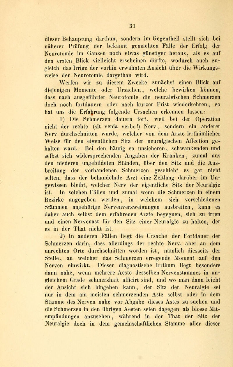 dieser Behauptung darthun, sondern im Gegentheil stellt sich bei näherer Prüfung der bekannt gemachten Fälle der Erfolg der Neurotomie im Ganzen noch etwas günstiger heraus, als es auf den ersten Blick vielleicht erscheinen dürfte, wodurch auch zu- gleich das Irrige der vorhin erwähnten Ansicht über die Wirkungs- weise der Neurotomie dargethan wird. Werfen wir zu diesem Zwecke zunächst einen Blick auf diejenigen Momente oder Ursachen, welche bewirken können, dass nach ausgeführter Neurotomie die neuralgischen Schmerzen doch noch fortdauern oder nach kurzer Frist wiederkehren, so hat uns die ErfaJ^rung folgende Ursachen erkennen lassen: 1) Die Schmerzen dauern fort, weil bei der Operation nicht der rechte (sit venia verbo!) Nerv, sondern ein anderer Nerv durchschnitten wurde, welcher von dem Arzte irrthümlicher Weise für den eigentlichen Sitz der neuralgischen Affection ge- halten ward. Bei den häufig so unsicheren, schwankenden und selbst sich widersprechenden Angaben der Kranken, zumal aus den niederen ungebildeten Ständen, über den Sitz und die Aus- breitung der vorhandenen Schmerzen geschieht es gar nicht selten, dass der behandelnde Arzt eine Zeitlang darüber im Un- gewissen bleibt, welcher Nerv der eigentliche Sitz der Neuralgie ist. In solchen Fällen und zumal wenn die Schmerzen in einem Bezirke angegeben werden, in welchem sich verschiedenen Stämmen angehörige Nervenverzweigungen ausbreiten, kann es daher auch selbst dem erfahrenen Arzte begegnen, sich zu irren und einen Nervenast für den Sitz einer Neuralgie zu halten, der es in der That nicht ist. 2) In anderen Fällen liegt die Ursache der Fortdauer der Schmerzen darin, dass allerdings der rechte Nerv, aber an dem unrechten Orte durchschnitten worden ist, nämlich diesseits der Stelle, an welcher das Schmerzen erregende Moment auf den Nerven einwirkt. Dieser diagnostische Irrthum liegt besonders dann nahe, wenn mehrere Aeste desselben Nervenstammes in un- gleichem Grade schmerzhaft afficirt sind, und wo man dann leicht der Ansicht sich hingeben kann, der Sitz der Neuralgie sei nur in dem am meisten schmerzenden Aste selbst oder in dem Stamme des Nerven nahe vor Abgabe dieses Astes zu suchen und die Schmerzen in den übrigen Aesten seien dagegen als blosse Mit- empfindungen anzusehen, während in der That der Sitz der Neuralgie doch in dem gemeinschaftlichen Stamme aller dieser