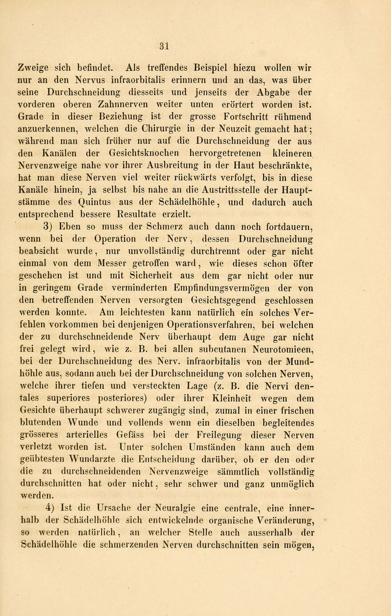 Zweige sich befindet. Als treffendes Beispiel hiezu wollen wir nur an den Nervus infraorbitalis erinnern und an das, was über seine Durchschneidung diesseits und jenseits der Abgabe der vorderen oberen Zahnnerven weiter unten erörtert worden ist. Grade in dieser Beziehung ist der grosse Fortschritt rühmend anzuerkennen, welchen die Chirurgie in der Neuzeit gemacht hat; während man sich früher nur auf die Durchschneidung der aus den Kanälen der Gesichtsknochen hervorgetretenen kleineren Nervenzweige nahe vor ihrer Ausbreitung in der Haut beschränkte, hat man diese Nerven viel weiter rückwärts verfolgt, bis in diese Kanäle hinein, ja selbst bis nahe an die Austrittsstelle der Haupt- stämrae des Quintus aus der Schädelhöhle, und dadurch auch entsprechend bessere Resultate erzielt. 3) Eben so muss der Schmerz auch dann noch fortdauern, wenn bei der Operation der Nerv, dessen Durchschneidung beabsicht wurde, nur unvollständig durchtrennt oder gar nicht einmal von dem Messer getroffen ward, wie dieses schon öfter geschehen ist und mit Sicherheit aus dem gar nicht oder nur in geringem Grade verminderten Empfindungsvermögen der von den betreffenden Nerven versorgten Gesichtsgegend geschlossen werden konnte. Am leichtesten kann natürlich ein solches Ver- fehlen vorkommen bei denjenigen Operationsverfahren, bei welchen der zu durchschneidende Nerv überhaupt dem Auge gar nicht frei gelegt wird, wie z. B. bei allen subcutanen Neurotomieen, bei der Durchschneidung des Nerv, infraorbitalis von der Mund- höhle aus, sodann auch bei der Durchschneidung von solchen Nerven, welche ihrer tiefen und versteckten Lage (z. B. die Nervi den- tales superiores posteriores) oder ihrer Kleinheit wegen dem Gesichte überhaupt schwerer zugängig sind, zumal in einer frischen blutenden Wunde und vollends wenn ein dieselben begleitendes grösseres arterielles Gefäss bei der Freilegung dieser Nerven verletzt worden ist. Unter solchen Umständen kann auch dem geübtesten Wundarzte die Entscheidung darüber, ob er den oder die zu durchschneidenden Nervenzweige sämmtlich vollständig durchschnitten hat oder nicht, sehr schwer und ganz unmöglich werden. 4) Ist die Ursache der Neuralgie eine centrale, eine inner- halb der Schädelhöhle sich entwickelnde organische Veränderung, so werden natürlich, an welcher Stelle auch ausserhalb der Schädelhöhle die schmerzenden Nerven durchschnitten sein mögen,