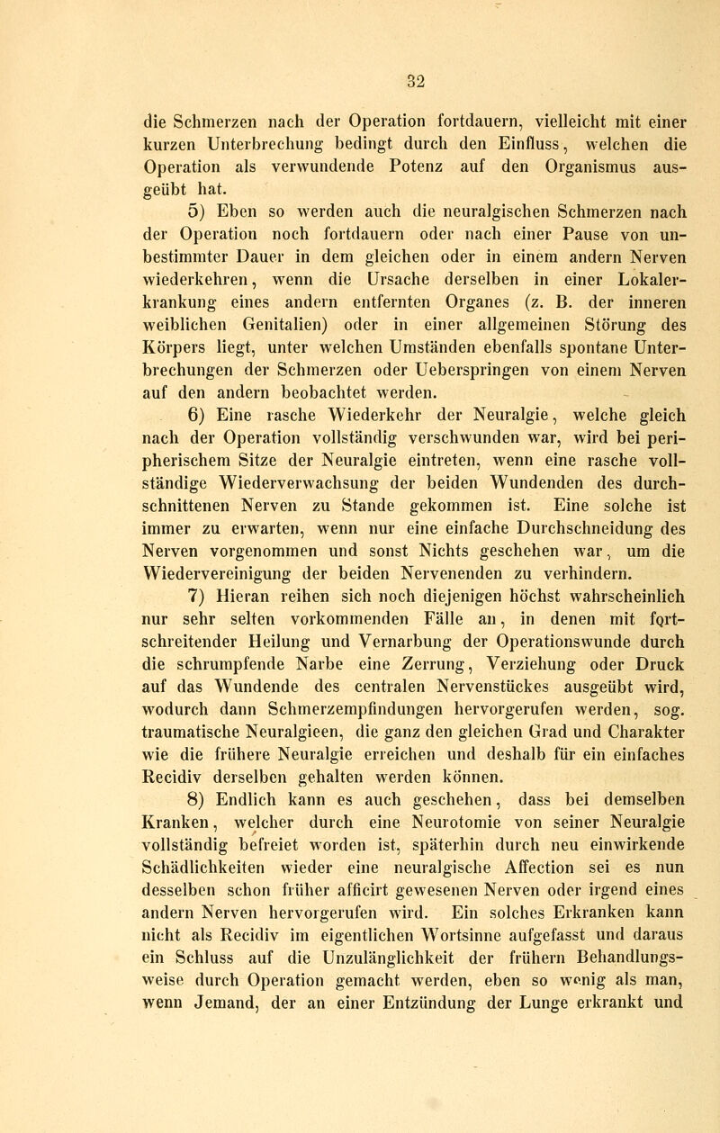 die Schmerzen nach der Operation fortdauern, vielleicht mit einer kurzen Unterbrechung bedingt durch den Einfluss, welchen die Operation als verwundende Potenz auf den Organismus aus- geübt hat. 5) Eben so werden auch die neuralgischen Schmerzen nach der Operation noch fortdauern oder nach einer Pause von un- bestimmter Dauer in dem gleichen oder in einem andern Nerven wiederkehren, wenn die Ursache derselben in einer Lokaler- krankung eines andern entfernten Organes (z. B. der inneren weiblichen Genitalien) oder in einer allgemeinen Störung des Körpers liegt, unter welchen Umständen ebenfalls spontane Unter- brechungen der Schmerzen oder Ueberspringen von einem Nerven auf den andern beobachtet werden. 6) Eine rasche Wiederkehr der Neuralgie, welche gleich nach der Operation vollständig verschwunden war, wird bei peri- pherischem Sitze der Neuralgie eintreten, wenn eine rasche voll- ständige Wiederverwachsung der beiden Wundenden des durch- schnittenen Nerven zu Stande gekommen ist. Eine solche ist immer zu erwarten, wenn nur eine einfache Durchschneidung des Nerven vorgenommen und sonst Nichts geschehen war .^ um die Wiedervereinigung der beiden Nervenenden zu verhindern. 7) Hieran reihen sich noch diejenigen höchst wahrscheinlich nur sehr selten vorkommenden Fälle an, in denen mit fqrt- schreitender Heilung und Vernarbung der Operationswunde durch die schrumpfende Narbe eine Zerrung, Verziehung oder Druck auf das Wundende des centralen Nervenstückes ausgeübt wird, wodurch dann Schmerzempfindungen hervorgerufen werden, sog. traumatische Neuralgieen, die ganz den gleichen Grad und Charakter wie die frühere Neuralgie erreichen und deshalb für ein einfaches Recidiv derselben gehalten werden können. 8) Endlich kann es auch geschehen, dass bei demselben Kranken, welcher durch eine Neurotomie von seiner Neuralgie vollständig befreiet worden ist, späterhin durch neu einwirkende Schädlichkeiten wieder eine neuralgische Affection sei es nun desselben schon früher afficirt gewesenen Nerven oder irgend eines andern Nerven hervorgerufen wird. Ein solches Erkranken kann nicht als Recidiv im eigentlichen Wortsinne aufgefasst und daraus ein Schluss auf die Unzulänglichkeit der frühern Behandlungs- weise durch Operation gemacht werden, eben so wt^nig als man, wenn Jemand, der an einer Entzündung der Lunge erkrankt und