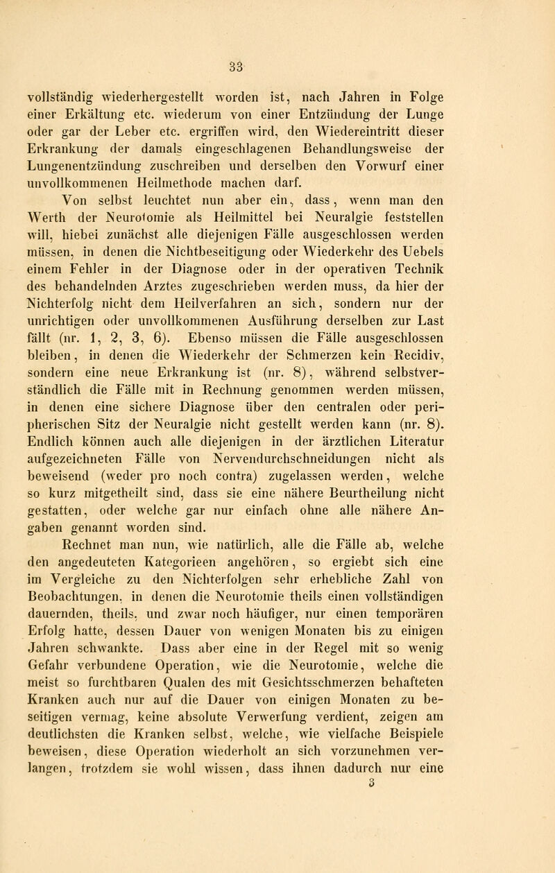 vollständig wiederhergestellt worden ist, nach Jahren in Folge einer Erkältung etc. wiederum von einer Entzündung der Lunge oder gar der Leber etc. ergriffen wird, den Wiedereintritt dieser Erkrankung der damals eingeschlagenen Behandlungsweisc der Lungenentzündung zuschreiben und derselben den Vorwurf einer unvollkommenen Heilmethode machen darf. Von selbst leuchtet nun aber ein, dass, wenn man den Werth der Neuroi omie als Heilmittel bei Neuralgie feststellen will, hiebei zunächst alle diejenigen Fälle ausgeschlossen werden müssen, in denen die Nichtbeseitigung oder Wiederkehr des Uebels einem Fehler in der Diagnose oder in der operativen Technik des behandelnden Arztes zugeschrieben werden muss, da hier der Nichterfolg nicht dem Heilverfahren an sich, sondern nur der unrichtigen oder unvollkommenen Ausführung derselben zur Last fällt (nr. 1, 2, 3, 6). Ebenso müssen die Fälle ausgeschlossen bleiben, in denen die Wiederkehr der Schmerzen kein Recidiv, sondern eine neue Erkrankung ist (nr. 8), während selbstver- ständlich die Fälle mit in Rechnung genommen werden müssen, in denen eine sichere Diagnose über den centralen oder peri- pherischen Sitz der Neuralgie nicht gestellt werden kann (nr. 8). Endlich können auch alle diejenigen in der ärztlichen Literatur aufgezeichneten Fälle von Nervendurchschneidungen nicht als beweisend (weder pro noch contra) zugelassen werden, welche so kurz mitgetheilt sind, dass sie eine nähere Beurtheilung nicht gestatten, oder welche gar nur einfach ohne alle nähere An- gaben genannt worden sind. Rechnet man nun, wie natürlich, alle die Fälle ab, welche den angedeuteten Kategorieen angehören, so ergiebt sich eine im Vergleiche zu den Nichterfolgen sehr erhebliche Zahl von Beobachtungen, in denen die Neurotomie theils einen vollständigen dauernden, theils, und zwar noch häufiger, nur einen temporären Erfolg hatte, dessen Dauer von wenigen Monaten bis zu einigen Jahren schwankte. Dass aber eine in der Regel mit so wenig Gefahr verbundene Operation, wie die Neurotomie, welche die meist so furchtbaren Qualen des mit Gesichtsschmerzen behafteten Kranken auch nur auf die Dauer von einigen Monaten zu be- seitigen vermag, keine absolute Verwerfung verdient, zeigen am deutlichsten die Kranken selbst, welche, wie vielfache Beispiele beweisen, diese Operation wiederholt an sich vorzunehmen ver- langen, trotzdem sie wohl wissen, dass ihnen dadurch nur eine