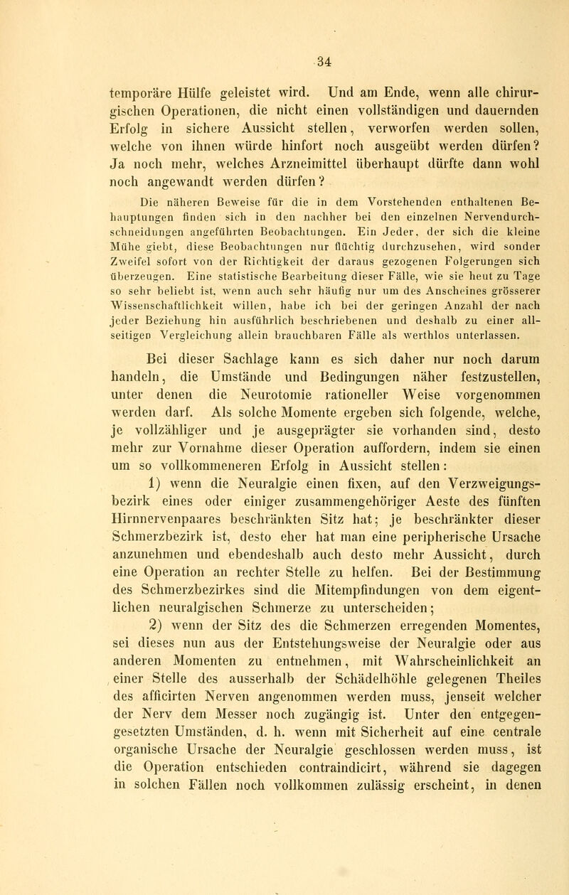 temporäre Hülfe geleistet wird. Und am Ende, wenn alle chirur- gischen Operationen, die nicht einen vollständigen und dauernden Erfolg in sichere Aussicht stellen, verworfen werden sollen, welche von ihnen würde hinfort noch ausgeübt werden dürfen? Ja noch mehr, welches Arzneimittel überhaupt dürfte dann wohl noch angewandt werden dürfen? Die näheren Beweise für die in dem Vorstehenden enthaltenen Be- hauptungen finden sich in den nachher bei den einzelnen Nervendurch- schneidungen angeführten Beobachtungen. Ein Jeder, der sich die kleine Mühe giebt, diese Beobachtungen nur flüchtig durchzusehen, wird sonder Zweifel sofort von der Richtigkeit der daraus gezogenen Folgerungen sich überzeugen. Eine statistische Bearbeitung dieser Fälle, wie sie heut zu Tage so sehr beliebt ist, wenn auch sehr häufig nur um des Anscheines grösserer Wissenschaftlichkeit willen, habe ich bei der geringen Anzahl der nach jeder Beziehung hin ausführlich beschriebenen und deshalb zu einer all- seitigen Vergleichung allein brauchbaren Fälle als werthlos unterlassen. Bei dieser Sachlage kann es sich daher nur noch darum handeln, die Umstände und Bedingungen näher festzustellen, unter denen die Neurotomie rationeller Weise vorgenommen werden darf. Als solche Momente ergeben sich folgende, welche, je vollzähliger und je ausgeprägter sie vorhanden sind, desto mehr zur Vornahme dieser Operation auffordern, indem sie einen um so vollkommeneren Erfolg in Aussicht stellen: 1) wenn die Neuralgie einen fixen, auf den Verzweigungs- bezirk eines oder einiger zusammengehöriger Aeste des fünften Hirnnervenpaares beschränkten Sitz hat; je beschränkter dieser Schmerzbezirk ist, desto eher hat man eine peripherische Ursache anzunehmen und ebendeshalb auch desto mehr Aussicht, durch eine Operation an rechter Stelle zu helfen. Bei der Bestimmung des Schmerzbezirkes sind die Mitempfindungen von dem eigent- lichen neuralgischen Schmerze zu unterscheiden; 2) wenn der Sitz des die Schmerzen erregenden Momentes, sei dieses nun aus der Entstehungsweise der Neuralgie oder aus anderen Momenten zu entnehmen, mit Wahrscheinlichkeit an , einer Stelle des ausserhalb der Schädelhöhle gelegenen Theiles des afficirten Nerven angenommen werden muss, jenseit welcher der Nerv dem Messer noch zugängig ist. Unter den entgegen- gesetzten Umständen, d. h. wenn mit Sicherheit auf eine centrale organische Ursache der Neuralgie geschlossen werden muss, ist die Operation entschieden contraindicirt, während sie dagegen in solchen Fällen noch vollkommen zulässig erscheint, in denen