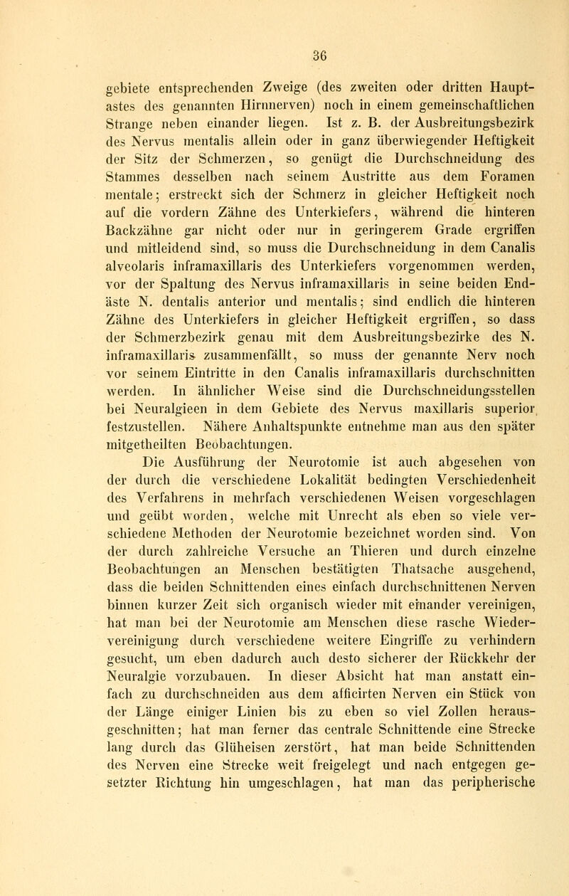 gebiete entsprechenden Zweige (des zweiten oder dritten Haupt- astes des genannten Hirnnerven) noch in einem gemeinschaftlichen Strange neben einander liegen. Ist z. B. der Ausbreitungsbezirk des Nervus mentalis allein oder in ganz überwiegender Heftigkeit der Sitz der Schmerzen, so genügt die Durchschneidung des Stammes desselben nach seinem Austritte aus dem Foramen mentale; erstreckt sich der Schmerz in gleicher Heftigkeit noch auf die vordem Zähne des Unterkiefers, während die hinteren Backzähne gar nicht oder nur in geringerem Grade ergriffen und mitleidend sind, so muss die Durchschneidung in dem Canalis alveolaris inframaxillaris des Unterkiefers vorgenommen werden, vor der Spaltung des Nervus inframaxillaris in seine beiden End- äste N. dentalis anterior und mentalis; sind endlich die hinteren Zähne des Unterkiefers in gleicher Heftigkeit ergriffen, so dass der Schmerzbezirk genau mit dem Ausbreitungsbezirke des N. inframaxillaris^ zusammenfällt, so muss der genannte Nerv noch vor seinem Eintritte in den Canalis inframaxillaris durchschnitten werden. In ähnlicher Weise sind die Durchschneidungsstellen bei Neuralgieen in dem Gebiete des Nervus maxillaris superior festzustellen. Nähere Anhaltspunkte entnehme man aus den später mitgetheilten Beobachtungen. Die Ausführung der Neurotomie ist auch abgesehen von der durch die verschiedene Lokalität bedingten Verschiedenheit des Verfahrens in mehrfach verschiedenen Weisen vorgeschlagen und geübt worden, welche mit Unrecht als eben so viele ver- schiedene Methoden der Neurotomie bezeichnet worden sind. Von der durch zahlreiche Versuche an Thieren und durch einzelne Beobachtungen an Menschen bestätigten Thatsache ausgehend, dass die beiden Schnittenden eines einfach durchschnittenen Nerven binnen kurzer Zeit sich organisch wieder mit einander vereinigen, hat man bei der Neurotomie am Menschen diese rasche Wieder- vereinigung durch verschiedene weitere Eingriffe zu verhindern gesucht, um eben dadurch auch desto sicherer der Rückkehr der Neuralgie vorzubauen. In dieser Absicht hat man anstatt ein- fach zu durchschneiden aus dem afficirten Nerven ein Stück von der Länge einiger Linien bis zu eben so viel Zollen heraus- geschnitten ; hat man ferner das centrale Schnittende eine Strecke lang durch das Glüheisen zerstört, hat man beide Schnittenden des Nerven eine Strecke weit freigelegt und nach entgegen ge- setzter Richtung hin umgeschlagen, hat man das peripherische