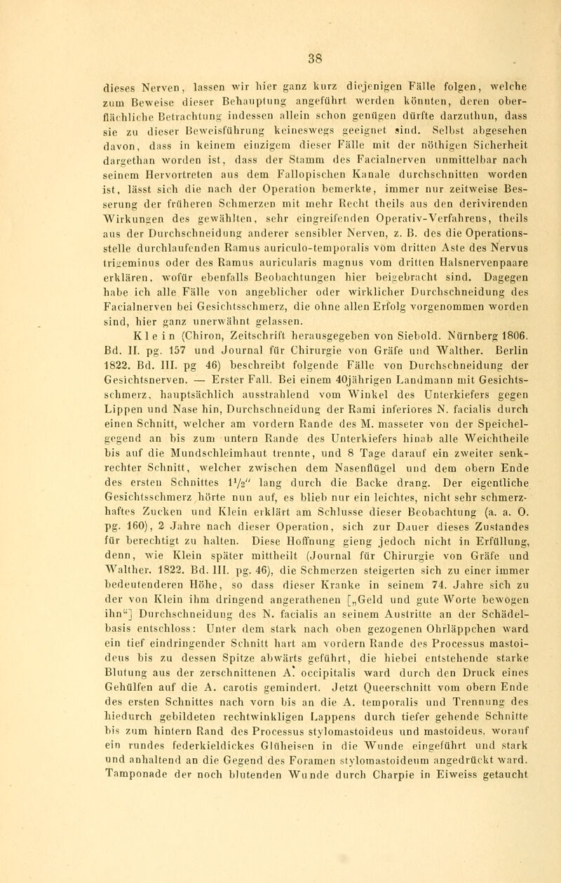 dieses Nerven, lassen wir liier ganz kurz diejenigen Fälle folgen, welche zum Beweise dieser Behauptung angeführt werden könnten, deren ober- flächliche Betrachtung indessen allein schon genügen dürfte darzuthun, dass sie zu dieser Beweisführung keineswegs geeignet sind. Selbst abgesehen davon, dass in keinem einzigem dieser Fälle mit der nölhigen Sicherheit dargethan worden ist, dass der Stamm des Facialnerven unmittelbar nach seinem Hervortreten aus dem Fallopischen Kanäle durchschnitten worden ist, lässt sich die nach der Operation bemerkte, immer nur zeitweise Bes- serung der früheren Schmerzen mit mehr Recht theils aus den derivirenden Wirkungen des gewählten, sehr eingreifenden Operativ-Verfahrens, theils aus der Durchschneidung anderer sensibler Nerven, z. B. des die Operations- stelle durchlaufenden Raraus auriculo-temporalis vom dritten Aste des Nervus trigeminus oder des Ramus auricularis magnus vom dritten Halsnervenpaare erklären, wofür ebenfalls Beobachtungen hier beigebracht sind. Dagegen habe ich alle Fälle von angeblicher oder wirklicher Durchschneidung des Facialnerven bei Gesichtsschmerz, die ohne allen Erfolg vorgenommen worden sind, hier ganz unerwähnt gelassen. Klein (Chiron, Zeitschrift herausgegeben von Siebold. Nürnberg 1806. Bd. II. pg. 157 und Journal für Chirurgie von Gräfe und Walther. Berlin 1822. Bd. III. pg 46) beschreibt folgende Fälle von Durchschneidung der Gesichtsnerven. — Erster Fall. Bei einem 40jährigen Landmann mit Gesichts- schmerz, hauptsächlich ausstrahlend vom Winkel des Unterkiefers gegen Lippen und Nase hin. Durchschneidung der Rami inferiores N. facialis durch einen Schnitt, welcher am vordem Rande des M. masseter von der Speichel- gegend an bis zum untern Rande des Unterkiefers hinab alle Weichlheile bis auf die Mundschleimhaut trennte, und 8 Tage darauf ein zweiter senk- rechter Schnitt, welcher zwischen dem Nasenflügel und dem obern Ende des ersten Schnittes IV2 lang durch die Backe drang. Der eigentliche Gesichtsschmerz hörte nun auf, es blieb nur ein leichtes, nicht sehr schmerz- haftes Zucken und Klein erklärt am Schlüsse dieser Beobachtung (a. a. 0. pg. 160), 2 .Jahre nach dieser Operation, sich zur Dauer dieses Zustandes für berechtigt zu halten. Diese Hoffnung gieng jedoch nicht in Erfüllung, denn, wie Klein später mittheilt (Journal für Chirurgie von Gräfe und Walther. 1822. Bd. III. pg. 46), die Schmerzen steigerten sich zu einer immer bedeutenderen Höhe, so dass dieser Kranke in seinem 74. Jahre sich zu der von Klein ihm dringend angerathenen [„Geld und gute Worte bewogen ihn] Durchschneidung des N. facialis an seinem Austritte an der Schädel- basis entschloss: Unter dem stark nach oben gezogenen Ohrläppchen ward ein tief eindringender Schnitt hart am vordem Rande des Processus mastoi- dcus bis zu dessen Spitze abwärts geführt, die liiebei entstehende starke Blutung aus der zerschnittenen A! occipitalis ward durch den Druck eines Gehülfen auf die A. carotis gemindert. Jetzt Queerschnitt vom obern Ende des ersten Schnittes nach vorn bis an die A. temporalis und Trennung des hiedurch gebildeten rechtwinkligen Lappens durch tiefer gehende Schnitte bis zum hintern Rand des Processus stylomastoideus und mastoideus. worauf ein rundes federkieldickes Glüheisen in die Wunde eingeführt und stark und anhaltend an die Gegend des Foramen stylomastoideum angedrückt ward. Tamponade der noch blutenden Wunde durch Charpie in Eiweiss getaucht
