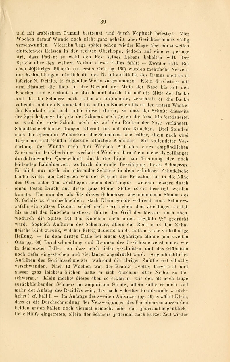 und mit arabischem Gummi bestreuet und durch Kopftuch befestigt. Vier Wochen darauf Wunde noch nicht ganz geheilt, aber Gesichtsschmerz völlig verschwunden. Vierzehn Tage später schon wieder Klage über ein zuweilen eintretendes Reissen in der rechten Oberlippe, jedoch auf eine so geringe Art, dass Patient es wohl den Rest seines Lebens behalten will. Der Bericht über den weitern Verlauf dieses Falles fehlt! — Zweiter Fall. Bei einer 40jährigen Bäuerin (am ersten Orte pg. 160) wurden mehrfache Nerven- durchschneidungen, nämlich die des N. infvaorbitalis, des Ramus medius et inferior N. facialis, in folgender Weise vorgenommen. Klein durchstiess mit dem Bistouri die Haut in der Gegend der Mitte der Nase bis auf den Knochen und zerschnitt sie durch und durch bis auf die Mitte der Backe und da der Schmerz nach unten zu fortdauerte, zerschnitt er die Backe vollends und den Kaumuskel bis auf den Knochen bis an den untern Winkel der Kinnlade und noch unter diesen durch, so dass der Schnitt diesseits des Speichelgangs lief; da der Schmerz noch gegen die Nase hin fortdauerte, so ward der erste Schnitt noch bis auf den Rücken der Nase verlängert. Sämmtliche Schnitte drangen überall bis auf die Knochen. Drei Stunden nach der Operation Wiederkehr der Schmerzen wie früher, allein nach zwei Tagen mit eintretender Eiterung allmälige Abnahme. Mit vollendeter Ver- narbung der Wunde nach drei Wochen Auftreten eines empfindlichen Zuckens in der Oberlippe, weshalb 8 Wochen darauf ein mehr als zolllanger durchdringender Queerschnitt durch die Lippe zur Trennung der noch leidenden Labialnerven, wodurch dauernde Beseitigung dieses Schmerzes. Es blieb nur noch ein reissender Schmerz in dem zahnlosen Zahnfleische beider Kiefer, am heftigsten von der Gegend der Eckzähne bis in die Nähe des Ohrs unter dem Jochbogen neben dem Tragus, welcher letztere durch einen festen Druck auf diese ganz kleine Stelle sofort beseitigt werden konnte. Um nun den als Sitz dieses Schmerzes angenommenen Stamm des N. facialis zu durchschneiden, stach Klein gerade während eines Schmerz- anfalls ein spitzes Bistouri schief nach vorn neben dem Jochbogen so tief, bis es auf den Knochen anstiess, führte den Griif des Messers nach oben, wodurch die Spitze auf den Knochen nach unten ungefähr V* gedrückt ward. Sogleich Aufhören des Schmerzes, allein das Reissen in dem Zahn- fleische blieb zurück, welcher Erfolg dauernd blieb, mithin keine vollständige Heilung. — In dem dritten Falle bei einem 60jährigen Manne (am zweiten Orte pg. 60) Durchschneldung und Brennen des Gesichtsnervenstammes wie in dem ersten Falle, nur dass noch tiefer geschnitten und das Glüheisen noch tiefer eingestochen und viel länger angedrückt ward. Augenblickliches Aufhören des Gesichtsschmerzes, während die übrigen Zufälle erst allmälig verschwanden. Nach 12 Wochen war der Kranke „völlig hergestellt und ausser ganz leichten Stichen hatte er sich durchaus über Nichts zu be- schweren. Klein möchte dieses eben so erklären, wie den oft noch lange zurückbleibenden Schmerz im amputirten Gliede, allein sollte es nicht viel mehr der Anfang des RecidiVs sein, das nach geheilter Brandwunde zurück- kehrt? cf. Fall I. — Im Anfange des zweiten Aufsatzes (pg. 46) erwähnt Klein, dass er die Durchschneidung der Verzweigungen des Facialnerven ausser den beiden ersten Fällen noch viermal gemacht habe, dass jedesmal augenblick- liche Hülfe eingetreten, allein der Schmerz jedesmal nach kurzer Zeit wieder