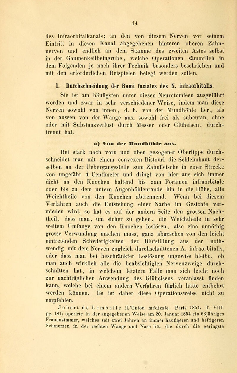 des Infraorbitalkanals; an den von diesem Nerven vor seinem Eintritt in diesen Kanal abgegebenen hinteren oberen Zahn- nerven und endlich an dem Stamme des zweiten Astes selbst in der Gaumenkeilbeingrube, welche Operationen sämmtlich in dem Folgenden je nach ihrer Technik besonders beschrieben und mit den erforderlichen Beispielen belegt werden sollen. 1. DurchschneiduDg der Rami faciales des N. infraorbitalis. Sie ist am häufigsten unter diesen Neurotomieen ausgeführt worden und zwar in sehr verschiedener Weise, indem man diese Nerven sowohl von innen , d. h. von der Mundhöhle her, als von aussen von der Wange aus, sowohl frei als subcutan, ohne oder mit Substanzverlust durch Messer oder Glüheisen, durch- trennt hat. a.) Von der ITundliöliIe aus. Bei stark nach vorn und oben gezogener Oberlippe durch- schneidet man mit einem convexen Bistouri die Schleimhaut der- selben an der Uebergangsstelle zum Zahnfleische in einer Strecke von ungefähr 4 Centimeter und dringt von hier aus sich immer dicht an den Knochen haltend bis zum Foramen infraorbitale oder bis zu dem untern Augenhöhlenrande hin in die Höhe, alle Weichtheile von den Knochen abtrennend. Wenn bei diesem Verfahren auch die Entstehung einer Narbe im Gesichte ver- mieden wird, so hat es auf der andern Seite den grossen Nach- theil , dass man, um sicher zu gehen, die Weichtheile in sehr weitem Umfange von den Knochen loslösen, also eine unnöthig grosse Verwundung machen muss, ganz abgesehen von den leicht eintretenden Schwierigkeiten der Blutstillung aus der noth- wendig mit dem Nerven zugleich durchschnittenen A. infraorbitalis, oder dass man bei beschränkter Loslösung ungewiss bleibt, ob man auch wirklich alle die beabsichtigten Nervenzweige durch- schnitten hat, in welchem letztern Falle man sich leicht noch zur nachträglichen Anwendung des Glüheisens veranlasst finden kann, welche bei einem andern Verfahren füglich hätte entbehrt werden können. Es ist daher diese Operationsweise nicht zu empfehlen. Jober t de Lamballe (L'ünion m^dicale. Paris 1854. T. VIIT. pg. 181) operirte in der angegebenen Weise am 20. .Januar 1854 ein 63jähriges Frauenzimmer, welches seit zwei Jahren an immer häufigeren und heftigeren Schmerzen in der rechten Wange und Nase litt, die durch die geringste