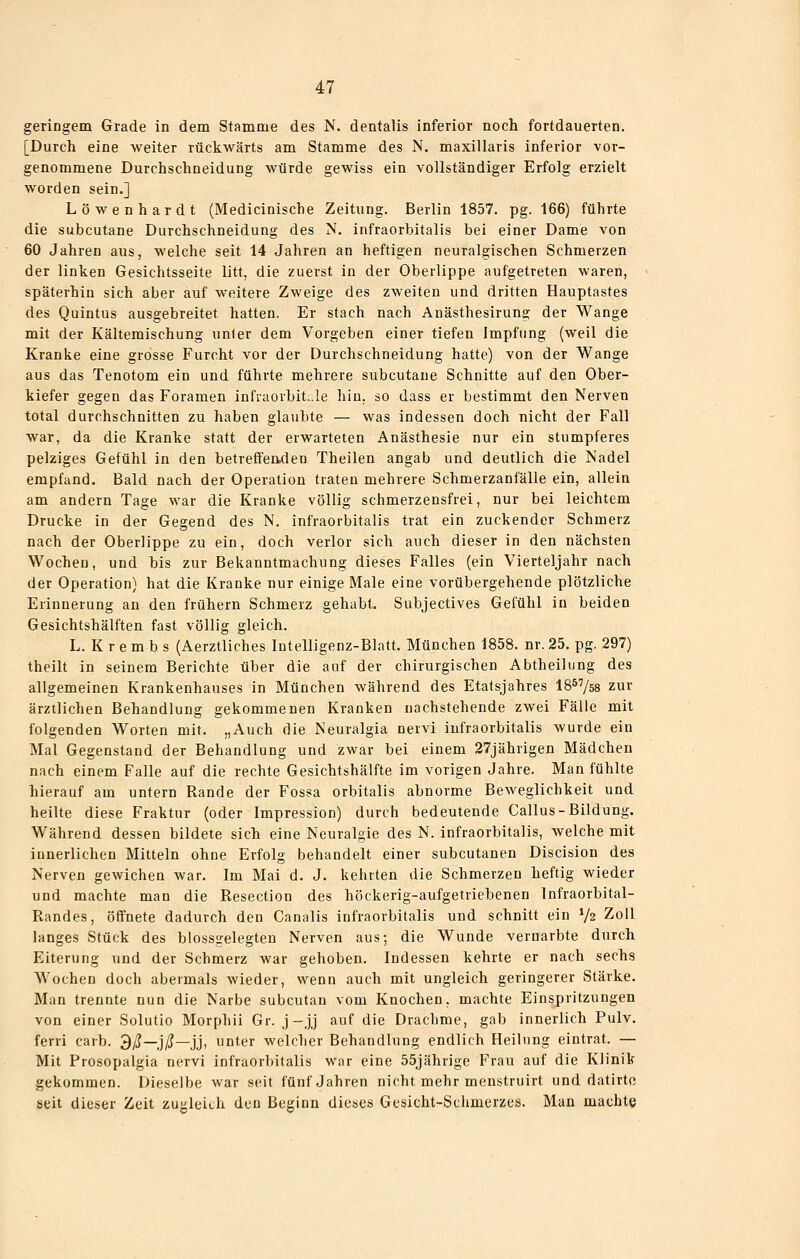 geriDgem Grade in dem Stamme des N. dentalis inferior noch fortdauerten. [Durch eine weiter rückwärts am Stamme des N. maxillaris inferior vor- genommene Durchschneidung würde gewiss ein vollständiger Erfolg erzielt worden sein.] Löwenhardt (Medicinische Zeitung. Berlin 1857. pg. 166) führte die subcutane Durchschneidung des N. infraorbitalis bei einer Dame von 60 Jahren aus, welche seit 14 Jahren an heftigen neuralgischen Schmerzen der linken Gesichtsseite litt, die zuerst in der Oberlippe aufgetreten waren, späterhin sich aber auf weitere Zweige des zweiten und dritten Hauptastes des Quintus ausgebreitet hatten. Er stach nach Anästhesirung der Wange mit der Kältemischung unler dem Vorgeben einer tiefen Impfung (weil die Kranke eine grosse Furcht vor der Durchschneidung hatte) von der Wange aus das Tenotom ein und führte mehrere subcutane Schnitte auf den Ober- kiefer gegen das Foramen infraorbitule hin. so dass er bestimmt den Nerven total durchschnitten zu haben glaubte — was indessen doch nicht der Fall war, da die Kranke statt der erwarteten Anästhesie nur ein stumpferes pelziges Gefühl in den betreffenden Theilen angab und deutlich die Nadel empfand. Bald nach der Operation traten mehrere Schmerzanfälle ein, allein am andern Tage war die Kranke völlig schmerzensfrei, nur bei leichtem Drucke in der Gegend des N. infraorbitalis trat ein zuckender Schmerz nach der Oberlippe zu ein, doch verlor sich auch dieser in den nächsten Wochen, und bis zur Bekanntmachung dieses Falles (ein Vierteljahr nach der Operation) hat die Kranke nur einige Male eine vorübergehende plötzliche Erinnerung an den frühern Schmerz gehabt. Subjectives Gefühl in beiden Gesichtshälften fast völlig gleich. L. K r e m b s (Aerztliches Intelligenz-Blatt, München 1858. nr. 25. pg. 297) theilt in seinem Berichte über die auf der chirurgischen Abtheilung des allgemeinen Krankenhauses in München während des Etatsjahres IB^'/ss zur ärztlichen Behandlung gekommenen Kranken nachstehende zwei Fälle mit folgenden Worten mit. „Auch die Neuralgia nervi infraorbitalis wurde ein Mal Gegenstand der Behandlung und zwar bei einem 27jährigen Mädchen nach einem Falle auf die rechte Gesichtshälfte im vorigen Jahre. Man fühlte hierauf am untern Rande der Fossa orbitalis abnorme Beweglichkeit und heilte diese Fraktur (oder Impression) durch bedeutende Callus-Bildung. Während dessen bildete sich eine Neuralgie des N. infraorbitalis, welche mit innerlichen Mitteln ohne Erfolg behandelt einer subcutanen Discision des Nerven gewichen war. Im Mai d. J. kehrten die Schmerzen heftig wieder und machte man die Resection des höckerig-aufgetriebenen Infraorbital- Randes, öffnete dadurch den Canalis infraorbitalis und schnitt ein Vs Zoll langes Stück des blossgelegteu Nerven aus; die Wunde vernarbte durch Eiterung und der Schmerz war gehoben. Indessen kehrte er nach sechs Wochen doch abermals wieder, wenn auch mit ungleich geringerer Stärke. Man trennte nun die Narbe subcutan vom Knochen, machte Einspritzungen von einer Solutio Morphii Gr. j-jj auf die Drachme, gab innerlich Pulv. ferri carb. 3/!?—j/J—jj, unter welcher Behandlung endlich Heilung eintrat. — Mit Prosopalgia nervi infraorbitalis war eine 55jährige Frau auf die Klinik gekommen. Dieselbe war seit fünf Jahren nicht mehr menstruirt und datirto seit dieser Zeit zugleich den Beginn dieses Gesicht-Schmerzes. Man machte