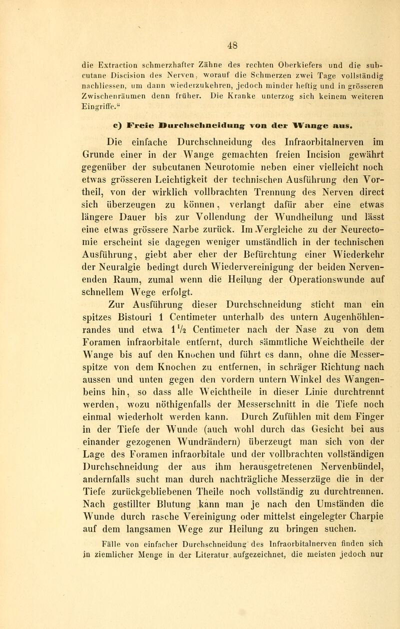 die Extraction schmerzhafter Zähne des rechten Oberkiefers und die sub- cutane Discision des Nerven, worauf die Schmerzen zwei Tage vollständig nachliessen, um dann wiederzukehren, jedoch minder heftig und in grösseren Zwischenräumen denn früher. Die Kranke unterzog sich keinem weiteren Eingriffe. c) F*reie IBurcliscIineitliing- von der IW^ang-e aus. Die einfache Durchschneidung des Infraorbitalnerven im Grunde einer in der Wange gemachten freien Incision gewährt gegenüber der subcutanen Neurotomie neben einer vielleicht noch etwas grösseren Leichtigkeit der technischen Ausführung den Vor- theil, von der wirklich vollbrachten Trennung des Nerven direct sich überzeugen zu können, verlangt dafür aber eine etwas längere Dauer bis zur Vollendung der Wundheilung und lässt eine etwas grössere Narbe zurück. Im .Vergleiche zu der Neurecto- mie erscheint sie dagegen weniger umständlich in der technischen Ausführung, giebt aber eher der Befürchtung einer Wiederkehr der Neuralgie bedingt durch Wiedervereinigung der beiden Nerven- enden Raum, zumal wenn die Heilung der Operationswunde auf schnellem Wege erfolgt. Zur Ausführung dieser Durchschneidung sticht man ein spitzes Bistouri 1 Centimeter unterhalb des untern Augenhöhlen- randes und etwa IV2 Centimeter nach der Nase zu von dem Foraraen infraorbitale entfernt, durch sämmtliche Weichtheile der Wange bis auf den Knochen und führt es dann, ohne die Messer- spitze von dem Knochen zu entfernen, in schräger Richtung nach aussen und unten gegen den vordem untern Winkel des Wangen- beins hin, so dass alle Weichtheile in dieser Linie durchtrennt werden, wozu nöthigenfalls der Messerschnitt in die Tiefe noch einmal wiederholt werden kann. Durch Zufühlen mit dem Finger in der Tiefe der Wunde (auch wohl durch das Gesicht bei aus einander gezogenen Wundrändern) überzeugt man sich von der Lage des Foramen infraorbitale und der vollbrachten vollständigen Durchschneidung der aus ihm herausgetretenen Nervenbündel, andernfalls sucht man durch nachträgliche Messerzüge die in der Tiefe zurückgebliebenen Theile noch vollständig zu durchtrennen. Nach gestillter Blutung kann man je nach den Umständen die Wunde durch rasche Vereinigung oder mittelst eingelegter Charpie auf dem langsamen Wege zur Heilung zu bringen suchen. Fälle von einfacher Durchschneidung des Infraorbitalnerven finden sich in ziemlicher Menge in der Literatur aufgezeichnet, die meisten jedoch nur