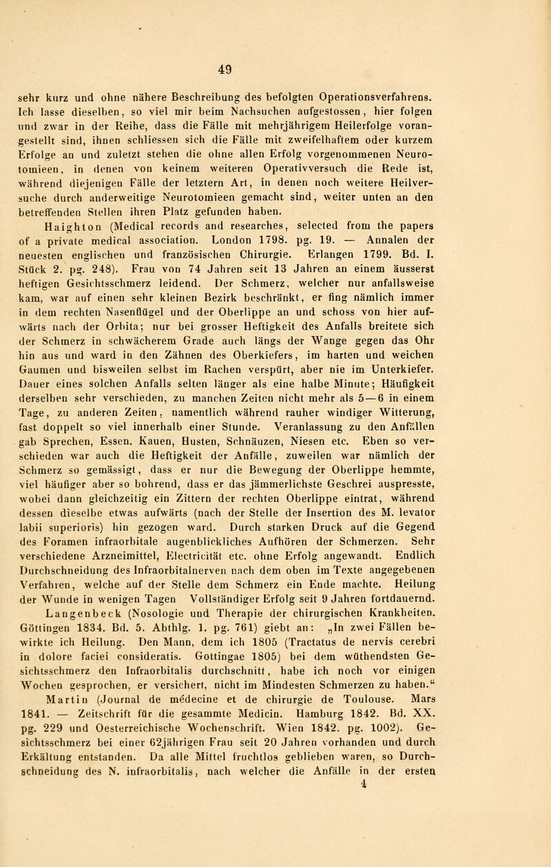 sehr kurz und ohne nähere Beschreibung des befolgten Operationsverfahrens. Ich lasse dieselben, so viel mir beim Nachsuchen aufgestossen , hier folgen und zwar in der Reihe, dass die Fälle mit mehrjährigem Heilerfolge voran- gestellt sind, ihnen schliessen sich die Fälle mit zweifelhaftem oder kurzem Erfolge an und zuletzt stehen die ohne allen Erfolg vorgenommenen Neuro- tomieen, in denen von keinem weiteren Operativversuch die Rede ist, während diejenigen Fälle der letztem Art, in denen noch weitere Heilver- suche durch anderweitige Neurotomieen gemacht sind, weiter unten an den betreffenden Stellen ihren Platz gefunden haben. Haighton (Medical records and researches, selected from the papers of a private medical association, London 1798. pg. 19. — Annalen der neuesten englischen und französischen Chirurgie. Erlangen 1799. Bd. I. Stück 2. pg. 248). Frau von 74 Jahren seit 13 Jahren an einem äusserst heftigen Gesichtsschmerz leidend. Der Schmerz, welcher nur anfallsweise kam, war auf einen sehr kleinen Bezirk beschränkt, er fing nämlich immer in dem rechten Nasenflügel und der Oberlippe an und schoss von hier auf- wärts nach der Orbita; nur bei grosser Heftigkeit des Anfalls breitete sich der Schmerz in schwächerem Grade auch längs der Wange gegen das Ohr hin aus und ward in den Zähnen des Oberkiefers, im harten und weichen Gaumen und bisweilen selbst im Rachen verspürt, aber nie im Unterkiefer. Dauer eines solchen Anfalls selten länger als eine halbe Minute; Häufigkeit derselben sehr verschieden, zu manchen Zeiten nicht mehr als 5 — 6 in einem Tage, zu anderen Zeiten, namentlich während rauher windiger Witterung, fast doppelt so viel innerhalb einer Stunde. Veranlassung zu den AnffUlen gab Sprechen, Essen, Kauen, Husten, Schnäuzen, Niesen etc. Eben so ver- schieden war auch die Heftigkeit der Anfälle, zuweilen war nämlich der Schmerz so gemässigt, dass er nur die Bewegung der Oberlippe hemmte, viel häufiger aber so bohrend, dass er das jämmerlichste Geschrei auspresste, wobei dann gleichzeitig ein Zittern der rechten Oberlippe eintrat, während dessen dieselbe etwas aufwärts (nach der Stelle der Insertion des M. levator labii superioris) hin gezogen ward. Durch starken Druck auf die Gegend des F'oramen infraorbitale augenblickliches Aufhören der Schmerzen. Sehr verschiedene Arzneimittel, Electricität etc. ohne Erfolg angewandt. Endlich Durchschneidung des Infraorbitalnerven nach dem oben im Texte angegebenen Verfahren, welche auf der Stelle dem Schmerz ein Ende machte. Heilung der Wunde in wenigen Tagen Vollständiger Erfolg seit 9 Jahren fortdauernd. Langenbeck (Nosologie und Therapie der chirurgischen Krankheiten. Göttingen 1834. Bd. 5. Abthlg. 1. pg. 761) giebt an: „In zwei Fällen be- wirkte ich Heilung. Den Mann, dem ich 1805 (Tractatus de nervis ceiebri in dolore faciei consideratis. Gottingae 1805) bei dem wüthendsten Ge- sichtsschmerz den Infraorbitalis durchschnitt, habe ich noch vor einigen Wochen gesprochen, er versichert, nicht im Mindesten Schmerzen zu haben. Martin (Journal de m(?decine et de Chirurgie de Toulouse. Mars 1841. — Zeitschrift für die gesammte Medicin. Hamburg 1842. Bd. XX. pg. 229 und Oesterreichische Wochenschrift. Wien 1842. pg. 1002). Ge- sichtsschmerz bei einer 62jährigen Frau seit 20 Jahren vorhanden und durch Erkältung entstanden. Da alle Mittel fruchtlos geblieben waren, so Durch- schneidung des N. infraorbitalis, nach welcher die Anfälle in der ersteu