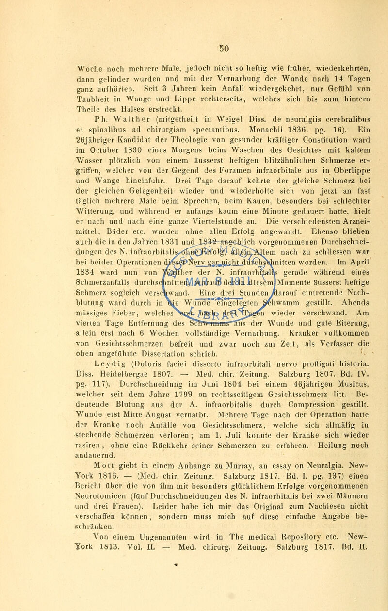 Woche noch mehrere Male, jedoch nicht so heftig wie früher, wiederkehrten, dann gelinder wurden und mit der Vernarbung der Wunde nach 14 Tagen ganz aufhörten. Seit 3 Jahren kein Anfall wiedergekehrt, nur Gefühl von Taubheit in Wange und Lippe rechterseits, welches sich bis zum hintern Theile des Halses erstreckt. Ph. Walther (mifgetheilt in Weigel Diss. de neuralgiis cerebralibus et spinalibus ad chirurgiam spectantibus. Monachii 1836. pg. 16). Ein 26jähriger Kandidat der Theologie von gesunder kräftiger Constitution ward im October 1830 eines Morgens beim Waschen des Gesichtes mit kaltem Wasser plötzlich von einem äusserst heftigen blitzähnlichen Schmerze er- griffen, welcher von der Gegend des Foramen infraorbitale aus in Oberlippe und Wange hineinfuhr. Drei Tage darauf kehrte der gleiche Schmerz bei der gleichen Gelegenheit wieder und wiederholte sich von jetzt an fast täglich mehrere Male beim Sprechen, beim Kauen, besonders bei schlechter Witterung, und während er anfangs kaum eine Minute gedauert hatte, hielt er nach und nach eine ganze Viertelstunde an. Die verschiedensten Arznei- mittel, Bäder etc. wurden ohne allen Erfolg angewandt. Ebenso blieben auch die in den Jahren 1831 und .183-2- arftgeJalich vorgenommenen Durchschnei- dungen des N. infraorbitalis,,^ö^^]fMol'g^i ^^pp^lem nach zu schliessen war bei beiden Operationen cU'^s^S^^erv ^ajL:^jiiiiht-du^^slshnitten worden. Im April 1834 ward nun von TJVMther der N. infraorbix*lite gerade während eines Schmerzanfalls durchsc|initteiiViÄ^aiSda:aiJdiesemlMomente äusserst heftige Schmerz sogleich verschwand. Eine drei Stunden/iarauf eintretende Nach- blutung ward durch in %ie Wunde eingelegten Schwamm gestillt. Abends massiges Fieber, welches T*i;^/iÄk) ir^^^pä,gM wieder verschwand. Am vierten Tage Entfernung des ScfrwamiHbSus der Wunde und gute Eiterung, allein erst nach 6 Wochen vollständige Vernarbung. Kranker vollkommen von Gesichtsschmerzen befreit und zwar noch zur Zeit, als Verfasser die oben angeführte Dissertation schrieb. • Leydig (Doloris faciei dissecto infraorbitali nervo profligati historia. Diss. Heideibergae 1807. — Med. chir. Zeitung. Salzburg 1807. Bd. IV. pg. 117). Durchschneidung im Juni 1804 bei einem 46jährigen Musicus, welcher seit dem Jahre 1799 an rechtsseitigem Gesichtsschmerz litt. Be- deutende Blutung aus der A. iufraorbitalis durch Compression gestillt. Wunde erst Mitte August vernarbt. Mehrere Tage nach der Operation hatte der Kranke noch Anfälle von Gesichtsschmerz, welche sich allraälig in stechende Schmerzen verloren ; am 1. Juli konnte der Kranke sich wieder rasiren , ohne eine Rückkehr seiner Schmerzen zu erfahren. Heilung noch andauernd. Mott giebt in einem Anhange zu Murray, an essay on Neuralgia. New- York 1816. — (Med. chir. Zeitung. Salzburg 1817. Bd. I. pg. 137) einen Bericht über die von ihm mit besonders glücklichem Erfolge vorgenommenen Neurotomieen (fünf Darchschneidungen des N. iufraorbitalis bei zwei Männern und drei Frauen). Leider habe ich mir das Original zum Nachlesen nicht verschaffen können, sondern muss mich auf diese einfache Angabe be- schränken. Von einem Ungenannten wird in The medical Repository etc. New- York 1813. Vol. II. — Med, Chirurg. Zeitung. Salzburg 1817. Bd. IL