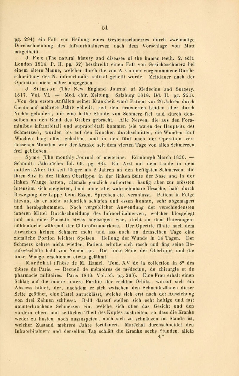 pg. 294) ein Fall von Heilung eines Gesichtsschmerzes durch zweimalige Durchschneidung des Infraorbitalnerven nach dem Vorschlage von Mott mitgetheilt. J. Fox (The natural history and diseases of the human teeth. 2. edit. London 1814. P. II. pg. 32) beschreibt einen Fall von Gesichtsschmerz bei einem altern Manne, welcher durch die von A. Cooper vorgenoinmene Durch- schneidung des N. infraorbitalis radikal geheilt wurde. Zeitdauer nach der Operation nicht näher angegeben. J. Stimson (The New England Journal of Medecine and Surgery, 1817. Vol. VI. — Med. chir. Zeitung. Salzburg 1818. Bd. II. pg. 251). „Von den ersten Anfällen seiner Krankheit ward Patient vor 26 Jahren durch Cicuta auf mehrere Jahre geheilt, seif den erneuerten Leiden aber durch Nichts gelindert, nie eine halbe Stunde von Schmerz frei und durch den- selben an den Rand des Grabes gebracht. Alle Nerven, die aus den Fora- minibus infraorbitali und supraorbitali kommen (sie waren der Hauptsitz des Schmerzes), wurden bis auf den Knochen durchschnitten, die Wunden fünf Wochen lang offen gehalten, und in den fünf nach der Operation ver- flossenen Monaten war der Kranke seit dem vierten Tage von allen Schmerzen frei geblieben. Syme (The monthiy Journal of medecine. Edinburgh March 1850. — Schmidt's Jahrbücher Bd. 69. pg. 83). Ein Arzt auf dem Lande in dem mittlem Alter litt seit länger als 2 Jahren an den heftigsten Schmerzen, die ihren Sitz in der linken Oberlippe, in der linken Seite der Nase und in der linken Wange hatten, niemals gänzlich aufhörten, häufig aber zur grössten Intensität sich steigerten, bald ohne alle wahrnehmbare Ursache, bald durch Bewegung der Lippe beim Essen, Sprechen etc. veranlasst. Patient in Folge hievon, da er nicht ordentlich schlafen und essen konnte, sehr abgemagert und herabgekommen. Nach vergeblicher Anwendung der verschiedensten inneren Mittel Durchschneidung des Infraorbitalnerven, welcher biosgelegt und mit einer Pincette etwas angezogen war, dicht an dem Unteraugen- höhlenloche während der Chloroforuinarkose. Der Operirte fühlte nach dem Erwachen keinen Schmerz mehr und ass noch an demselben Tage eine ziemliche Portion leichter Speisen. Heilung der Wunde in 14 Tagen. Der Schmerz kehrte nicht wieder; Patient erholte sich rasch und fing seine Be- rufsgeschäfte bald von Neuem an. Die linke Seite der Oberlippe und die linke Wange erschienen etwas gelähmt. Maröchal (Thfese de M. Hamel. Tom. XV de la collection in 8 des thfeses de Paris. — Recueil de mömoires de medecine, de Chirurgie et de pharmacie militaires. Paris 1843. Vol. 53. pg. 268). Eine Frau erhält einen Schlag auf die innere untere Parlhie der rechten Orbita, worauf sich ein Abscess bildet, der, nachdem er sich zwischen den Schneidezähnen dieser Seite geöffnet, eine Fistel zurücklässt, welche sich erst nach der Ausziehung von drei Zähnen schliesst. Bald darauf stellen sich sehr heftige und fast ununterbrochene Schmerzen ein, welche sich über das Gesicht und den vordem obern und seitlichen Theil des Kopfes ausbreiten, so dass die Kranke weder zu husten, noch auszuspeien, noch sich zu schnauzen im Stande ist, welcher Zustand mehrere Jahre fortdauert. Maröchal durchschneidet den lafraorbitalnerv und denselben Tag schläft die Kranke sechs Stunden, alleiü