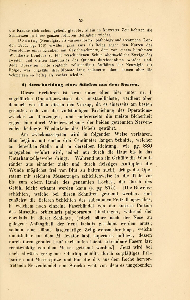 die Kranke sich schon geheilt glaubte, allein in kürzester Zeit kehrten die Schmerzen in ihrer ganzen früheren Heftigkeit wieder. Downing (Neuralgia: its various form«, pathology and treatment. Lon- don 1851. pg. 156) erwähnt ganz kurz als Beleg gegen den Nutzen der Neurofomie eines Kranken mit Gesichtsschmerz, dem von einem berühmten Wundarzte Londons zu fünf verschiedenen Zeiten oberflächliche Zweige des zweiten und dritten Hauptasles des Quintus durchschnitten worden sind. Jede Operation hatte sogleich vollständiges Aufhören der Neuralgie zur Folge, was ungefähr drei Monate lang andauerte, dann kamen aber die Schmerzen so heftig als vorher wieder. d) Aussclineidung^ eines Stückes aus dem UTerven. Dieses Verfahren ist zwar unter allen hier unter nr. 1 angeführten Operationsweisen das umständlichste, verdient aber dennoch vor allen diesen den Vorzug, da es einerseits am besten gestattet, sich von der vollständigen Erreichung des Operations- zweckes zu überzeugen, und andererseits die meiste Sicherheit gegen eine durch Wiederw^achsung der beiden getrennten Nerven- enden bedingte Wiederkehr des Uebels gewährt. Am zweckmässigsten wird in folgender Weise verfahren. Man beginnt mit einem drei Centimeter langen Schnitte, welcher an derselben Stelle und in derselben Richtung, wie pg. 880 angegeben, geführt wird, jedoch nur durch die Haut bis in das Unterhautzellgewebe dringt. Während nun ein Gehülfe die W^und- ränder aus einander zieht und durch fleissiges Auftupfen die Wunde möglichst frei von Blut zu halten sucht, dringt der Ope- rateur mit seichten Messerzügen schichtenweise in die Tiefe vor bis zum obern Rande des genannten Loches, der durch das Gefühl leicht erkannt werden kann (s. pg. 875). [Die Gewebs- schichten, welche bei diesen Schnitten getrennt werden, sind zunächst die tieferen Schichten des subcutanen Fettzellengewebes, in welchem noch einzelne Faserbündel von der äussern Portion des Musculus orbicularis palpebrarum hinabragen, während der ebenfalls in dieser Schichte, jedoch näher nach der Nase zu gelegene Anfangtheil der Vena facialis geschont werden muss; sodann eine dünne fascienartige Zellgewebsausbreitung, welche unmittelbar auf dem M. levator labii superioris aufliegt, dessen durch ihren geraden Lauf nach unten leicht erkennbare Fasern fast rechtwinklig von dem Messer getrennt werden.] Jetzt wird bei nach abwärts gezogener Oberlippenhälfte durch sorgfältiges Prä- pariren mit Messerspitze und Pincette das aus dem Loche hervor- tretende Nervenbündel eine Strecke weit von dem es umgebenden