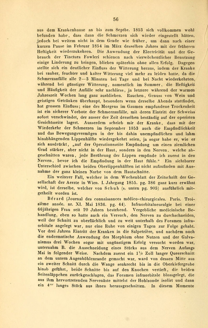 aus dem Krankenhause an bis zum Septbr. 1853 sich vollkommen wohl befunden habe, dass dann die Schmerzen sich wieder eingestellt hätten, jedoch bei weitem nicht in dem Grade wie früher, um dann nach einer kurzen Pause im Februar 1854 im März desselben Jahres mit der früheren Heftigkeit wiederzukehren. Die Anwendung der Electricität und der Ge- brauch der Tinctura Fowleri schienen nach vierwöchentlicher Benutzung einige Linderung zu bringen, blieben späterliln ohne allen Erfolg. Dagegen stellte sich ein deutlicher Einfluss der Witterung heraus, indem der Kranke bei rauher, feuchter und kalter Witterung viel mehr zu leiden hatte, da die Schmerzanfälle alle 2—3 Minuten bei Tage und bei Nacht wiederkehrten,, während bei günstiger Witterung, namentlich im Sommer, die Heftigkeit und Häufigkeit der Anfälle sehr nachliess, ja letztere während der warmen Jahreszeit Wochen lang ganz ausblieben. Rauchen, Genuss von Wein und geistigen Getränken überhaupt, besonders wenn derselbe Abends stattfindet, hat grossen Einfluss; eine des Morgens im Gaumen empfundene Trockenheit ist ein sicherer Vorbote der Schmerzanfälle, mit deren Eintritt der Schweiss sofort verschwindet, der ausser der Zeit derselben beständig auf der operirten Gesichtsseite lagert. Ausserdem schrieb mir der Kranke, dass mit der Wiederkehr der Schmerzen im September 1853 auch die Empfindlichkeit und das Bewegungsvermögen in der bis dahin unempfindlichen und lahm hinabhängenden Lippenhälfte wiedergekehrt seien, ja sogar habe er, wie er sich ausdrückt, „auf der Operationsseite Empfindung um einen ziemlichen Grad stärker, aber nicht in der Haut, sondern in den Nerven, welche ab- geschnitten waren, jede Berührung der Lippen empfinde ich zuerst in den Nerven, bevor ich die Empfindung in der Haut fühle. FAxi sichtbarer Unterschied zwischen beiden Oberlippenhälften ist nicht aufzufinden mit Aus- nahme der ganz kleinen Narbe von dem Hautschnitte. Ein weiterer Fall, welcher in dem Wochenblatt der Zeitschrift der Ge- sellschaft der Aerzte in Wien. L Jahrgang 1855. pg. 386 ganz kurz erwähnt wird, ist derselbe, welcher von Schuh (s. unten pg. 905) ausführlich mit- getheilt worden ist. Börard (Journal des connaissances m^dico-chirurgicales. Paris. Troi- ßifeme ann^e. nr. XL Mai 1836. pg. 44). Infraorbitalneuralgie bei einer 66jährigen Frau seit 20 Jahren bestehend. Vergebliche medicinische Be- handlung, eben so hatte auch ein Versuch, den Nerven zu durchschneiden, weil der Schnitt zu oberflächlich und zu weit unterhalb des Foramen infra- orbitale angelegt war, nur eine Ruhe von einigen Tagen zur Folge gehabt. Vor drei Jahren Eintritt der Kranken in die Salpetri^re, und nachdem noch die endermatische Anwendung des Morphium ohne Nutzen und der Galva- nismus drei Wochen sogar mit ungünstigem Erfolg versucht worden war, unternahm B. die Ausschneidung eines Stücks aus dem Nerven Anfangs Mai in folgender Weise. Nachdem zuerst ein V/2 Zoll langer Queerschnitt an dem untern Augenhöhlenrande gemacht war, ward von dessen Mitte aus ein zweiter Schnitt durch die Wange senkrecht bis in die Oberkiefergrube hinab geführt, beide Schnitte bis auf den Knochen vertieft, die beiden Seitenläppchen zurückgeschlagen, das Foramen infraorbitale blossgelegt, die aus ihm hervortretenden Nervenäste mittelst der Hohlsonde isolirt und dann ein 4' langes Stück aus ihnen herausgeschnitten. In diesem Momente