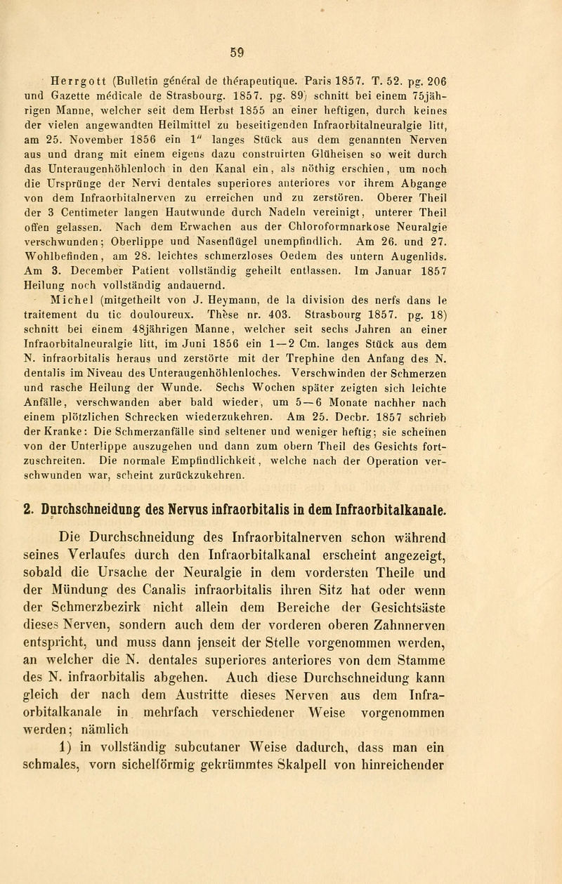 Herrgott (Bulletin g^ndral de th^rapeutiqne. Paris 1857, T. 52. pg, 206 und Gazette mödicale de Strasbourg. 1857. pg. 89} schnitt bei einem 75jäh- rigen Manne, welcher seit dem Herbst 1855 an einer heftigen, durch keines der vielen angewandten Heilmittel zu beseitigenden Infraorbitalneuralgie litt, am 25. November 1856 ein 1 langes Stück aus dem genannten Nerven aus und drang mit einem eigens dazu coustruirten Glüheisen so weit durch das Unteraugenhöhlenloch in den Kanal ein, als nöthig erschien, um noch die Ursprünge der Nervi dentales superiores anteriores vor ihrem Abgange von dem Infraorbitalnerven zu erreichen und zu zerstören. Oberer Theil der 3 Centimeter langen Hautwunde durch Nadeln vereinigt, unterer Theil offen gelassen. Nach dem Erwachen aus der Chloroformnarkose Neuralgie verschwunden; Oberlippe und Nasenflügel unempfindlich. Am 26. und 27. Wohlbefinden, am 28. leichtes schmerzloses Oedem des untern Augenlids, Am 3. üecember Patient vollständig geheilt entlassen. Im Januar 1857 Heilung noch vollständig andauernd. Michel (mitgetheilt von J. Heymann, de la division des nerfs dans le traitement du tic douloureux. These nr. 403. Strasbourg 1857. pg. 18) schnitt bei einem 48jährigen Manne, welcher seit sechs Jahren an einer Infraorbitalneuralgie litt, im Juni 1856 ein 1 — 2 Cm. langes Stück aus dem N. infraorbitalis heraus und zerstörte mit der Trephine den Anfang des N. dentalis im Niveau des Unteraugenhöhlenloches. Verschwinden der Schmerzen und rasche Heilung der Wunde, Sechs Wochen später zeigten sich leichte Anfälle, verschwanden aber bald wieder, um 5 — 6 Monate nachher nach einem plötzlichen Schrecken wiederzukehren. Am 25. Decbr. 1857 schrieb der Kranke: Die Schmerzanfälle sind seltener und weniger heftig; sie scheinen von der Unterlippe auszugehen und dann zum obern Theil des Gesichts fort- zuschreiten. Die normale Empfindlichkeit, welche nach der Operation ver- schwunden war, scheint zurückzukehren. 2. DurchschneiduDg des Nervus infraorbitalis in dem Infraorbitalkanale. Die Durchschneidung des Infraorbitalnerven schon während seines Verlaufes durch den Infraorbitalkanal erscheint angezeigt, sobald die Ursache der Neuralgie in dem vordersten Theile und der Mündung des Canalis infraorbitalis ihren Sitz hat oder wenn der Schmerzbezirk nicht allein dem Bereiche der Gesichtsäste dieses Nerven, sondern auch dem der vorderen oberen Zahnnerven entspricht, und muss dann jenseit der Stelle vorgenommen werden, an welcher die N, dentales superiores anteriores von dem Stamme des N. infraorbitalis abgehen. Auch diese Durchschneidung kann gleich der nach dem Austritte dieses Nerven aus dem Infra- orbitalkanale in mehrfach verschiedener Weise vorgenommen werden; nämlich 1) in vollständig subcutaner Weise dadurch, dass man ein schmales, vorn sichelförmig gekrümmtes Skalpell von hinreichender