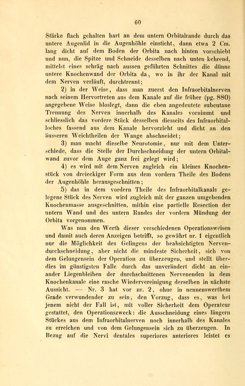 Stärke flach gehalten hart an dem untern Orbitalrande durch das untere Augenlid in die Augenhöhle einsticht, dann etwa 2 Cm. lang dicht auf dem Boden der Orbita nach hinten vorschiebt und nun, die Spitze und Schneide desselben nach unten kehrend, mittelst eines schräg nach aussen geführten Schnittes die dünne untere Knochenwand der Orbita da, wo in ihr der Kanal mit dem Nerven verläuft, durchtrennt; 2) in der Weise, dass man zuerst den Infraorbitalnerven nach seinem Hervortreten aus dem Kanäle auf die früher (pg. 880) angegebene Weise bloslegt, dann die eben angedeutete subcutane Trennung des Nerven innerhalb des Kanales vornimmt und schliesslich das vordere Stück desselben diesseits des Infraorbital- loches fassend aus dem Kanäle hervorzieht und dicht an den äusseren Weichtheilen der AVange abschneidet; 3) man macht dieselbe Neurotomie, nur mit dem Unter- schiede, dass die Stelle der Durchschneidung der untern Orbital- wand zuvor dem Auge ganz frei gelegt wird; 4) es wird mit dem Nerven zugleich ein kleines Knochen- stück von dreieckiger Form aus dem vordem Theile des Bodens der Augenhöhle herausgeschnitten; 5) das in dem vordem Theile des Infraorbitalkanals ge- legene Stück des Nerven wird zugleich mit der ganzen umgebenden Knochenraasse ausgeschnitten, mithin eine partielle Resection der untern Wand und des untern Randes der vordem Mündung der Orbita vorgenommen. Was nun den Werth dieser verschiedenen Operations weisen und damit auch deren Anzeigen betrifft, so gewährt nr. 1 eigentlich nur die Möglichkeit des Gelingens der beabsichtigten Nerven- durchschneidung, aber nicht die mindeste Sicherheit, sich von dem Gelungensein der Operation zu überzeugen, und stellt über- dies im günstigsten Falle durch das unverändert dicht an ein- ander Liegenbleiben der durchschnittenen Nervenenden in dem Knochenkanale eine rasche Wiedervereinigung derselben in nächste Aussicht. — Nr. 3 hat vor nr. 2, ohne in nennenswerthem Grade verwundender zu sein, den Vorzug, dass es, was bei jenem nicht der Fall ist, mit voller Sicherheit dem Operateur gestattet, den Operationszweck: die Ausschneidung eines längern Stückes aus dem Infraorbitalnerven noch innerhalb des Kanales zu erreichen und von dem Gelungensein sich zu überzeugen. In Bezug auf die Nervi dentales superiores anteriores leistet es