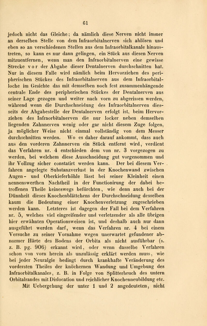 jedoch nicht das Gleiche; da nämlich diese Nerven nicht immer an derselben Stelle von dem Infraorbitalnerven sich ablösen und eben so an verschiedenen Stellen aus dem Infraorbltalkanale hinaus- treten, so kann es nur dann gelingen, ein Stück aus diesen Nerven raitzuentfernen, wenn man den Infraorbitalnerven eine gewisse Strecke vor der Abgabe dieser Dentalnerven durchschnitten hat. Nur in diesem Falle wird nämlich beim Hervorziehen des peri- pherischen Stückes des Infraorbitalnerven aus dem Infraorbital- loche im Gesichte das mit demselben noch fest zusammenhängende centrale Ende des peripherischen Stückes der Dentalnerven aus seiner Lage gezogen und weiter nach vorn zu abgerissen werden, während wenn die Durchschneidung des Infraorbitalnerven dies- seits der Abgabestelle der Dentalnerven erfolgt ist, beim Hervor- ziehen des Infraorbitalnerven die nur locker neben demselben liegenden Zahnnerven wenig oder gar nicht diesem Zuge folgen, ja möglicher Weise nicht einmal vollständig von dem Messer durchschnitten werden. Wo es daher darauf ankommt, dass auch aus den vorderen Zahnnerven ein Stück entfernt wird, verdient das Verfahren nr. 4 entschieden dem von nr. 3 vorgezogen zu werden, bei welchem diese Ausschneidung gut vorgenommen und ihr Vollzug sicher constatirt werden kann. Der bei diesem Ver- fahren angelegte Substanzverlust in der Knochenwand zwischen Augen- und Oberkieferhöhle lässt bei seiner Kleinheit einen nennenswerthen Nachtheii in der Functionirung der dabei be- troffenen Theile keineswegs befürchten, wie denn auch bei der Dünnheit dieses Knochenblättchens der Durchschneidung desselben kaum die Bedeutung einer Knochenverletzung zugeschrieben werden kann. Letzteres ist dagegen der Fall bei dem Verfahren nr. 5, welches viel eingreifender und verletzender als alle übrigen hier erwähnten Operationsweisen ist, und deshalb auch nur dann ausgeführt werden darf, wenn das Verfahren nr. 4 bei einem Versuche zu seiner Vornahme wegen unerwartet gefundener ab- normer Härte des Bodens der Orbita als nicht ausführbar (s. z. B. pg. 906) erkannt wird, oder wenn dasselbe Verfahren schon von vorn herein als unzulässig erklärt werden muss, wie bei jeder Neuialgie bedingt durch krankhafte Veränderung des vordersten Theiles der knöchernen Wandung und Umgebung des Infraorbitalkanales, z. B. in Folge von Splitterbruch des untern Orbitalrandes mitDislocation und reichlicher Knochenneubildung etc. Mit Uebergehung der unter 1 und 2 angedeuteten, nicht