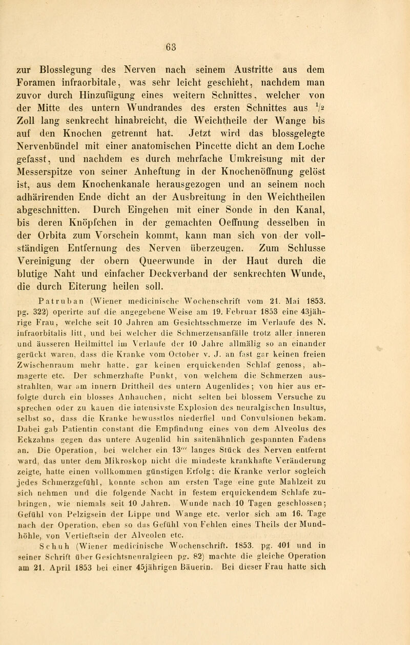 zur Blosslegung des Nerven nach seinem Austritte aus dem Foramen infraorbitale, was sehr leicht geschieht, nachdem man zuvor durch Hinzufügung eines weitern Schnittes, welcher von der Mitte des untern Wundrandes des ersten Schnittes aus V2 Zoll lang senkrecht hinabreicht, die Weichtheile der Wange bis auf den Knochen getrennt hat. Jetzt wird das blossgelegte Nervenbündel mit einer anatomischen Pincette dicht an dem Loche gefasst, und nachdem es durch mehrfache Umkreisung mit der Messerspitze von seiner Anheftung in der Knochenöffnung gelöst ist, aus dem Knochenkanale herausgezogen und an seinem noch adhärirenden Ende dicht an der Ausbreitung in den Weichtheilen abgeschnitten. Durch Eingehen mit einer Sonde in den Kanal, bis deren Knöpfchen in der gemachten Oeffnung desselben in der Orbita zum Vorschein kommt, kann man sich von der voll- ständigen Entfernung des Nerven überzeugen. Zum Schlüsse Vereinigung der obern Queerwunde in der Haut durch die blutige Naht und einfacher Deckverband der senkrechten Wunde, die durch Eiterung heilen soll. Patrnban (Wiener inedicinische Wochenschrift vom 21. Mai 1853. pg. 322) operirte auf die angegebene Weise am 19. F'ebruar 1853 eine 43jäh- rige Frau, welche seit 10 Jahren am Gesichtsschmerze im Verlaufe des N. infraorbitalis litt, und bei welcher die Schmerzensanfälle trotz aller inneren und äusseren Heilmittel im \'erlaufe der 10 Jahre allmälig so au einander gerückt waren, dass die Kranke vom October v. J. an fast gar keinen freien Zwischenraum mehr hatte, gar keinen erquickenden Schlaf genoss, ab- magerte etc. Der schmerzhafte Punkt, von welchem die Schmerzen aus- strahlten, war ;im Innern Drittheil des untern Augenlides; von hier aus er- folgte durch ein blosses Anhauchen, nicht selten bei blossem Versuche zu sprechen oder zu kauen die intensivste Explosion des neuralgischen Insultus, selbst so, dass die Kranke bewusstlos niederfiel und Convulsionen bekam. Dabei gab Patientin constant die Empfindung eines von dem Alveolus des Eckzahns gegen das untere Augenlid hin saitenähnlich gespannten Fadens an. Die Operation, bei welcher ein 13' langes Stück des Nerven entfernt ward, das unter dem Mikroskop nicht die mindeste krankhafte Veränderung zeigte, hatte einen vollkommen günstigen lilrfolg; die Kranke verlor sogleich jedes Schmerzgefühl, konnte schon am (jrsten Tage eine gute Mahlzeit zu sich nehmen und die folgende Nacht in festem erquickendem Schlafe zu- biingen, wie niemals seit 10 Jahren. Wunde nach 10 Tagen geschlossen; Gefühl von Pelzigsein der Lippe und Wange etc. verlor sich am 16. Tage nach der Operation, eben so das Gefühl von F'ehlen eines Theils der Mund- höhle, von Vertieftsein der Alveolen etc. Schuh (Wiener medicinische Wochenschrift. 1853. pg. 401 und in seiner Schrift über Gesichtsnenralgieen pg. 82) machte die gleiche Operation am 21. April 1853 bei einer 45jährigen Bäuerin. Bei dieser Frau hatte sich