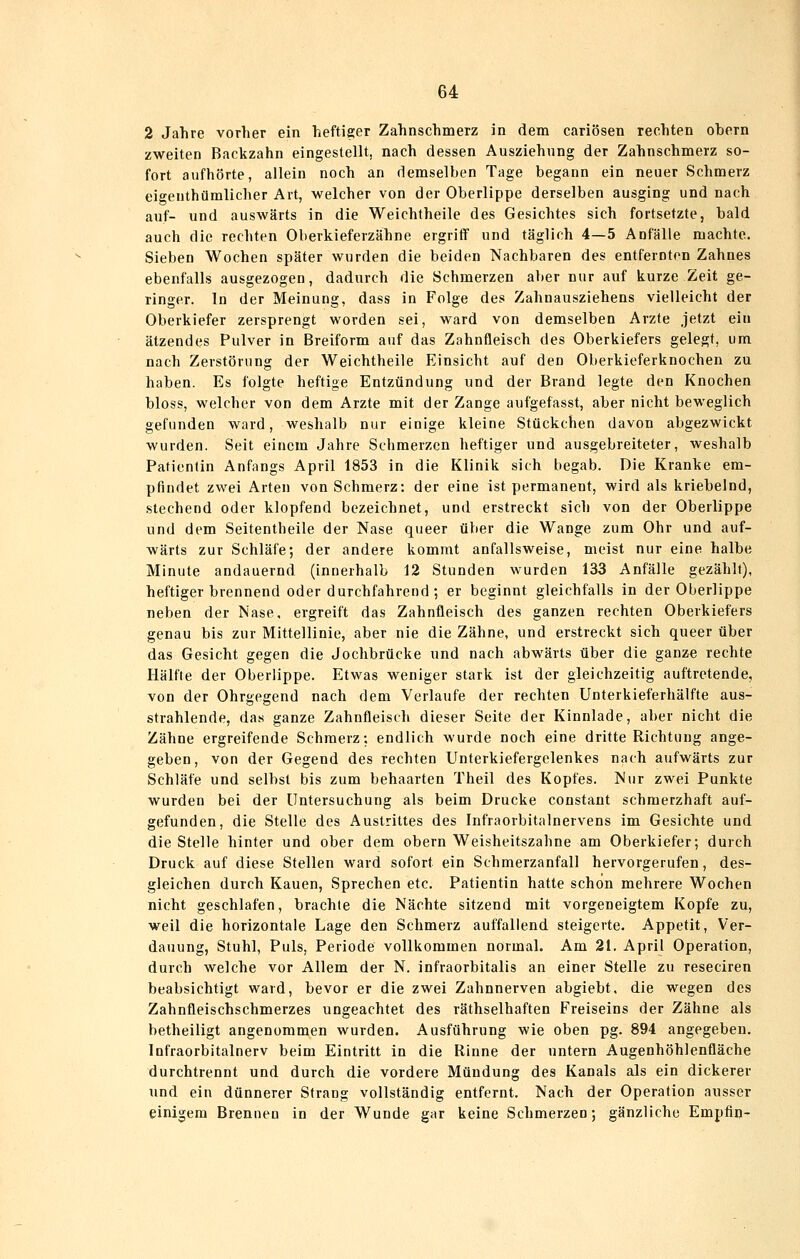 2 Jahre vorher ein heftiger Zahnschmerz in dem cariösen rechten obern zweiten Backzahn eingestellt, nach dessen Ausziehung der Zahnschmerz so- fort aufhörte, allein noch an demselben Tage begann ein neuer Schmerz eigenthümlicher Art, welcher von der Oberlippe derselben ausging und nach auf- und auswärts in die Weichtheile des Gesichtes sich fortsetzte, bald auch die rechten Oberkieferzähne ergriff und täglich 4—5 Anfälle machte. Sieben Wochen später wurden die beiden Nachbaren des entfernten Zahnes ebenfalls ausgezogen, dadurch die Schmerzen aber nur auf kurze Zeit ge- ringer. In der Meinung, dass in Folge des Zahnausziehens vielleicht der Oberkiefer zersprengt worden sei, ward von demselben Arzte jetzt ein ätzendes Pulver in Breiform auf das Zahnfleisch des Oberkiefers gelegt, um nach Zerstörung der Weichtheile Einsicht auf den Oberkieferknochen zu haben. Es folgte heftige Entzündung und der Brand legte den Knochen bloss, welcher von dem Arzte mit der Zange aufgefasst, aber nicht beweglich gefunden ward, weshalb nur einige kleine Stückchen davon abgezwickt wurden. Seit einem Jahre Schmerzen heftiger und ausgebreiteter, weshalb Patientin Anfangs April 1853 in die Klinik sich begab. Die Kranke em- pfindet zwei Arten von Schmerz: der eine ist permanent, wird als kriebelnd, stechend oder klopfend bezeichnet, und erstreckt sich von der Oberlippe und dem Seitentheile der Nase queer über die Wange zum Ohr und auf- wärts zur Schläfe; der andere kommt anfallsweise, meist nur eine halbe Minute andauernd (innerhalb 12 Stunden wurden 133 Anfälle gezählt), heftiger brennend oder durchfahrend; er beginnt gleichfalls in der Oberlippe neben der Nase, ergreift das Zahnfleisch des ganzen rechten Oberkiefers genau bis zur Mittellinie, aber nie die Zähne, und erstreckt sich queer über das Gesicht gegen die Jochbrücke und nach abwärts über die ganze rechte Hälfte der Oberlippe. Etwas weniger stark ist der gleichzeitig auftretende, von der Ohrgegend nach dem Verlaufe der rechten Unterkieferhälfte aus- strahlende, das ganze Zahnfleisch dieser Seite der Kinnlade, aber nicht die Zähne ergreifende Schmerz; endlich wurde noch eine dritte Richtung ange- geben, von der Gegend des rechten Unterkiefergelenkes nach aufwärts zur Schläfe und selbst bis zum behaarten Theil des Kopfes. Nur zwei Punkte wurden bei der Untersuchung als beim Drucke constant schmerzhaft auf- gefunden, die Stelle des Austrittes des Infraorbitalnervens im Gesichte und die Stelle hinter und ober dem obern Weisheitszahne am Oberkiefer; durch Druck auf diese Stellen ward sofort ein Schmerzanfall hervorgerufen, des- gleichen durch Kauen, Sprechen etc. Patientin hatte schon mehrere Wochen nicht geschlafen, brachte die Nächte sitzend mit vorgeneigtem Kopfe zu, weil die horizontale Lage den Schmerz auffallend steigerte. Appetit, Ver- dauung, Stuhl, Puls, Periode vollkommen normal. Am 21. April Operation, durch welche vor Allem der N. infraorbitalis an einer Stelle zu reseciren beabsichtigt ward, bevor er die zwei Zahnnerven abgiebt, die wegen des Zahnfleischschmerzes ungeachtet des räthselhaften Freiseins der Zähne als betheiligt angenommen wurden. Ausführung wie oben pg. 894 angegeben. Infraorbitalnerv beim Eintritt in die Rinne der untern Augenhöhlenfläche durchtrennt und durch die vordere Mündung des Kanals als ein dickerer und ein dünnerer Strang vollständig entfernt. Nach der Operation ausser einigem Brennen in der Wunde gar keine Schmerzen; gänzliche Empflo-