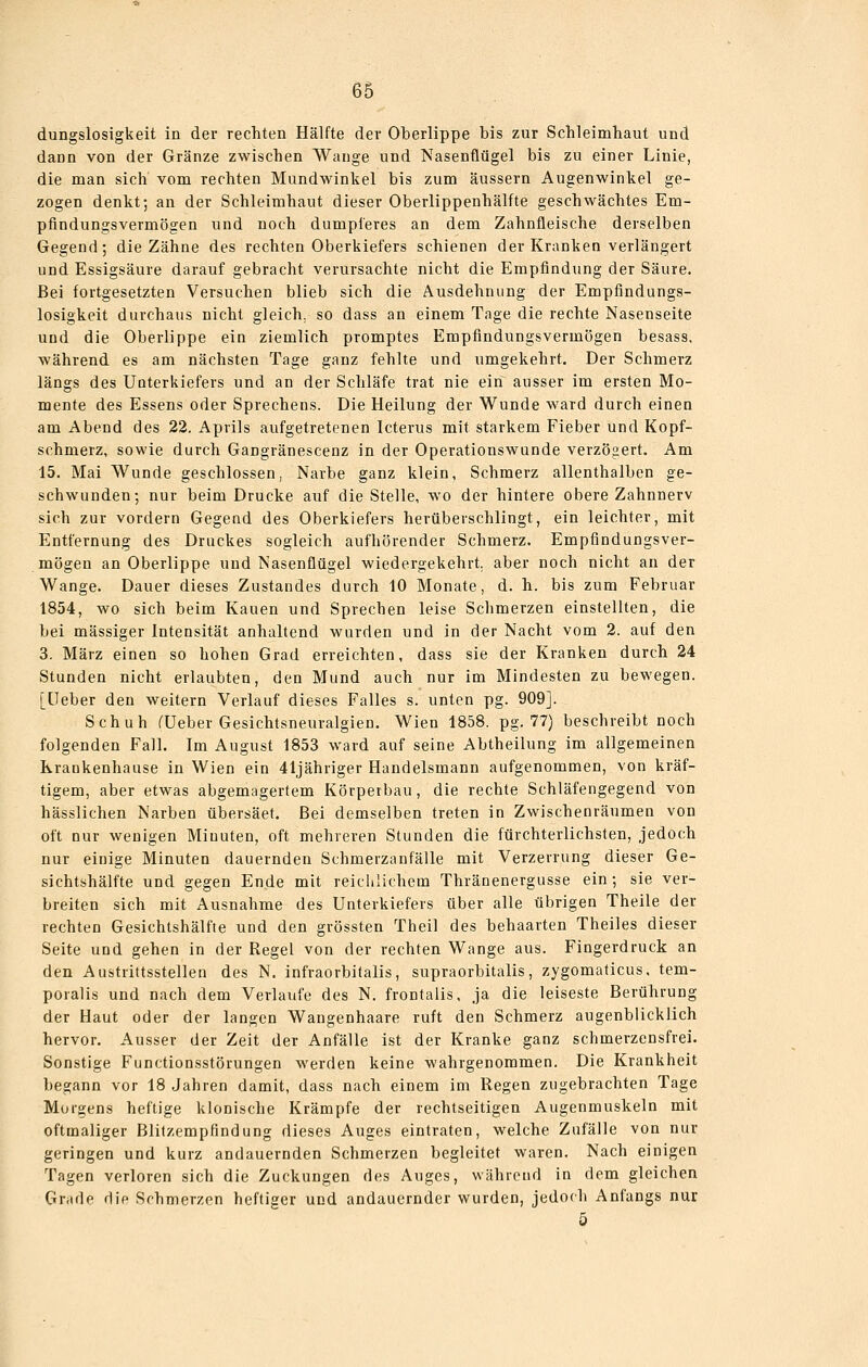 dungslosigkeit in der rechten Hälfte der Oberlippe bis zur Schleimhaut und dann von der Gränze zwischen Wauge und Nasenflügel bis zu einer Linie, die man sich vom rechten Mundwinkel bis zum äussern Augenwinkel ge- zogen denkt; an der Schleimhaut dieser Oberlippenhälfte geschwächtes Em- pfindungsvermögen und noch dumpleres an dem Zahnfleische derselben Gegend; die Zähne des rechten Oberkiefers schienen der Kranken verlängert und Essigsäure darauf gebracht verursachte nicht die Empfindung der Säure. Bei fortgesetzten Versuchen blieb sich die Ausdehnung der Empfindungs- losigkeit durchaus nicht gleich, so dass an einem Tage die rechte Nasenseite und die Oberlippe ein ziemlich promptes Empfindungsvermögen besass, während es am nächsten Tage ganz fehlte und umgekehrt. Der Schmerz längs des Unterkiefers und an der Schläfe trat nie ein ausser im ersten Mo- mente des Essens oder Sprechens. Die Heilung der Wunde ward durch einen am Abend des 22. Aprils aufgetretenen Icterus mit starkem Fieber und Kopf- schmerz, sowie durch Gangränescenz in der Operationswunde verzögert. Am 15. Mai Wunde geschlossen, Narbe ganz klein, Schmerz allenthalben ge- schwunden; nur beim Drucke auf die Stelle, wo der hintere obere Zahnnerv sich zur vordem Gegend des Oberkiefers herüberschlingt, ein leichter, mit Entfernung des Druckes sogleich aufhörender Schmerz. Empfindungsver- mögen an Oberlippe und Nasenflügel wiedergekehrt, aber noch nicht an der Wange. Dauer dieses Zustandes durch 10 Monate, d. h. bis zum Februar 1854, wo sich beim Kauen und Sprechen leise Schmerzen einstellten, die bei massiger Intensität anhaltend wurden und in der Nacht vom 2. auf den 3. März einen so hohen Grad erreichten, dass sie der Kranken durch 24 Stunden nicht erlaubten, den Mund auch nur im Mindesten zu bewegen. [Heber den weitern Verlauf dieses Falles s. unten pg. 909]. Schuh ^Ueber Gesichtsneuralgien. Wien 1858. pg. 77) beschreibt noch folgenden Fall. Im August 1853 ward auf seine Abtheilung im allgemeinen Krankenhause in Wien ein 41jähriger Handelsmann aufgenommen, von kräf- tigem, aber etwas abgemagertem Körperbau, die rechte Schläfengegend von hässlichen Narben übersäet. Bei demselben treten in Zwischenräumen von oft nur wenigen Minuten, oft mehreren Stunden die fürchterlichsten, jedoch nur einige Minuten dauernden Schmerzanfälle mit Verzerrung dieser Ge- sjchtshälfte und gegen Ende mit reichlichem Thränenergusse ein; sie ver- breiten sich mit Ausnahme des Unterkiefers über alle übrigen Theile der rechten Gesichtshälfte und den grössten Theil des behaarten Theiles dieser Seite und gehen in der Regel von der rechten Wange aus. Fingerdruck an den Austrittsstellen des N. infraorbitalis, supraorbitalis, zygomaticus, tem- poralis und nach dem Verlaufe des N. frontalis, ja die leiseste Berührung der Haut oder der langen Wangenhaare ruft den Schmerz augenblicklich hervor. Ausser der Zeit der Anfälle ist der Kranke ganz schmerzensfrei. Sonstige Functionsstörungen werden keine wahrgenommen. Die Krankheit begann vor 18 Jahren damit, dass nach einem im Regen zugebrachten Tage Morgens heftige klonische Krämpfe der rechtseitigen Augenmuskeln mit oftmaliger Blitzempfindung dieses Auges eintraten, welche Zufälle von nur geringen und kurz andauernden Schmerzen begleitet waren. Nach einigen Tagen verloren sich die Zuckungen des Auges, während in dem gleichen Grade die Schmerzen heftiger und andauernder wurden, jedoch Anfangs nur 5