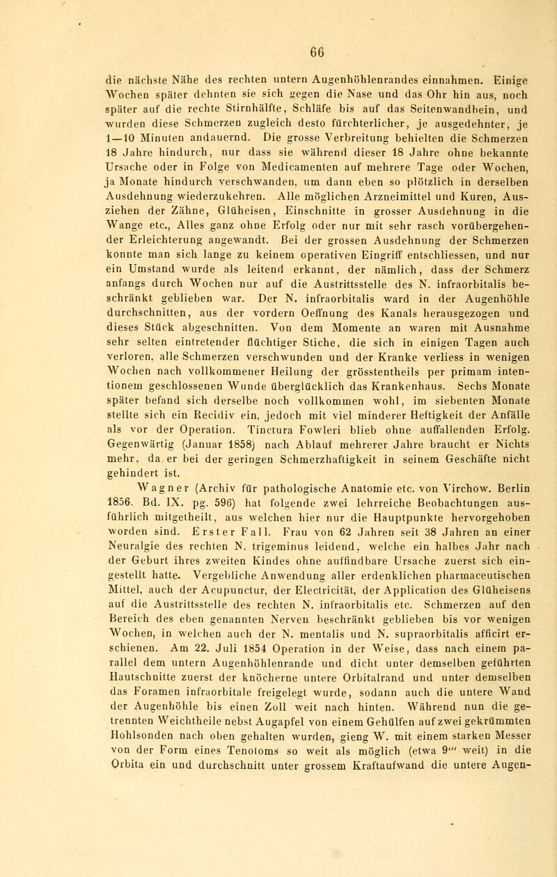 die näcliste Nähe des rechten untern Augenhöhlenrandes einnahmen. Einige Wochen später dehnten sie sich gegen die Nase und das Ohr hin aus, noch später auf die rechte Stirnhälfte, Schläfe bis auf das Seitenwandbein, und wurden diese Schmerzen zugleich desto fürchterlicher, je ausgedehnter, je 1—10 Minuten andauernd. Die grosse Verbreitung behielten die Schmerzen 18 Jahre hindurch, nur dass sie während dieser 18 Jahre ohne bekannte Ursache oder in Folge von Medicamenten auf mehrere Tage oder Wochen, ja Monate hindurch verschwanden, um dann eben so plötzlich in derselben Ausdehnung wiederzukehren. Alle möglichen Arzneimittel und Kuren, Aus- ziehen der Zähne, Glüheisen, Einschnitte in grosser Ausdehnung in die Wange etc.. Alles ganz ohne Erfolg oder nur mit sehr rasch vorübergehen- der Erleichterung angewandt. Bei der grossen Ausdehnung der Schmerzen konnte man sich lange zu keinem operativen Eingriff entschliessen, und nur ein Umstand wurde als leitend erkannt, der nämlich, dass der Schmerz anfangs durch Wochen nur auf die Austrittsstelle des N. infraorbitalis be- schränkt geblieben war. Der N. infraorbitalis ward in der Augenhöhle durchschnitten, aus der vordem Oeffnung des Kanals herausgezogen und dieses Stück abgeschnitten. Von dem Momente an waren mit Ausnahme sehr selten eintretender flüchtiger Stiche, die sich in einigen Tagen auch verloren, alle Schmerzen verschwunden und der Kranke verliess in wenigen Wochen nach vollkommener Heilung der grösstentheils per primam inten- tionem geschlossenen Wunde überglücklich das Krankenhaus. Sechs Monate später befand sich derselbe noch vollkommen wohl, im siebenten Monate stellte sich ein Recidiv ein, jedoch mit viel minderer Heftigkeit der Anfälle als vor der Operation. Tinctura Fowleri blieb ohne auffallenden Erfolg. Gegenwärtig (Januar 1858) nach Ablauf mehrerer Jahre braucht er Nichts mehr, da er bei der geringen Schmerzhafligkeit in seinem Geschäfte nicht gehindert ist. Wagner (Archiv für pathologische Anatomie etc. von Virchow. Berlin 1856. Bd. IX. pg. 596) hat folgende zwei lehrreiche Beobachtungen aus- führlich mitgetheilt, aus welchen hier nur die Hauptpunkte hervorgehoben worden sind. Erster Fall. Frau von 62 Jahren seit 38 Jahren an einer Neuralgie des rechten N. trigeminus leidend, welche ein halbes Jahr nach der Geburt ihres zweiten Kindes ohne auffindbare Ursache zuerst sich ein- gestellt hatte. Vergebliche Anwendung aller erdenklichen pharmaceutischen Mittel, auch der Acupunctur, der Electricität, der Application des Glüheisens auf die Austrittsstelle des rechten N. infraorbitalis etc. Schmerzen auf den Bereich des eben genannten Nerven beschränkt geblieben bis vor wenigen Wochen, in welchen auch der N, mentalis und N. supraorbitalis afficirt er- schienen. Am 22. Juli 1854 Operation in der Weise, dass nach einem pa- rallel dem untern Augenhöhlenrande und dicht unter demselben geführten Hautschnitte zuerst der knöcherne untere Orbitalrand und unter demselben das Foramen infraorbitale freigelegt wurde, sodann auch die untere Wand der Augenhöhle bis einen Zoll weit nach hinten. Während nun die ge- trennten Weichtheile nebst Augapfel von einem Gehülfen auf zwei gekrümmteu Hohlsonden nach oben gehalten wurden, gieng W. mit einem starken Messer von der Form eines Tenoloms so weit als möglich (etwa 9' weit) in die Orbita ein und durchschnitt unter grossem Kraftaufwand die untere Augen-