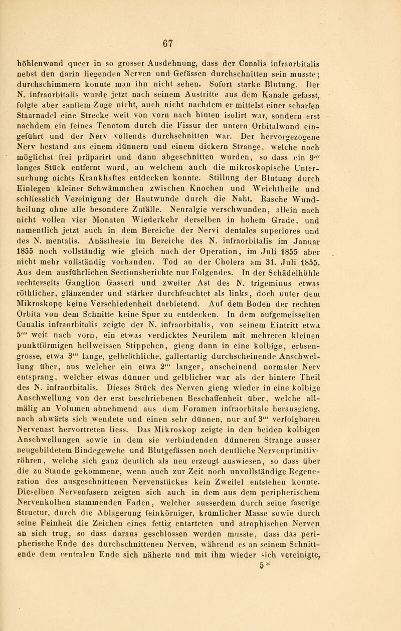töhienwand queer in so grosser Ausdehnung, dass der Canalis infraorbitalis nebst den darin liegenden Nerven und Gefässen durchschnitten sein musste; durchschimmern konnte man ihn nicht sehen. Sofort starke Blutung. Der N, infraorbitalis wurde jetzt nach seinem Austritte aus dem Kanäle gefasst, folgte aber sanftem Zuge nicht, auch nicht nachdem er mittelst einer scharfen Staarnadel eine Strecke weit von vorn nach hinten isolirt war, sondern erst nachdem ein feines Tenotom durch die Fissur der untern Orbitalwand ein- geführt und der Nerv vollends durchschnitten war. Der hervorgezoo^ene Nerv bestand aus einem dünnern und einem dickern Strange, welche noch möglichst frei präparirt und dann abgeschnitten wurden, so dass ein 9' langes Stück entfernt ward, an welchem auch die mikroskopische Unter- suchung nichts Krankhaftes entdecken konnte. Stillung der Blutung durch Einlegen kleiner Schwämmchen zwischen Knochen und Weichtheile und schliesslich Vereinigung der Hautwunde durch die Naht. Rasche Wund- heilung ohne alle besondere Zufälle. Neuralgie verschwunden, allein nach nicht vollen vier Monaten Wiederkehr derselben in hohem Grade, und namentlich jetzt auch in dem Bereiche der Nervi dentales superiores und des N. mentalis. Anästhesie im Bereiche des N. infraorbitalis im Januar 1855 noch vollständig wie gleich nach der Operation, im Juli 1855 aber nicht mehr vollständig vorhanden. Tod an der Cholera am 31. Juli 1855. Aus dem ausführlichen Sectionsherichte nur Folgendes. In der Schädelhöhle rechterseits Ganglion Gasseri und zweiter Ast des N, trigeminus etwas röthlicher, glänzender und stärker durchfeuchtet als links, doch unter dem Mikroskope keine Verschiedenheit darbietend. Auf dem Boden der rechten Orbita von dem Schnitte keine Spur zu entdecken. In dem aufgemeisselten Canalis infraorbitalis zeigte der N. infraorbitalis, von seinem Eintritt etwa 5' weit nach vorn, ein etwas verdicktes Neurilem mit mehreren kleinen punktförmigen hellweissen Stippchen, gieng dann in eine kolbige, erbsen- grosse, etwa 3' lange, gelbröthliche, gallertartig durchscheinende Anschwel- lung über, aus welcher ein etwa 2' langer, anscheinend normaler Nerv entsprang, welcher etwas dünner und gelblicher war als der hintere Theil des N. infraorbitalis. Dieses Stück des Nerven gieng wieder in eine kolbige Anschwellung von der erst beschriebenen Beschaffenheit über, welche all- mälig an Volumen abnehmend aus dem Foramen infraorbitale herausgieng, nach abwärts sich wendete und einen sehr dünnen, nur auf 3' verfolgbaren Nervenast hervortreten Hess. Das Mikroskop zeigte in den beiden kolbigen Anschwellungen sowie in dem sie verbindenden dünneren Strange ausser neugebildetem Bindegewebe und Blutgefässen noch deutliche Nervenprimitiv- röhren, welche sich ganz deutlich als neu erzeugt auswiesen, so dass über die zu Stande gekommene, wenn auch zur Zeit noch unvollständige Regene- ration des ausgeschnittenen Nervenstückes kein Zweifel entstehen konnte. Dieselben Nervenfasern zeigten sich auch in dem aus dem peripherischem Nervenkolben stammenden Faden, welcher ausserdem durch seine faserige Structur. durch die Ablagerung feinkörniger, krümlicher Masse sowie durch seine Feinheit die Zeichen eines fettig entarteten und atrophischen Nerven an sich trug, so dass daraus geschlossen werden musste, dass das peri- pherische Ende des durchschnittenen Nerven, während es an seinem Schnitt- ende dem cpntralen Ende sich näherte und mit ihm wieder sich vereinigte,